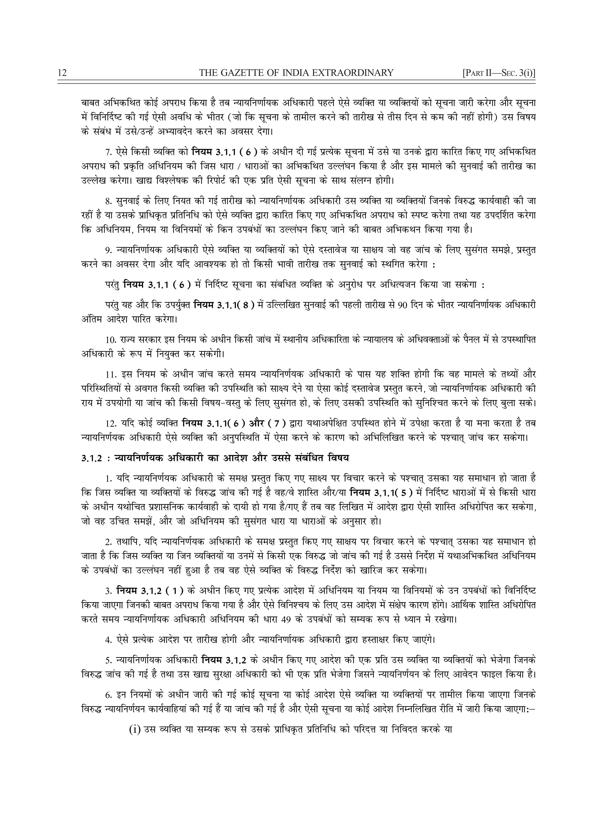 12                                   THE GAZETTE OF INDIA EXTRAORDINARY                                        [PART II—SEC. 3(i)]


     ckcr vfHkdfFkr dksbZ vijkèk fd;k gS rc U;k;fu.kkZ;d vfèkdkjh igys ,sls O;fDr ;k O;fDr;ksa dks lwpuk tkjh djsxk vkSj lwpuk
     esa fofu£n"V dh xbZ ,slh vofèk ds Hkhrj (tks fd lwpuk ds rkehy djus dh rkjh[k ls rhl fnu ls de dh ugha gksxh) ml fo"k;
     ds lacaèk esa mls@mUgsa vH;konsu djus dk volj nsxkA
           7- ,sls fdlh O;fDr dks fu;e 3-1-1 (6) ds vèkhu nh xbZ izR;sd lwpuk esa mls ;k muds }kjk dkfjr fd, x, vfHkdfFkr
     vijkèk dh izÑfr vfèkfu;e dh ftl èkkjk @ èkkjkvksa dk vfHkdfFkr mYya?ku fd;k gS vkSj bl ekeys dh lquokbZ dh rkjh[k dk
     mYys[k djsxkA [kk| fo'ys"kd dh fjiksVZ dh ,d izfr ,slh lwpuk ds lkFk layXu gksxhA
             8- lquokbZ ds fy, fu;r dh xbZ rkjh[k dks U;k;fu.kkZ;d vfèkdkjh ml O;fDr ;k O;fDr;ksa ftuds fo#¼ dk;Zokgh dh tk
     jgha gS ;k mlds izkfèkÑr izfrfufèk dks ,sls O;fDr }kjk dkfjr fd, x, vfHkdfFkr vijkèk dks Li"V djsxk rFkk ;g min£'kr djsxk
     fd vfèkfu;e] fu;e ;k fofu;eksa ds fdu micaèkksa dk mYya?ku fd, tkus dh ckcr vfHkdFku fd;k x;k gSA
          9- U;k;fu.kkZ;d vfèkdkjh ,sls O;fDr ;k O;fDr;ksa dks ,sls nLrkost ;k lk{k; tks og tkap ds fy, lqlaxr le>s] izLrqr
     djus dk volj nsxk vkSj ;fn vko';d gks rks fdlh Hkkoh rkjh[k rd lquokbZ dks LFkfxr djsxk %
           ijarq fu;e 3-1-1 (6) esa fu£n"V lwpuk dk lacfèkr O;fDr ds vuqjksèk ij vfèkR;tu fd;k tk ldsxk %
           ijarq ;g vkSj fd mi;qDr fu;e 3-1-1(8) esa mfYyf[kr lquokbZ dh igyh rkjh[k ls 90 fnu ds Hkhrj U;k;fu.kkZ;d vfèkdkjh
                                Z
     vafre vkns'k ikfjr djsxkA
          10- jkT; ljdkj bl fu;e ds vèkhu fdlh tkap esa LFkkuh; vfèkdkfjrk ds U;k;ky; ds vfèkoDrkvksa ds iSuy esa ls miLFkkfir
     vfèkdkjh ds :i esa fu;qDr dj ldsxhA
             11- bl fu;e ds vèkhu tkap djrs le; U;k;fu.kZ;d vfèkdkjh ds ikl ;g 'kfDr gksxh fd og ekeys ds rF;ksa vkSj
     ifjfLFkfr;ksa ls voxr fdlh O;fDr dh mifLFkfr dks lk{; nsus ;k ,slk dksbZ nLrkost izLrqr djus] tks U;k;fu.kkZ;d vfèkdkjh dh
     jk; esa mi;ksxh ;k tkap dh fdlh fo"k;&oLrq ds fy, lqlaxr gks] ds fy, mldh mifLFkfr dks lqfuf'Pkr djus ds fy, cqyk ldsA
           12- ;fn dksbZ O;fDr fu;e 3-1-1(6) vkSj (7) }kjk ;Fkkvisf{kr mifLFkr gksus esa mis{kk djrk gS ;k euk djrk gS rc
     U;k;fu.kZ;d vfèkdkjh ,sls O;fDr dh vuqifLFkfr esa ,slk djus ds dkj.k dks vfHkfyf[kr djus ds i'Pkkr~ tkap dj ldsxkA
     3-1-2 % U;k;fu.kZ;d vfèkdkjh dk vkns'k vkSj mlls lacafèkr fo"k;
           1- ;fn U;k;fu.kZ;d vfèkdkjh ds le{k izLrqr fd, x, lk{; ij fopkj djus ds i'Pkkr~ mldk ;g lekèkku gks tkrk gS
     fd ftl O;fDr ;k O;fDr;ksa ds fo#¼ tkap dh xbZ gS og@os 'kkfLr vkSj@;k fu;e 3-1-1(5) esa fu£n"V èkkjkvksa esa ls fdlh èkkjk
     ds vèkhu ;Fkksfpr iz'kklfud dk;Zokgh ds nk;h gks x;k gS@x, gSa rc og fyf[kr esa vkns'k }kjk ,slh 'kkfLr vfèkjksfir dj ldsxk]
     tks og mfpr le>sa] vkSj tks vfèkfu;e dh lqlaxr èkkjk ;k èkkjkvksa ds vuqlkj gksA
           2- rFkkfi] ;fn U;k;fu.kZ;d vfèkdkjh ds le{k izLrqr fd, x, lk{k; ij fopkj djus ds i'Pkkr~ mldk ;g lekèkku gks
     tkrk gS fd ftl O;fDr ;k ftu O;fDr;ksa ;k muesa ls fdlh ,d fo#¼ tks tkap dh xbZ gS mlls funs'k esa ;FkkvfHkdfFkr vfèkfu;e
                                                                                                Z
     ds micaèkksa dk mYya?ku ugha gqvk gS rc og ,sls O;fDr ds fo#¼ funsZ'k dks [kkfjt dj ldsxkA
           3- fu;e 3-1-2 (1) ds vèkhu fd, x, izR;sd vkns'k esa vfèkfu;e ;k fu;e ;k fofu;eksa ds mu micaèkksa dks fofu£n"V
     fd;k tk,xk ftudh ckcr vijkèk fd;k x;k gS vkSj ,sls fofu'Pk; ds fy, ml vkns'k esa la{ksi dkj.k gksxA vk£Fkd 'kkfLr vfèkjksfir
                                                                                                      a s
     djrs le; U;k;fu.kkZ;d vfèkdkjh vfèkfu;e dh èkkjk 49 ds micaèkksa dks lE;d :i ls è;ku es j[ksxkA
           4- ,sls izR;sd vkns'k ij rkjh[k gksxh vkSj U;k;fu.kkZ;d vfèkdkjh }kjk gLrk{kj fd, tk,axsA
          5- U;k;fu.kkZ;d vfèkdkjh fu;e 3-1-2 ds vèkhu fd, x, vkns'k dh ,d izfr ml O;fDr ;k O;fDr;ksa dks Hkstsxk ftuds
     fo#¼ tkap dh xbZ gS rFkk ml [kk| lqj{kk vfèkdkjh dks Hkh ,d izfr Hkstsxk ftlus U;k;fu.kZ;u ds fy, vkosnu iQkby fd;k gSA
          6- bu fu;eksa ds vèkhu tkjh dh xbZ dksbZ lwpuk ;k dksbZ vkns'k ,sls O;fDr ;k O;fDr;ksa ij rkehy fd;k tk,xk ftuds
     fo#¼ U;k;fu.kZ;u dk;Zokfg;ka dh xbZ gSa ;k tkap dh xbZ gS vkSj ,slh lwpuk ;k dksbZ vkns'k fuEufyf[kr jhfr esa tkjh fd;k tk,xk%μ
                  (i) ml O;fDr ;k lE;d :i ls mlds izkfèkÑr izfrfufèk dks ifjnÙk ;k fufonr djds ;k
 