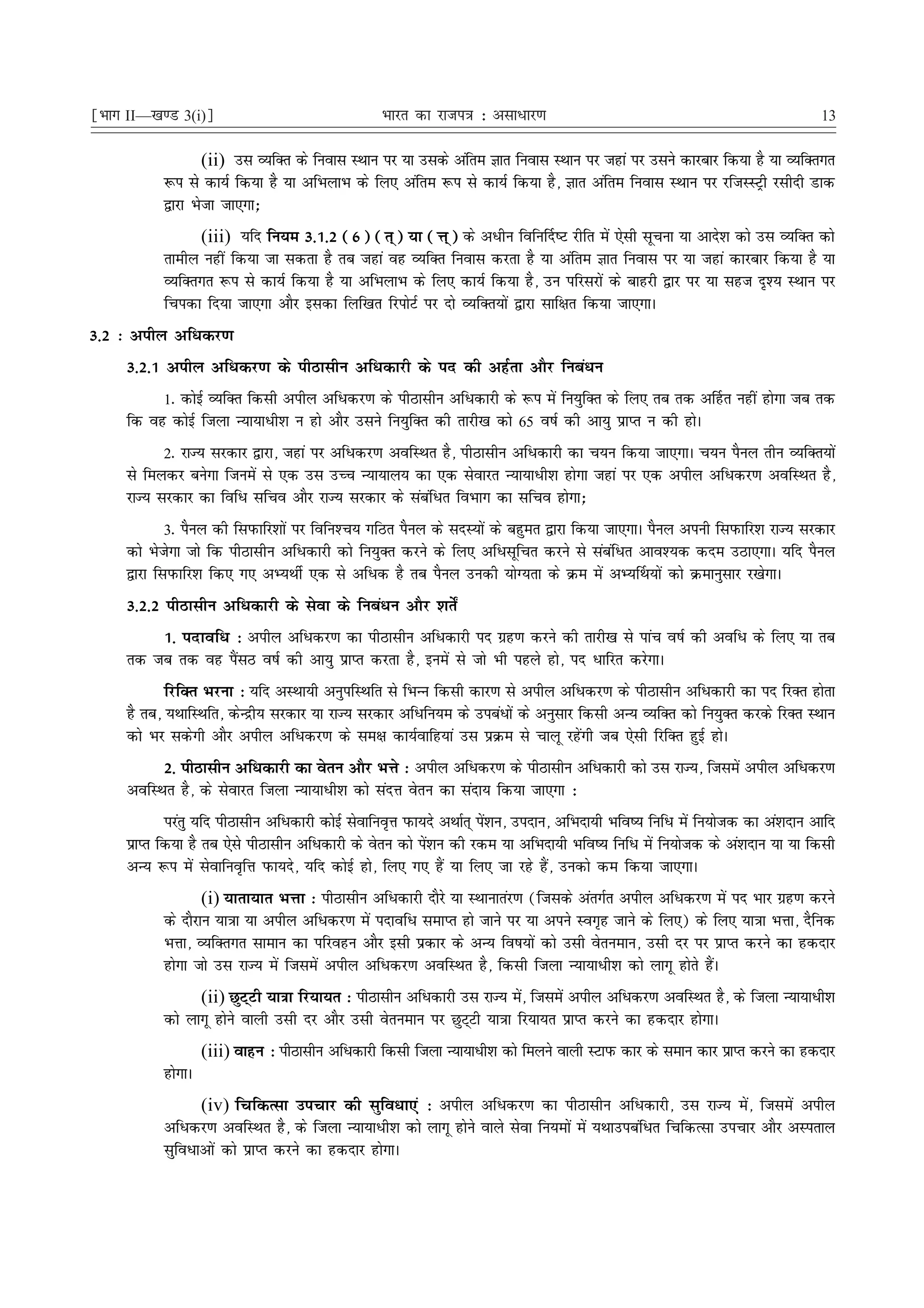 ¹Hkkx II—[k.M 3(i)º                                Hkkjr dk jkti=k % vlk/kj.k                                                      13

                   (ii) ml O;fDr ds fuokl LFkku ij ;k mlds vafre Kkr fuokl LFkku ij tgka ij mlus dkjckj fd;k gS ;k O;fDrxr
           :i ls dk;Z fd;k gS ;k vfHkykHk ds fy, vafre :i ls dk;Z fd;k gS] Kkr vafre fuokl LFkku ij jftLLVªh jlhnh Mkd
           }kjk Hkstk tk,xk_
                (iii) ;fn fu;e 3-1-2 (6) (r~) ;k (Ùk~) ds vèkhu fofu£n"V jhfr esa ,slh lwpuk ;k vkns'k dks ml O;fDr dks
           rkehy ugha fd;k tk ldrk gS rc tgka og O;fDr fuokl djrk gS ;k vafre Kkr fuokl ij ;k tgka dkjckj fd;k gS ;k
           O;fDrxr :i ls dk;Z fd;k gS ;k vfHkykHk ds fy, dk;Z fd;k gS] mu ifjljksa ds ckgjh }kj ij ;k lgt n`'; LFkku ij
           fpidk fn;k tk,xk vkSj bldk fyf[kr fjiksVZ ij nks O;fDr;ksa }kjk lkf{kr fd;k tk,xkA
3-2 % vihy vfèkdj.k
     3-2-1 vihy vfèkdj.k ds ihBklhu vfèkdkjh ds in dh vgZrk vkSj fucaèku
          1- dksbZ O;fDr fdlh vihy vfèkdj.k ds ihBklhu vfèkdkjh ds :i esa fu;qfDr ds fy, rc rd v£gr ugha gksxk tc rd
     fd og dksbZ ftyk U;k;kèkh'k u gks vkSj mlus fu;qfDr dh rkjh[k dks 65 o"kZ dh vk;q izkIr u dh gksA
           2- jkT; ljdkj }kjk] tgka ij vfèkdj.k vofLFkr gS] ihBklhu vfèkdkjh dk p;u fd;k tk,xkA p;u iSuy rhu O;fDr;ksa
     ls feydj cusxk ftuesa ls ,d ml mPp U;k;ky; dk ,d lsokjr U;k;kèkh'k gksxk tgka ij ,d vihy vfèkdj.k vofLFkr gS]
     jkT; ljdkj dk fofèk lfpo vkSj jkT; ljdkj ds lacafèkr foHkkx dk lfpo gksxk_
             3- iSuy dh fliQkfj'kksa ij fofu'Pk; xfBr iSuy ds lnL;ksa ds cgqer }kjk fd;k tk,xkA iSuy viuh fliQkfj'k jkT; ljdkj
     dks Hkstsxk tks fd ihBklhu vfèkdkjh dks fu;qDr djus ds fy, vfèklwfpr djus ls lacafèkr vko';d dne mBk,xkA ;fn iSuy
     }kjk fliQkfj'k fd, x, vH;FkhZ ,d ls vfèkd gS rc iSuy mudh ;ksX;rk ds Øe esa vH;£Fk;ksa dks Øekuqlkj j[ksxkA
     3-2-2 ihBklhu vfèkdkjh ds lsok ds fucaèku vkSj 'krs±
         1- inkofèk % vihy vfèkdj.k dk ihBklhu vfèkdkjh in xzg.k djus dh rkjh[k ls ikap o"kZ dh vofèk ds fy, ;k rc
     rd tc rd og iSalB o"kZ dh vk;q izkIr djrk gS] buesa ls tks Hkh igys gks] in èkkfjr djsxkA
            fjfDr Hkjuk % ;fn vLFkk;h vuqifLFkfr ls fHkUUk fdlh dkj.k ls vihy vfèkdj.k ds ihBklhu vfèkdkjh dk in fjDr gksrk
     gS rc] ;FkkfLFkfr] dsUæh; ljdkj ;k jkT; ljdkj vfèkfu;e ds micaèkksa ds vuqlkj fdlh vU; O;fDr dks fu;qDr djds fjDr LFkku
     dks Hkj ldsxh vkSj vihy vfèkdj.k ds le{k dk;Zokfg;ka ml izØe ls pkyw jgsaxh tc ,slh fjfDr gqbZ gksA
          2- ihBklhu vfèkdkjh dk osru vkSj HkÙks % vihy vfèkdj.k ds ihBklhu vfèkdkjh dks ml jkT;] ftlesa vihy vfèkdj.k
     vofLFkr gS] ds lsokjr ftyk U;k;kèkh'k dks lanÙk osru dk lank; fd;k tk,xk %
            ijarq ;fn ihBklhu vfèkdkjh dksbZ lsokfuo`Ùk iQk;ns vFkkZr~ is'ku] minku] vfHknk;h Hkfo"; fufèk esa fu;kstd dk va'knku vkfn
                                                                         a
     izkIr fd;k gS rc ,sls ihBklhu vfèkdkjh ds osru dks is'ku dh jde ;k vfHknk;h Hkfo"; fufèk esa fu;kstd ds va'knku ;k ;k fdlh
                                                            a
     vU; :i esa lsokfuo`fÙk iQk;ns] ;fn dksbZ gks] fy, x, gSa ;k fy, tk jgs gSa] mudks de fd;k tk,xkA
                   (i) ;krk;kr HkÙkk % ihBklhu vfèkdkjh nkSjs ;k LFkkukraj.k (ftlds varxZr vihy vfèkdj.k esa in Hkkj xzg.k djus
           ds nkSjku ;k=kk ;k vihy vfèkdj.k esa inkofèk lekIr gks tkus ij ;k vius Lox`g tkus ds fy,) ds fy, ;k=kk HkÙkk] nSfud
           HkÙkk] O;fDrxr lkeku dk ifjogu vkSj blh izdkj ds vU; fo"k;ksa dks mlh osrueku] mlh nj ij izkIr djus dk gdnkj
           gksxk tks ml jkT; esa ftlesa vihy vfèkdj.k vofLFkr gS] fdlh ftyk U;k;kèkh'k dks ykxw gksrs gSaA
                 (ii) NqVVh ;k=kk fj;k;r % ihBklhu vfèkdkjh ml jkT; es] ftlesa vihy vfèkdj.k vofLFkr gS] ds ftyk U;k;kèkh'k
                           ~                                            a
           dks ykxw gksus okyh mlh nj vkSj mlh osrueku ij NqV~Vh ;k=kk fj;k;r izkIr djus dk gdnkj gksxkA
                    (iii) okgu % ihBklhu vfèkdkjh fdlh ftyk U;k;kèkh'k dks feyus okyh LVkiQ dkj ds leku dkj izkIr djus dk gdnkj
           gksxkA
                  (iv) fpfdRlk mipkj dh lqfoèkk,a % vihy vfèkdj.k dk ihBklhu vfèkdkjh] ml jkT; esa] ftlesa vihy
           vfèkdj.k vofLFkr gS] ds ftyk U;k;kèkh'k dks ykxw gksus okys lsok fu;eksa esa ;Fkkmicafèkr fpfdRlk mipkj vkSj vLirky
           lqfoèkkvksa dks izkIr djus dk gdnkj gksxkA
 
