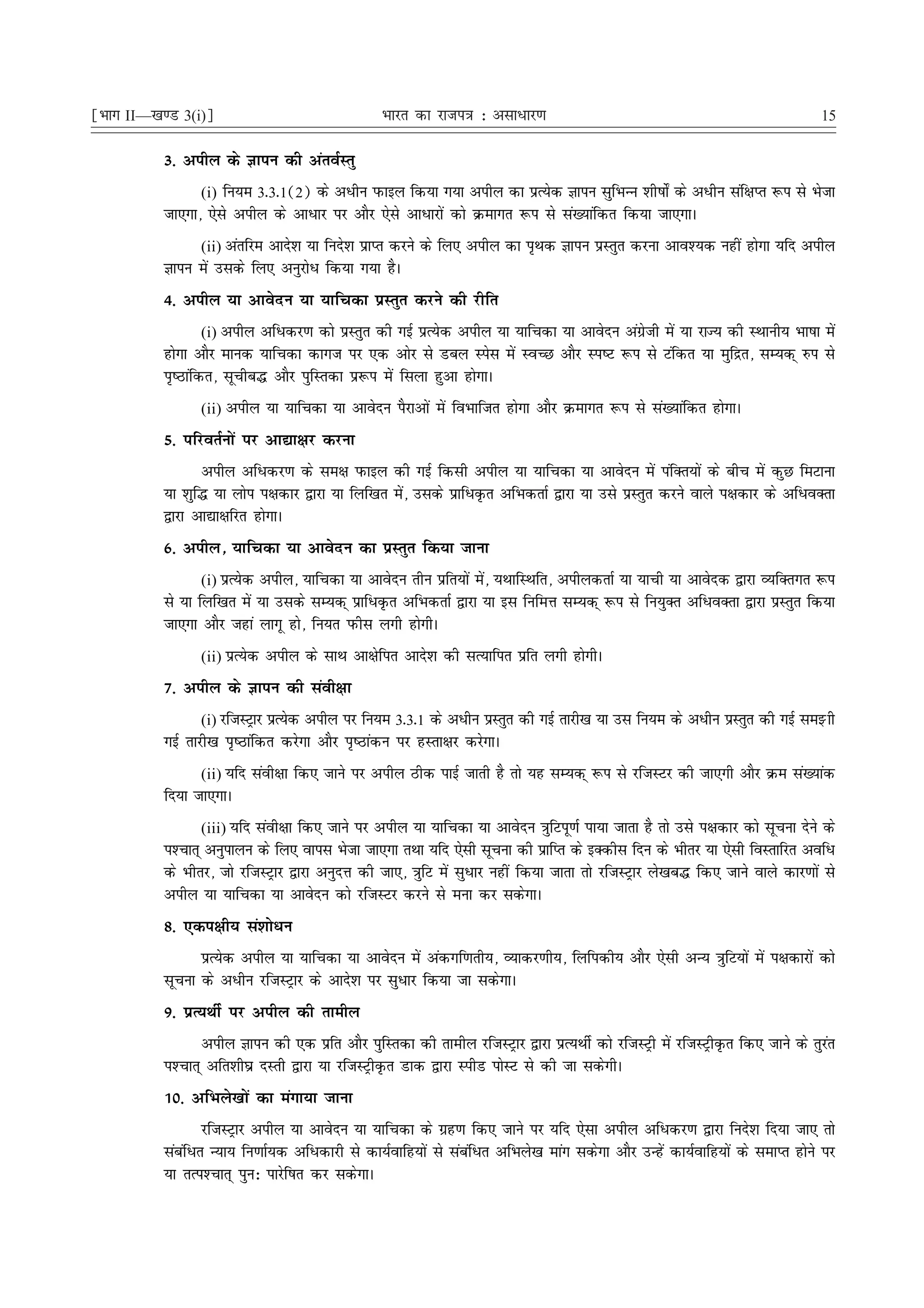 ¹Hkkx II—[k.M 3(i)º                               Hkkjr dk jkti=k % vlk/kj.k                                                     15

           3- vihy ds Kkiu dh varoZLrq
                 (i) fu;e 3-3-1(2) ds vèkhu iQkby fd;k x;k vihy dk izR;sd Kkiu lqfHkUUk 'kh"kks± ds vèkhu laf{kIr :i ls Hkstk
           tk,xk] ,sls vihy ds vkèkkj ij vkSj ,sls vkèkkjksa dks Øekxr :i ls la[;kafdr fd;k tk,xkA
                 (ii) varfje vkns'k ;k funs'k izkIr djus ds fy, vihy dk i`Fkd Kkiu izLrqr djuk vko';d ugha gksxk ;fn vihy
           Kkiu esa mlds fy, vuqjksèk fd;k x;k gSA
           4- vihy ;k vkosnu ;k ;kfpdk izLrqr djus dh jhfr
                   (i) vihy vfèkdj.k dks izLrqr dh xbZ izR;sd vihy ;k ;kfpdk ;k vkosnu vaxzsth esa ;k jkT; dh LFkkuh; Hkk"kk esa
           gksxk vkSj ekud ;kfpdk dkxt ij ,d vksj ls Mcy Lisl esa LoPN vkSj Li"V :i ls Vafdr ;k eqfær] lE;d~ #i ls
           i`"Bkafdr] lwphc¼ vkSj iqfLrdk iz:i esa flyk gqvk gksxkA
                 (ii) vihy ;k ;kfpdk ;k vkosnu iSjkvksa esa foHkkftr gksxk vkSj Øekxr :i ls la[;kafdr gksxkA

           5- ifjorZuksa ij vk|k{kj djuk
                  vihy vfèkdj.k ds le{k iQkby dh xbZ fdlh vihy ;k ;kfpdk ;k vkosnu esa iafDr;ksa ds chp esa dqN feVkuk
           ;k 'kqf¼ ;k yksi i{kdkj }kjk ;k fyf[kr esa] mlds izkfèkÑr vfHkdrkZ }kjk ;k mls izLrqr djus okys i{kdkj ds vfèkoDrk
           }kjk vk|k{kfjr gksxkA
           6- vihy] ;kfpdk ;k vkosnu dk izLrqr fd;k tkuk
                  (i) izR;sd vihy] ;kfpdk ;k vkosnu rhu izfr;ksa esa] ;FkkfLFkfr] vihydrkZ ;k ;kph ;k vkosnd }kjk O;fDrxr :i
           ls ;k fyf[kr esa ;k mlds lE;d~ izkfèkÑr vfHkdrkZ }kjk ;k bl fufeÙk lE;d~ :i ls fu;qDr vfèkoDrk }kjk izLrqr fd;k
           tk,xk vkSj tgka ykxw gks] fu;r iQhl yxh gksxhA
                 (ii) izR;sd vihy ds lkFk vk{ksfir vkns'k dh lR;kfir izfr yxh gksxhA

           7- vihy ds Kkiu dh laoh{kk
                 (i) jftLVªkj izR;sd vihy ij fu;e 3-3-1 ds vèkhu izLrqr dh xbZ rkjh[k ;k ml fu;e ds vèkhu izLrqr dh xbZ leÖkh
           xbZ rkjh[k i`"Bkafdr djsxk vkSj i`"Bkadu ij gLrk{kj djsxkA
                 (ii) ;fn laoh{kk fd, tkus ij vihy Bhd ikbZ tkrh gS rks ;g lE;d~ :i ls jftLVj dh tk,xh vkSj Øe la[;kad
           fn;k tk,xkA
                  (iii) ;fn laoh{kk fd, tkus ij vihy ;k ;kfpdk ;k vkosnu =kqfViw.kZ ik;k tkrk gS rks mls i{kdkj dks lwpuk nsus ds
           i'Pkkr~ vuqikyu ds fy, okil Hkstk tk,xk rFkk ;fn ,slh lwpuk dh izkfIr ds bDdhl fnu ds Hkhrj ;k ,slh foLrkfjr vofèk
           ds Hkhrj] tks jftLVªkj }kjk vuqnÙk dh tk,] =kqfV esa lqèkkj ugha fd;k tkrk rks jftLVªkj ys[kc¼ fd, tkus okys dkj.kksa ls
           vihy ;k ;kfpdk ;k vkosnu dks jftLVj djus ls euk dj ldsxkA
           8- ,di{kh; la'kksèku
                 izR;sd vihy ;k ;kfpdk ;k vkosnu esa vadxf.krh;] O;kdj.kh;] fyfidh; vkSj ,slh vU; =kqfV;ksa esa i{kdkjksa dks
           lwpuk ds vèkhu jftLVªkj ds vkns'k ij lqèkkj fd;k tk ldsxkA
           9- izR;FkhZ ij vihy dh rkehy
                  vihy Kkiu dh ,d izfr vkSj iqfLrdk dh rkehy jftLVªkj }kjk izR;FkhZ dks jftLVªh esa jftLVªhÑr fd, tkus ds rqjar
           i'Pkkr~ vfr'kh?kz nLrh }kjk ;k jftLVªhÑr Mkd }kjk LihM iksLV ls dh tk ldsxhA
           10- vfHkys[kksa dk eaxk;k tkuk
                   jftLVªkj vihy ;k vkosnu ;k ;kfpdk ds xzg.k fd, tkus ij ;fn ,slk vihy vfèkdj.k }kjk funs'k fn;k tk, rks
           lacafèkr U;k; fu.kkZ;d vfèkdkjh ls dk;Zokfg;ksa ls lacafèkr vfHkys[k ekax ldsxk vkSj mUgsa dk;Zokfg;ksa ds lekIr gksus ij
           ;k rRi'Pkkr~ iqu% ikjsf"kr dj ldsxkA
 