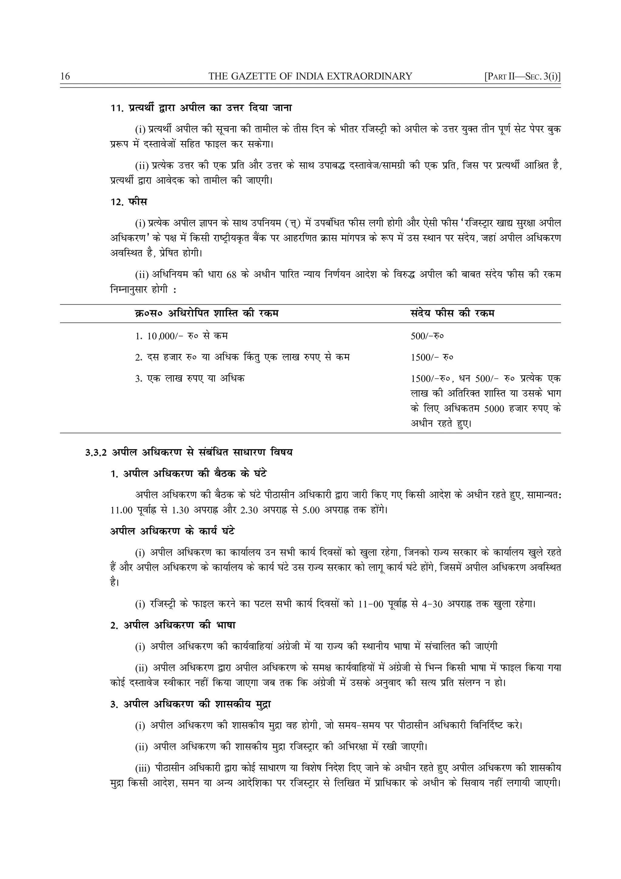 16                                 THE GAZETTE OF INDIA EXTRAORDINARY                                      [PART II—SEC. 3(i)]


          11- izR;FkhZ }kjk vihy dk mÙkj fn;k tkuk
                (i) izR;FkhZ vihy dh lwpuk dh rkehy ds rhl fnu ds Hkhrj jftLVªh dks vihy ds mÙkj ;qDr rhu iw.kZ lsV isij cqd
          iz:i esa nLrkostksa lfgr iQkby dj ldsxkA
                (ii) izR;sd mÙkj dh ,d izfr vkSj mÙkj ds lkFk mikc¼ nLrkost@lkexzh dh ,d izfr] ftl ij izR;FkhZ vkfJr gS]
          izR;FkhZ }kjk vkosnd dks rkehy dh tk,xhA
          12- iQhl
               (i) izR;sd vihy Kkiu ds lkFk mifu;e (Ùk~) esa micafèkr iQhl yxh gksxh vkSj ,slh iQhl ^jftLVªkj [kk| lqj{kk vihy
          vfèkdj.k* ds i{k esa fdlh jk"Vªh;Ñr cSad ij vkgjf.kr Økl ekaxi=k ds :i esa ml LFkku ij lans;] tgka vihy vfèkdj.k
          vofLFkr gS] izsf"kr gksxhA
                (ii) vfèkfu;e dh èkkjk 68 ds vèkhu ikfjr U;k; fu.kZ;u vkns'k ds fo#¼ vihy dh ckcr lans; iQhl dh jde
          fuEukuqlkj gksxh %
                Øúlú vfèkjksfir 'kkfLr dh jde                                           lans; iQhl dh jde
                1- 10]000@& #ú ls de                                                    500@&#ú
                2- nl gtkj #ú ;k vfèkd ¯drq ,d yk[k #i, ls de                           1500@& #ú
                3- ,d yk[k #i, ;k vfèkd                                                 1500@&#ú] èku 500@& #ú izR;sd ,d
                                                                                        yk[k dh vfrfjDr 'kkfLr ;k mlds Hkkx
                                                                                        ds fy, vfèkdre 5000 gtkj #i, ds
                                                                                        vèkhu jgrs gq,A

     3-3-2 vihy vfèkdj.k ls lacafèkr lkèkkj.k fo"k;
          1- vihy vfèkdj.k dh cSBd ds ?kaVs
                vihy vfèkdj.k dh cSBd ds ?kaVs ihBklhu vfèkdkjh }kjk tkjh fd, x, fdlh vkns'k ds vèkhu jgrs gq,] lkekU;r%
          11-00 iwokZÉ ls 1-30 vijkÉ vkSj 2-30 vijkÉ ls 5-00 vijkÉ rd gksaxsA
          vihy vfèkdj.k ds dk;Z ?kaVs
                   (i) vihy vfèkdj.k dk dk;kZy; mu lHkh dk;Z fnolksa dks [kqyk jgsxk] ftudks jkT; ljdkj ds dk;kZy; [kqys jgrs
          gSa vkSj vihy vfèkdj.k ds dk;kZy; ds dk;Z ?kaVs ml jkT; ljdkj dks ykxw dk;Z ?kaVs gksx] ftlesa vihy vfèkdj.k vofLFkr
                                                                                               a s
          gSA
                (i) jftLVªh ds iQkby djus dk iVy lHkh dk;Z fnolksa dks 11&00 iwokZÉ ls 4&30 vijkÉ rd [kqyk jgsxkA

          2- vihy vfèkdj.k dh Hkk"kk
                (i) vihy vfèkdj.k dh dk;Zokfg;ka vaxzsth esa ;k jkT; dh LFkkuh; Hkk"kk esa lapkfyr dh tk,axh

                (ii) vihy vfèkdj.k }kjk vihy vfèkdj.k ds le{k dk;Zokfg;ksa esa vaxth ls fHkUUk fdlh Hkk"kk esa iQkby fd;k x;k
                                                                                  sz
          dksbZ nLrkost Lohdkj ugha fd;k tk,xk tc rd fd vaxzsth esa mlds vuqokn dh lR; izfr layXu u gksA
          3- vihy vfèkdj.k dh 'kkldh; eqæk
                (i) vihy vfèkdj.k dh 'kkldh; eqæk og gksxh] tks le;&le; ij ihBklhu vfèkdkjh fofu£n"V djsA

                (ii) vihy vfèkdj.k dh 'kkldh; eqæk jftLVªkj dh vfHkj{kk esa j[kh tk,xhA

                (iii) ihBklhu vfèkdkjh }kjk dksbZ lkèkkj.k ;k fo'ks"k funs'k fn, tkus ds vèkhu jgrs gq, vihy vfèkdj.k dh 'kkldh;
          eqæk fdlh vkns'k] leu ;k vU; vknsf'kdk ij jftLVªkj ls fyf[kr esa izkfèkdkj ds vèkhu ds flok; ugha yxk;h tk,xhA
 