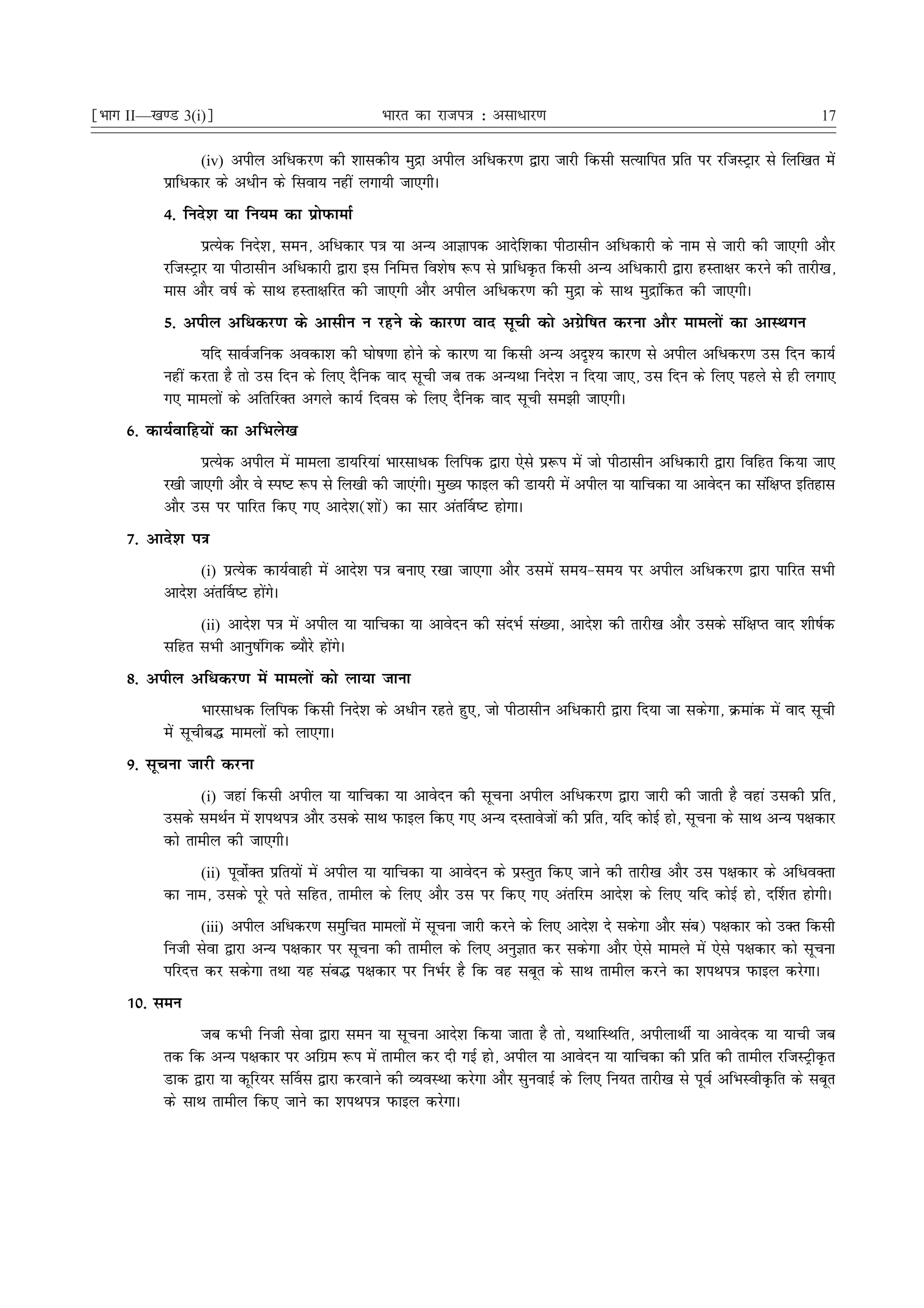 ¹Hkkx II—[k.M 3(i)º                             Hkkjr dk jkti=k % vlk/kj.k                                                  17

                  (iv) vihy vfèkdj.k dh 'kkldh; eqæk vihy vfèkdj.k }kjk tkjh fdlh lR;kfir izfr ij jftLVªkj ls fyf[kr esa
           izkfèkdkj ds vèkhu ds flok; ugha yxk;h tk,xhA
           4- funs'k ;k fu;e dk izksiQkekZ
                  izR;sd funs'k] leu] vfèkdkj i=k ;k vU; vkKkid vknsf'kdk ihBklhu vfèkdkjh ds uke ls tkjh dh tk,xh vkSj
           jftLVªkj ;k ihBklhu vfèkdkjh }kjk bl fufeÙk fo'ks"k :i ls izkfèkÑr fdlh vU; vfèkdkjh }kjk gLrk{kj djus dh rkjh[k]
           ekl vkSj o"kZ ds lkFk gLrk{kfjr dh tk,xh vkSj vihy vfèkdj.k dh eqæk ds lkFk eqækafdr dh tk,xhA
           5- vihy vfèkdj.k ds vklhu u jgus ds dkj.k okn lwph dks vxzsf"kr djuk vkSj ekeyksa dk vkLFkxu
                 ;fn lkoZtfud vodk'k dh ?kks"k.kk gksus ds dkj.k ;k fdlh vU; vn`'; dkj.k ls vihy vfèkdj.k ml fnu dk;Z
           ugha djrk gS rks ml fnu ds fy, nSfud okn lwph tc rd vU;Fkk funs'k u fn;k tk,] ml fnu ds fy, igys ls gh yxk,
           x, ekeyksa ds vfrfjDr vxys dk;Z fnol ds fy, nSfud okn lwph le>h tk,xhA
     6- dk;Zokfg;ksa dk vfHkys[k
                 izR;sd vihy esa ekeyk Mk;fj;ka Hkkjlkèkd fyfid }kjk ,sls iz:i esa tks ihBklhu vfèkdkjh }kjk fofgr fd;k tk,
           j[kh tk,xh vkSj os Li"V :i ls fy[kh dh tk,axhA eq[; iQkby dh Mk;jh esa vihy ;k ;kfpdk ;k vkosnu dk laf{kIr bfrgkl
           vkSj ml ij ikfjr fd, x, vkns'k('kksa) dk lkj var£o"V gksxkA
     7- vkns'k i=k
                  (i) izR;sd dk;Zokgh esa vkns'k i=k cuk, j[kk tk,xk vkSj mlesa le;&le; ij vihy vfèkdj.k }kjk ikfjr lHkh
           vkns'k var£o"V gksaxsA
                (ii) vkns'k i=k esa vihy ;k ;kfpdk ;k vkosnu dh lanHkZ la[;k] vkns'k dh rkjh[k vkSj mlds laf{kIr okn 'kh"kZd
           lfgr lHkh vkuq"kafxd C;kSjs gksaxsA
     8- vihy vfèkdj.k esa ekeyksa dks yk;k tkuk
                  Hkkjlkèkd fyfid fdlh funs'k ds vèkhu jgrs gq,] tks ihBklhu vfèkdkjh }kjk fn;k tk ldsxk] Øekad esa okn lwph
           esa lwphc¼ ekeyksa dks yk,xkA
     9- lwpuk tkjh djuk
                  (i) tgka fdlh vihy ;k ;kfpdk ;k vkosnu dh lwpuk vihy vfèkdj.k }kjk tkjh dh tkrh gS ogka mldh izfr]
           mlds leFkZu esa 'kiFki=k vkSj mlds lkFk iQkby fd, x, vU; nLrkostksa dh izfr] ;fn dksbZ gks] lwpuk ds lkFk vU; i{kdkj
           dks rkehy dh tk,xhA
                (ii) iwoksZDr izfr;ksa esa vihy ;k ;kfpdk ;k vkosnu ds izLrqr fd, tkus dh rkjh[k vkSj ml i{kdkj ds vfèkoDrk
           dk uke] mlds iwjs irs lfgr] rkehy ds fy, vkSj ml ij fd, x, varfje vkns'k ds fy, ;fn dksbZ gks] n£'kr gksxhA
                  (iii) vihy vfèkdj.k leqfpr ekeyksa esa lwpuk tkjh djus ds fy, vkns'k ns ldsxk vkSj lac) i{kdkj dks mDr fdlh
           futh lsok }kjk vU; i{kdkj ij lwpuk dh rkehy ds fy, vuqKkr dj ldsxk vkSj ,sls ekeys esa ,sls i{kdkj dks lwpuk
           ifjnÙk dj ldsxk rFkk ;g lac¼ i{kdkj ij fuHkZj gS fd og lcwr ds lkFk rkehy djus dk 'kiFki=k iQkby djsxkA
     10- leu
                 tc dHkh futh lsok }kjk leu ;k lwpuk vkns'k fd;k tkrk gS rks] ;FkkfLFkfr] vihykFkhZ ;k vkosnd ;k ;kph tc
           rd fd vU; i{kdkj ij vfxze :i esa rkehy dj nh xbZ gks] vihy ;k vkosnu ;k ;kfpdk dh izfr dh rkehy jftLVªhÑr
           Mkd }kjk ;k dwfj;j l£ol }kjk djokus dh O;oLFkk djsxk vkSj lquokbZ ds fy, fu;r rkjh[k ls iwoZ vfHkLohÑfr ds lcwr
           ds lkFk rkehy fd, tkus dk 'kiFki=k iQkby djsxkA
 