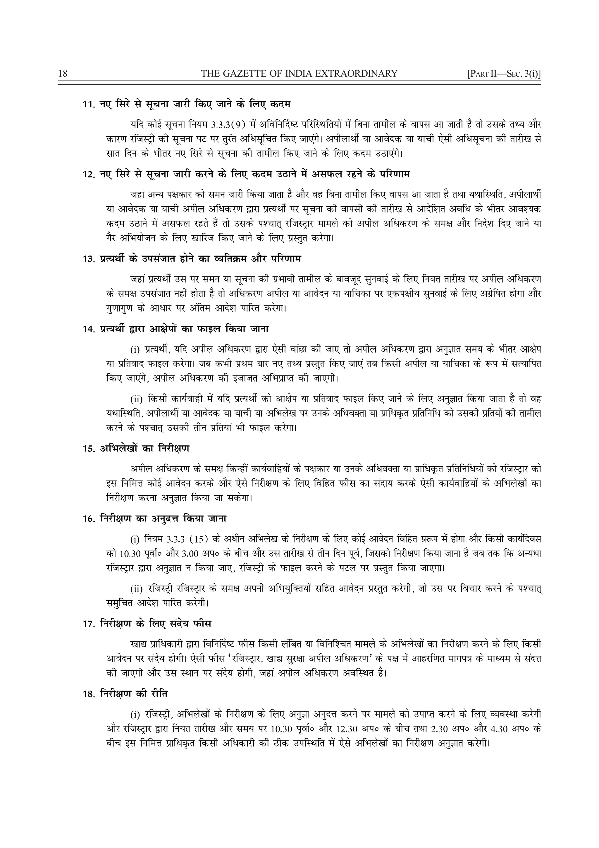 18                                  THE GAZETTE OF INDIA EXTRAORDINARY                                      [PART II—SEC. 3(i)]


     11- u, fljs ls lwpuk tkjh fd, tkus ds fy, dne
                 ;fn dksbZ lwpuk fu;e 3-3-3(9) esa vfofu£n"V ifjfLFkfr;ksa esa fcuk rkehy ds okil vk tkrh gS rks mlds rF; vkSj
           dkj.k jftLVªh dh lwpuk iV ij rqjar vfèklwfpr fd, tk,axsA vihykFkhZ ;k vkosnd ;k ;kph ,slh vfèklwpuk dh rkjh[k ls
           lkr fnu ds Hkhrj u, fljs ls lwpuk dh rkehy fd, tkus ds fy, dne mBk,axsA
     12- u, fljs ls lwpuk tkjh djus ds fy, dne mBkus esa vliQy jgus ds ifj.kke
                 tgka vU; i{kdkj dks leu tkjh fd;k tkrk gS vkSj og fcuk rkehy fd, okil vk tkrk gS rFkk ;FkkfLFkfr] vihykFkhZ
           ;k vkosnd ;k ;kph vihy vfèkdj.k }kjk izR;FkhZ ij lwpuk dh okilh dh rkjh[k ls vknsf'kr vofèk ds Hkhrj vko';d
           dne mBkus esa vliQy jgrs gSa rks mlds i'Pkkr~ jftLVªkj ekeys dks vihy vfèkdj.k ds le{k vkSj funs'k fn, tkus ;k
           xSj vfHk;kstu ds fy, [kkfjt fd, tkus ds fy, izLrqr djsxkA
     13- izR;FkhZ ds milatkr gksus dk O;frØe vkSj ifj.kke
                   tgka izR;FkhZ ml ij leu ;k lwpuk dh izHkkoh rkehy ds ckotwn lquokbZ ds fy, fu;r rkjh[k ij vihy vfèkdj.k
           ds le{k milatkr ugha gksrk gS rks vfèkdj.k vihy ;k vkosnu ;k ;kfpdk ij ,di{kh; lquokbZ ds fy, vxzsf"kr gksxk vkSj
           xq.kkxq.k ds vkèkkj ij vafre vkns'k ikfjr djsxkA
     14- izR;FkhZ }kjk vk{ksiksa dk iQkby fd;k tkuk
                 (i) izR;FkhZ] ;fn vihy vfèkdj.k }kjk ,slh okaNk dh tk, rks vihy vfèkdj.k }kjk vuqKkr le; ds Hkhrj vk{ksi
           ;k izfrokn iQkby djsxkA tc dHkh izFke ckj u, rF; izLrqr fd, tk,a rc fdlh vihy ;k ;kfpdk ds :i esa lR;kfir
           fd, tk,axs] vihy vfèkdj.k dh btktr vfHkizkIr dh tk,xhA
                 (ii) fdlh dk;Zokgh esa ;fn izR;FkhZ dks vk{ksi ;k izfrokn iQkby fd, tkus ds fy, vuqKkr fd;k tkrk gS rks og
           ;FkkfLFkfr] vihykFkhZ ;k vkosnd ;k ;kph ;k vfHkys[k ij muds vfèkoDrk ;k izkfèkÑr izfrfufèk dks mldh izfr;ksa dh rkehy
           djus ds i'Pkkr~ mldh rhu izfr;ka Hkh iQkby djsxkA
     15- vfHkys[kksa dk fujh{k.k
                  vihy vfèkdj.k ds le{k fdUgha dk;Zokfg;ksa ds i{kdkj ;k muds vfèkoDrk ;k izkfèkÑr izfrfufèk;ksa dks jftLVªkj dks
           bl fufeÙk dksbZ vkosnu djds vkSj ,sls fujh{k.k ds fy, fofgr iQhl dk lank; djds ,slh dk;Zokfg;ksa ds vfHkys[kksa dk
           fujh{k.k djuk vuqKkr fd;k tk ldsxkA
     16- fujh{k.k dk vuqnÙk fd;k tkuk
                 (i) fu;e 3-3-3 (15) ds vèkhu vfHkys[k ds fujh{k.k ds fy, dksbZ vkosnu fofgr iz:i esa gksxk vkSj fdlh dk;Zfnol
           dks 10-30 iwokZú vkSj 3-00 viú ds chp vkSj ml rkjh[k ls rhu fnu iwo] ftldks fujh{k.k fd;k tkuk gS tc rd fd vU;Fkk
                                                                              Z
           jftLVªkj }kjk vuqKkr u fd;k tk,] jftLVªh ds iQkby djus ds iVy ij izLrqr fd;k tk,xkA
                 (ii) jftLVªh jftLVªkj ds le{k viuh vfHk;qfDr;ksa lfgr vkosnu izLrqr djsxh] tks ml ij fopkj djus ds i'Pkkr~
           leqfpr vkns'k ikfjr djsxhA
     17- fujh{k.k ds fy, lans; iQhl
                 [kk| izkfèkdkjh }kjk fofu£n"V iQhl fdlh yafcr ;k fofuf'Pkr ekeys ds vfHkys[kksa dk fujh{k.k djus ds fy, fdlh
           vkosnu ij lans; gksxhA ,slh iQhl ^jftLVªkj] [kk| lqj{kk vihy vfèkdj.k* ds i{k esa vkgjf.kr ekaxi=k ds ekè;e ls lanÙk
           dh tk,xh vkSj ml LFkku ij lans; gksxh] tgka vihy vfèkdj.k vofLFkr gSA
     18- fujh{k.k dh jhfr
                  (i) jftLVªh] vfHkys[kksa ds fujh{k.k ds fy, vuqKk vuqnÙk djus ij ekeys dks mikIr djus ds fy, O;oLFkk djsxh
           vkSj jftLVªkj }kjk fu;r rkjh[k vkSj le; ij 10-30 iwokZú vkSj 12-30 viú ds chp rFkk 2-30 viú vkSj 4-30 viú ds
           chp bl fufeÙk izkfèkÑr fdlh vfèkdkjh dh Bhd mifLFkfr esa ,sls vfHkys[kksa dk fujh{k.k vuqKkr djsxhA
 