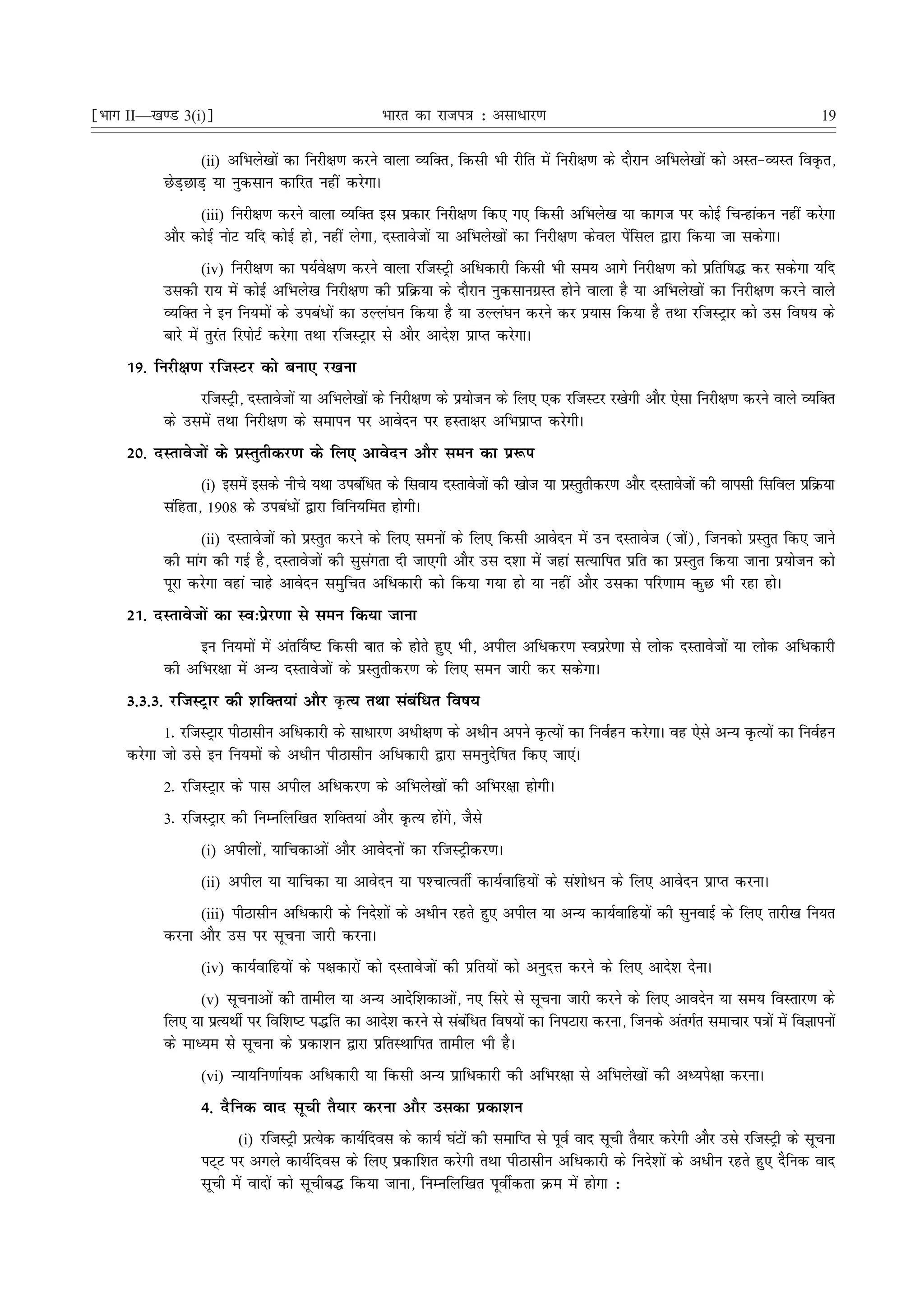 ¹Hkkx II—[k.M 3(i)º                                Hkkjr dk jkti=k % vlk/kj.k                                                       19

                 (ii) vfHkys[kksa dk fujh{k.k djus okyk O;fDr] fdlh Hkh jhfr esa fujh{k.k ds nkSjku vfHkys[kksa dks vLr&O;Lr foÑr]
           NsM+NkM+ ;k uqdlku dkfjr ugha djsxkA
                 (iii) fujh{k.k djus okyk O;fDr bl izdkj fujh{k.k fd, x, fdlh vfHkys[k ;k dkxt ij dksbZ fpUgkadu ugha djsxk
           vkSj dksbZ uksV ;fn dksbZ gks] ugha ysxk] nLrkostksa ;k vfHkys[kksa dk fujh{k.k dsoy isafly }kjk fd;k tk ldsxkA
                    (iv) fujh{k.k dk i;Zos{k.k djus okyk jftLVªh vfèkdkjh fdlh Hkh le; vkxs fujh{k.k dks izfrf"k¼ dj ldsxk ;fn
           mldh jk; esa dksbZ vfHkys[k fujh{k.k dh izfØ;k ds nkSjku uqdlkuxzLr gksus okyk gS ;k vfHkys[kksa dk fujh{k.k djus okys
           O;fDr us bu fu;eksa ds micaèkksa dk mYya?ku fd;k gS ;k mYya?ku djus dj iz;kl fd;k gS rFkk jftLVªkj dks ml fo"k; ds
           ckjs esa rqjar fjiksVZ djsxk rFkk jftLVªkj ls vkSj vkns'k izkIr djsxkA
     19- fujh{k.k jftLVj dks cuk, j[kuk
                jftLVªh] nLrkostksa ;k vfHkys[kksa ds fujh{k.k ds iz;kstu ds fy, ,d jftLVj j[ksxh vkSj ,slk fujh{k.k djus okys O;fDr
           ds mlesa rFkk fujh{k.k ds lekiu ij vkosnu ij gLrk{kj vfHkizkIr djsxhA
     20- nLrkostksa ds izLrqrhdj.k ds fy, vkosnu vkSj leu dk iz:i
                 (i) blesa blds uhps ;Fkk micafèkr ds flok; nLrkostksa dh [kkst ;k izLrqrhdj.k vkSj nLrkostksa dh okilh flfoy izfØ;k
           lafgrk] 1908 ds micaèkksa }kjk fofu;fer gksxhA
                 (ii) nLrkostksa dks izLrqr djus ds fy, leuksa ds fy, fdlh vkosnu esa mu nLrkost (tks)] ftudks izLrqr fd, tkus
                                                                                                     a
           dh ekax dh xbZ gS] nLrkostksa dh lqlaxrk nh tk,xh vkSj ml n'kk esa tgka lR;kfir izfr dk izLrqr fd;k tkuk iz;kstu dks
           iwjk djsxk ogka pkgs vkosnu leqfpr vfèkdkjh dks fd;k x;k gks ;k ugha vkSj mldk ifj.kke dqN Hkh jgk gksA
     21- nLrkostksa dk Lo%izsj.kk ls leu fd;k tkuk
                bu fu;eksa esa var£o"V fdlh ckr ds gksrs gq, Hkh] vihy vfèkdj.k Loizjs.kk ls yksd nLrkostksa ;k yksd vfèkdkjh
           dh vfHkj{kk esa vU; nLrkostksa ds izLrqrhdj.k ds fy, leu tkjh dj ldsxkA
     3-3-3- jftLVªkj dh 'kfDr;ka vkSj ÑR; rFkk lacafèkr fo"k;
           1- jftLVªkj ihBklhu vfèkdkjh ds lkèkkj.k vèkh{k.k ds vèkhu vius ÑR;ksa dk fuoZgu djsxkA og ,sls vU; ÑR;ksa dk fuoZgu
     djsxk tks mls bu fu;eksa ds vèkhu ihBklhu vfèkdkjh }kjk leuqnsf"kr fd, tk,aA
           2- jftLVªkj ds ikl vihy vfèkdj.k ds vfHkys[kksa dh vfHkj{kk gksxhA
           3- jftLVªkj dh fuEufyf[kr 'kfDr;ka vkSj ÑR; gksaxs] tSls
                 (i) vihyksa] ;kfpdkvksa vkSj vkosnuksa dk jftLVªhdj.kA

                 (ii) vihy ;k ;kfpdk ;k vkosnu ;k i'PkkRorhZ dk;Zokfg;ksa ds la'kksèku ds fy, vkosnu izkIr djukA

                 (iii) ihBklhu vfèkdkjh ds funs'kksa ds vèkhu jgrs gq, vihy ;k vU; dk;Zokfg;ksa dh lquokbZ ds fy, rkjh[k fu;r
           djuk vkSj ml ij lwpuk tkjh djukA
                 (iv) dk;Zokfg;ksa ds i{kdkjksa dks nLrkostksa dh izfr;ksa dks vuqnÙk djus ds fy, vkns'k nsukA

                 (v) lwpukvksa dh rkehy ;k vU; vknsf'kdkvksa] u, fljs ls lwpuk tkjh djus ds fy, vkonsu ;k le; foLrkj.k ds
           fy, ;k izR;FkhZ ij fof'k"V i¼fr dk vkns'k djus ls lacfèkr fo"k;ksa dk fuiVkjk djuk] ftuds varxZr lekpkj i=kksa esa foKkiuksa
                                                                a
           ds ekè;e ls lwpuk ds izdk'ku }kjk izfrLFkkfir rkehy Hkh gSA
                 (vi) U;k;fu.kkZ;d vfèkdkjh ;k fdlh vU; izkfèkdkjh dh vfHkj{kk ls vfHkys[kksa dh vè;is{kk djukA

                 4- nSfud okn lwph rS;kj djuk vkSj mldk izdk'ku
                       (i) jftLVªh izR;sd dk;Zfnol ds dk;Z ?kaVksa dh lekfIr ls iwoZ okn lwph rS;kj djsxh vkSj mls jftLVªh ds lwpuk
                 iV~V ij vxys dk;Zfnol ds fy, izdkf'kr djsxh rFkk ihBklhu vfèkdkjh ds funs'kksa ds vèkhu jgrs gq, nSfud okn
                 lwph esa oknksa dks lwphc¼ fd;k tkuk] fuEufyf[kr iwohZdrk Øe esa gksxk %
 