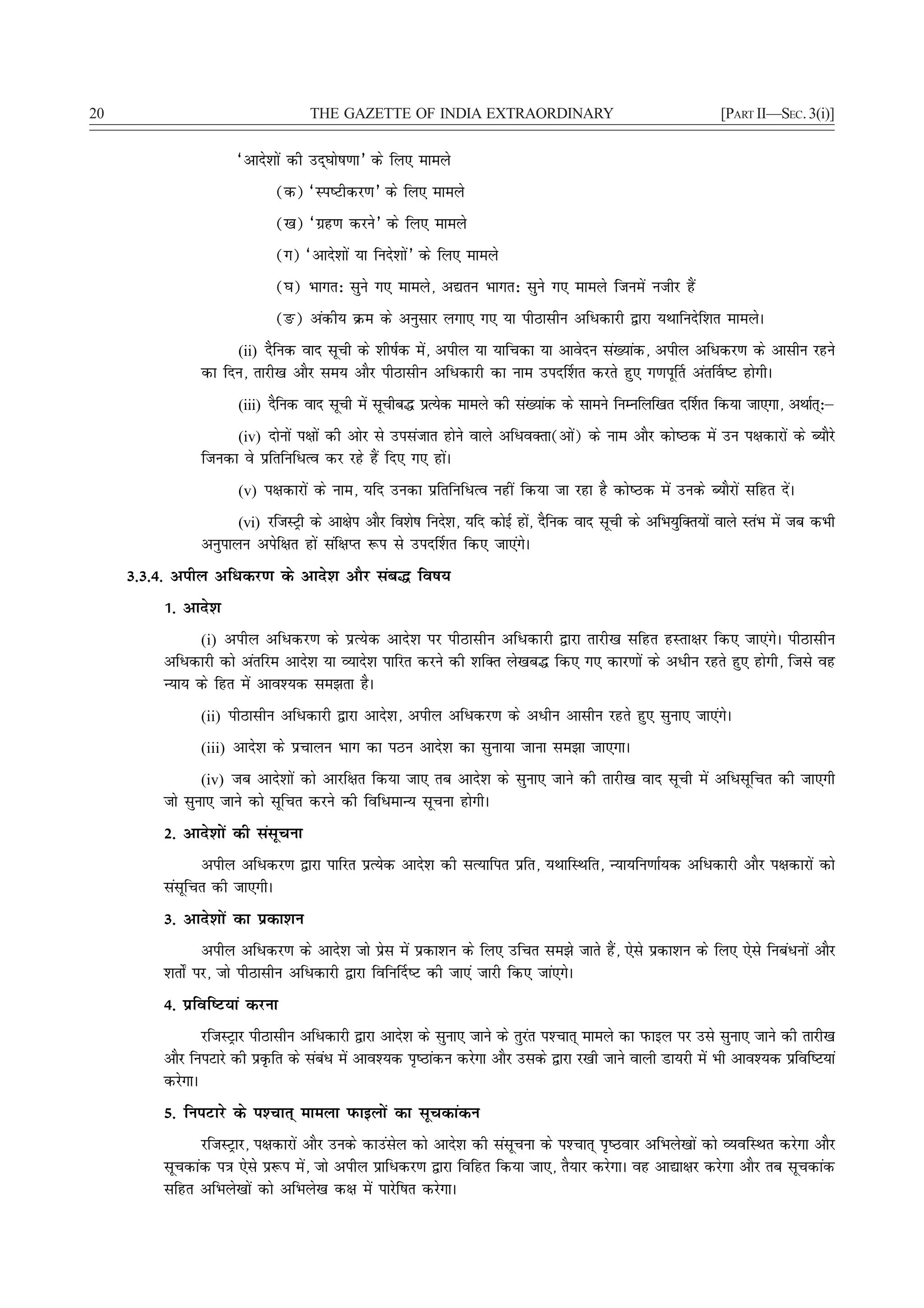 20                                  THE GAZETTE OF INDIA EXTRAORDINARY                                            [PART II—SEC. 3(i)]


                       ^vkns'kksa dh mn~?kks"k.kk* ds fy, ekeys
                              (d) ^Li"Vhdj.k* ds fy, ekeys
                              ([k) ^xzg.k djus* ds fy, ekeys
                              (x) ^vkns'kksa ;k funs'kksa* ds fy, ekeys
                              (?k) Hkkxr% lqus x, ekeys] v|ru Hkkxr% lqus x, ekeys ftuesa uthj gSa
                              (Ä) vadh; Øe ds vuqlkj yxk, x, ;k ihBklhu vfèkdkjh }kjk ;Fkkfunsf'kr ekeysA
                     (ii) nSfud okn lwph ds 'kh"kZd esa] vihy ;k ;kfpdk ;k vkosnu la[;kad] vihy vfèkdj.k ds vklhu jgus
                dk fnu] rkjh[k vkSj le; vkSj ihBklhu vfèkdkjh dk uke min£'kr djrs gq, x.kiw£r var£o"V gksxhA
                       (iii) nSfud okn lwph esa lwphc¼ izR;sd ekeys dh la[;kad ds lkeus fuEufyf[kr n£'kr fd;k tk,xk] vFkkZr%μ
                                                                                                                           ~
                     (iv) nksuksa i{kksa dh vksj ls milatkr gksus okys vfèkoDrk(vksa) ds uke vkSj dks"Bd esa mu i{kdkjksa ds C;kSjs
                ftudk os izfrfufèkRo dj jgs gSa fn, x, gksaA
                       (v) i{kdkjksa ds uke] ;fn mudk izfrfufèkRo ugha fd;k tk jgk gS dks"Bd esa muds C;kSjksa lfgr nsaA

                       (vi) jftLVªh ds vk{ksi vkSj fo'ks"k funs'k] ;fn dksbZ gks] nSfud okn lwph ds vfHk;qfDr;ksa okys LraHk esa tc dHkh
                                                                                a
                vuqikyu visf{kr gksa laf{kIr :i ls min£'kr fd, tk,axsA
     3-3-4- vihy vfèkdj.k ds vkns'k vkSj lac¼ fo"k;
          1- vkns'k
                (i) vihy vfèkdj.k ds izR;sd vkns'k ij ihBklhu vfèkdkjh }kjk rkjh[k lfgr gLrk{kj fd, tk,axsA ihBklhu
          vfèkdkjh dks varfje vkns'k ;k O;kns'k ikfjr djus dh 'kfDr ys[kc¼ fd, x, dkj.kksa ds vèkhu jgrs gq, gksxh] ftls og
          U;k; ds fgr esa vko';d le>rk gSA
                (ii) ihBklhu vfèkdkjh }kjk vkns'k] vihy vfèkdj.k ds vèkhu vklhu jgrs gq, lquk, tk,axsA

                (iii) vkns'k ds izpkyu Hkkx dk iBu vkns'k dk lquk;k tkuk le>k tk,xkA

                 (iv) tc vkns'kksa dks vkjf{kr fd;k tk, rc vkns'k ds lquk, tkus dh rkjh[k okn lwph esa vfèklwfpr dh tk,xh
          tks lquk, tkus dks lwfpr djus dh fofèkekU; lwpuk gksxhA
          2- vkns'kksa dh lalwpuk
                vihy vfèkdj.k }kjk ikfjr izR;sd vkns'k dh lR;kfir izfr] ;FkkfLFkfr] U;k;fu.kkZ;d vfèkdkjh vkSj i{kdkjksa dks
          lalwfpr dh tk,xhA
          3- vkns'kksa dk izdk'ku
                  vihy vfèkdj.k ds vkns'k tks izsl esa izdk'ku ds fy, mfpr le>s tkrs gSa] ,sls izdk'ku ds fy, ,sls fucaèkuksa vkSj
          'krks± ij] tks ihBklhu vfèkdkjh }kjk fofu£n"V dh tk,a tkjh fd, tka,xsA
          4- izfof"V;ka djuk
                 jftLVªkj ihBklhu vfèkdkjh }kjk vkns'k ds lquk, tkus ds rqjar i'Pkkr~ ekeys dk iQkby ij mls lquk, tkus dh rkjh[k
          vkSj fuiVkjs dh izÑfr ds lacèk esa vko';d i`"Bkadu djsxk vkSj mlds }kjk j[kh tkus okyh Mk;jh esa Hkh vko';d izfof"V;ka
                                      a
          djsxkA
          5- fuiVkjs ds i'Pkkr~ ekeyk iQkbyksa dk lwpdkadu
                jftLVªkj] i{kdkjksa vkSj muds dkmalsy dks vkns'k dh lalwpuk ds i'Pkkr~ i`"Bokj vfHkys[kksa dks O;ofLFkr djsxk vkSj
          lwpdkad i=k ,sls iz:i esa] tks vihy izkfèkdj.k }kjk fofgr fd;k tk,] rS;kj djsxkA og vk|k{kj djsxk vkSj rc lwpdkad
          lfgr vfHkys[kksa dks vfHkys[k d{k esa ikjsf"kr djsxkA
 