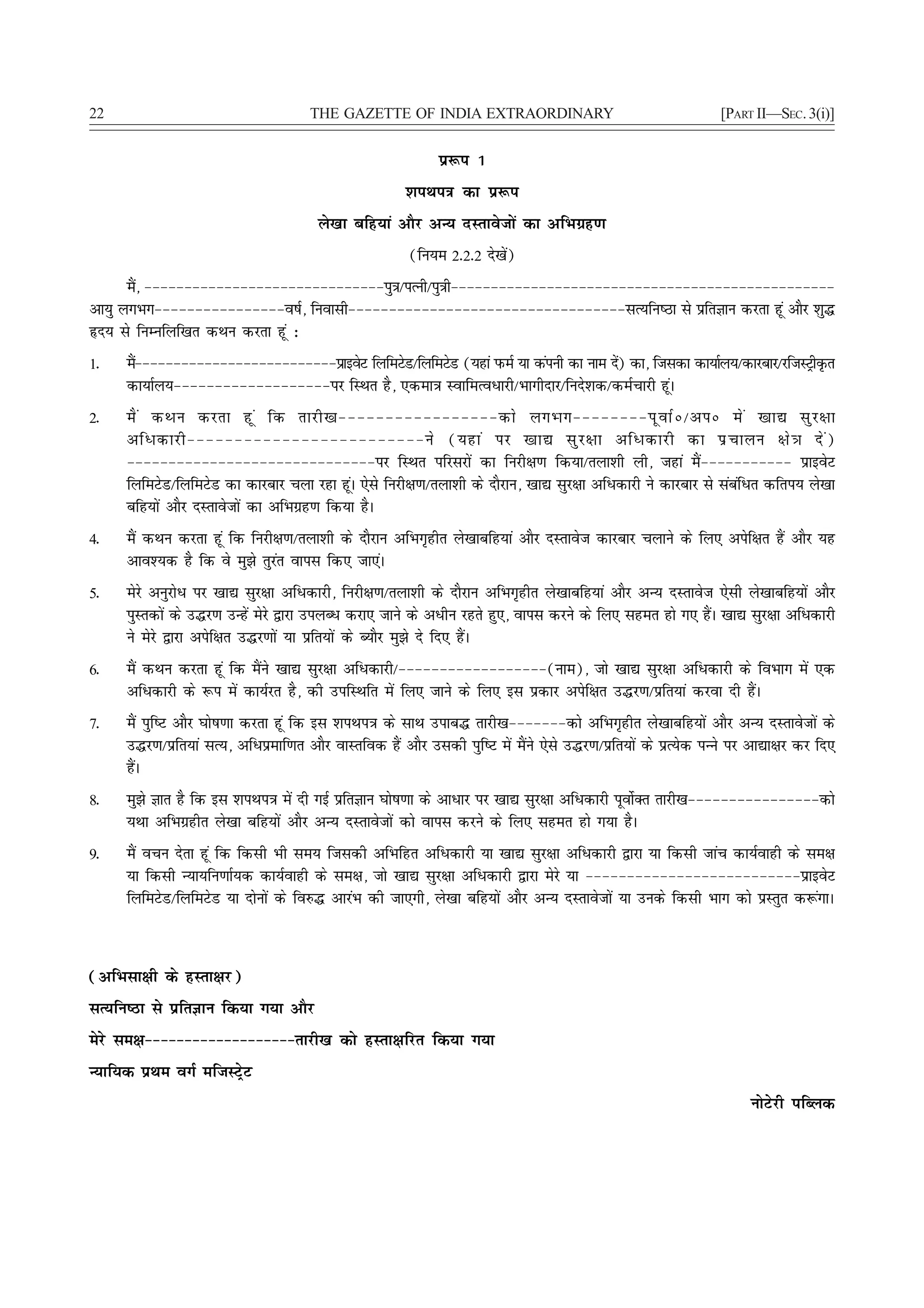 22                                    THE GAZETTE OF INDIA EXTRAORDINARY                                        [PART II—SEC. 3(i)]


                                                             iz:i 1
                                                       'kiFki=k dk iz:i
                                       ys[kk cfg;ka vkSj vU; nLrkostksa dk vfHkxzg.k
                                                        (fu;e 2-2-2 ns[ksa)
      eS] &&&&&&&&&&&&&&&&&&&&&&&&&&&&&&iq=k@iRuh@iq=kh&&&&&&&&&&&&&&&&&&&&&&&&&&&&&&&&&&&&&&&&&&&&&&&&
       a
vk;q yxHkx&&&&&&&&&&&&&&&&o"kZ] fuoklh&&&&&&&&&&&&&&&&&&&&&&&&&&&&&&&&&&lR;fu"Bk ls izfrKku djrk gwa vkSj 'kq¼
ân; ls fuEufyf[kr dFku djrk gwa %
1-   eS&&&&&&&&&&&&&&&&&&&&&&&&&&izkbosV fyfeVsM@fyfeVsM (;gka iQeZ ;k daiuh dk uke ns) dk] ftldk dk;kZy;@dkjckj@jftLVªhÑr
      a                                                                               a
     dk;kZy;&&&&&&&&&&&&&&&&&&&ij fLFkr gS] ,dek=k LokfeRoèkkjh@Hkkxhnkj@funs'kd@deZpkjh gwaA
2-   eS a dFku djrk gw a fd rkjh[k&&&&&&&&&&&&&&&&&dks yxHkx&&&&&&&&iw o kZ ú @viú es a [kk| lq j {kk
     vfèkdkjh&&&&&&&&&&&&&&&&&&&&&&&&&us (;gka ij [kk| lq j {kk vfèkdkjh dk iz p kyu {ks = k ns a )
     &&&&&&&&&&&&&&&&&&&&&&&&&&&&&&ij fLFkr ifjljksa dk fujh{k.k fd;k@ryk'kh yh] tgka eSa&&&&&&&&&&& izkbosV
     fyfeVsM@fyfeVsM dk dkjckj pyk jgk gwaA ,sls fujh{k.k@ryk'kh ds nkSjku] [kk| lqj{kk vfèkdkjh us dkjckj ls lacafèkr dfri; ys[kk
     cfg;ksa vkSj nLrkostksa dk vfHkxzg.k fd;k gSA
4-   eSa dFku djrk gwa fd fujh{k.k@ryk'kh ds nkSjku vfHkx`ghr ys[kkcfg;ka vkSj nLrkost dkjckj pykus ds fy, visf{kr gSa vkSj ;g
     vko';d gS fd os eq>s rqjar okil fd, tk,aA
5-   esjs vuqjksèk ij [kk| lqj{kk vfèkdkjh] fujh{k.k@ryk'kh ds nkSjku vfHkx`ghr ys[kkcfg;ka vkSj vU; nLrkost ,slh ys[kkcfg;ksa vkSj
     iqLrdksa ds m¼j.k mUgsa esjs }kjk miyCèk djk, tkus ds vèkhu jgrs gq,] okil djus ds fy, lger gks x, gSaA [kk| lqj{kk vfèkdkjh
     us esjs }kjk visf{kr m¼j.kksa ;k izfr;ksa ds C;kSj eq>s ns fn, gSaA
6-   eSa dFku djrk gwa fd eSaus [kk| lqj{kk vfèkdkjh@&&&&&&&&&&&&&&&&&&(uke)] tks [kk| lqj{kk vfèkdkjh ds foHkkx esa ,d
     vfèkdkjh ds :i esa dk;Zjr gS] dh mifLFkfr esa fy, tkus ds fy, bl izdkj visf{kr m¼j.k@izfr;ka djok nh gSaA
7-   eSa iqf"V vkSj ?kks"k.kk djrk gwa fd bl 'kiFki=k ds lkFk mikc¼ rkjh[k&&&&&&&dks vfHkx`ghr ys[kkcfg;ksa vkSj vU; nLrkostksa ds
     m¼j.k@izfr;ka lR;] vfèkizekf.kr vkSj okLrfod gSa vkSj mldh iqf"V esa eSaus ,sls m¼j.k@izfr;ksa ds izR;sd iUUks ij vk|k{kj dj fn,
     gSaA
8-   eq>s Kkr gS fd bl 'kiFki=k esa nh xbZ izfrKku ?kks"k.kk ds vkèkkj ij [kk| lqj{kk vfèkdkjh iwoksZDr rkjh[k&&&&&&&&&&&&&&&&dks
     ;Fkk vfHkxzghr ys[kk cfg;ksa vkSj vU; nLrkostksa dks okil djus ds fy, lger gks x;k gSA
9-   eSa opu nsrk gwa fd fdlh Hkh le; ftldh vfHkfgr vfèkdkjh ;k [kk| lqj{kk vfèkdkjh }kjk ;k fdlh tkap dk;Zokgh ds le{k
     ;k fdlh U;k;fu.kkZ;d dk;Zokgh ds le{k] tks [kk| lqj{kk vfèkdkjh }kjk esjs ;k &&&&&&&&&&&&&&&&&&&&&&&&&&izkbosV
     fyfeVsM@fyfeVsM ;k nksuksa ds fo#¼ vkjaHk dh tk,xh] ys[kk cfg;ksa vkSj vU; nLrkostksa ;k muds fdlh Hkkx dks izLrqr d:axkA



(vfHklk{kh ds gLrk{kj)
lR;fu"Bk ls izfrKku fd;k x;k vkSj
esjs le{k&&&&&&&&&&&&&&&&&&&rkjh[k dks gLrk{kfjr fd;k x;k
U;kf;d izFke oxZ eftLVªsV
                                                                                                                     uksVsjh ifCyd
 