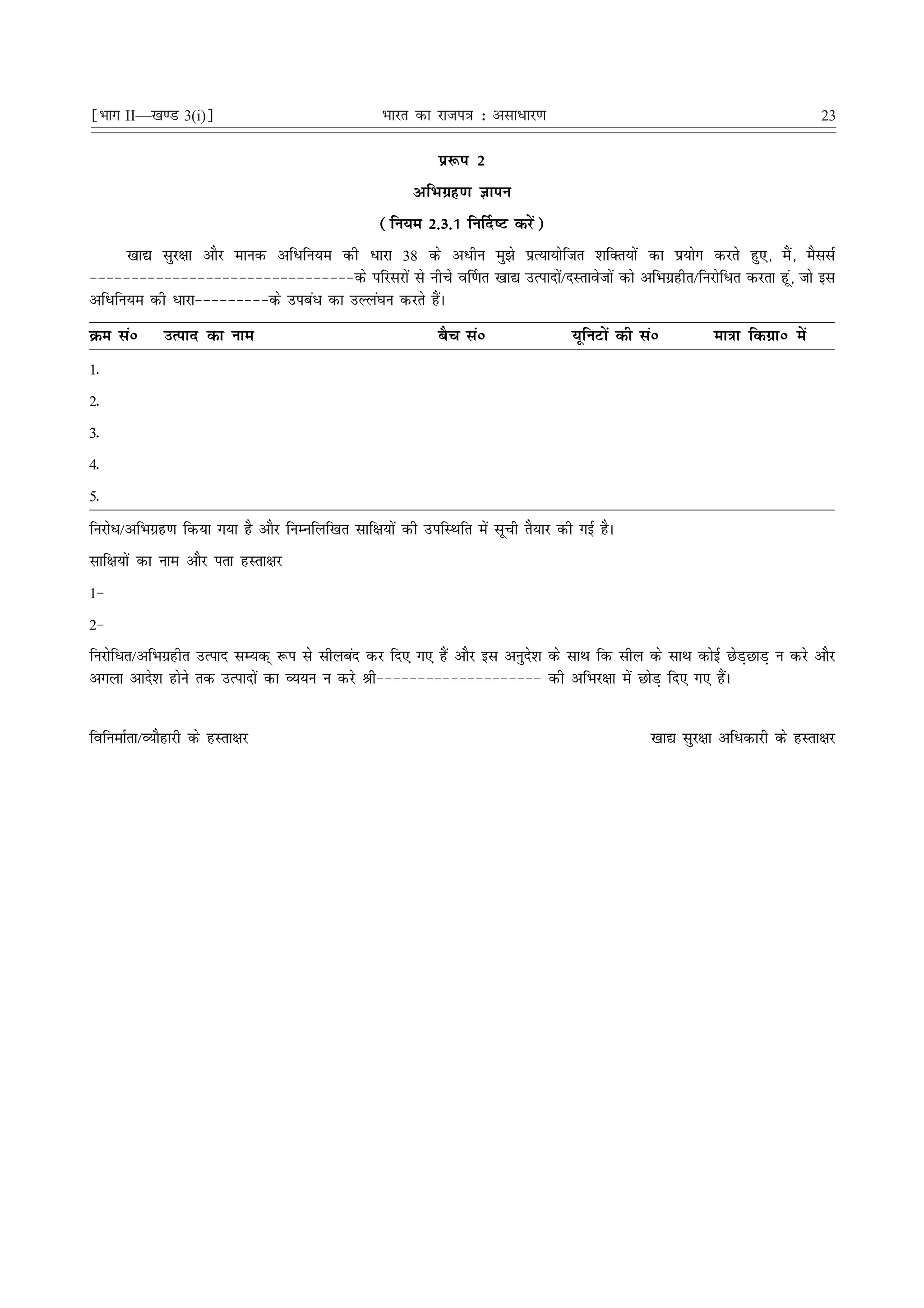 ¹Hkkx II—[k.M 3(i)º                                Hkkjr dk jkti=k % vlk/kj.k                                                  23

                                                             iz:i 2
                                                         vfHkxzg.k Kkiu
                                                   (fu;e 2-3-1 fu£n"V djsa)
      [kk| lqj{kk vkSj ekud vfèkfu;e dh èkkjk 38 ds vèkhu eq>s izR;k;ksftr 'kfDr;ksa dk iz;ksx djrs gq,] eSa] eSllZ
&&&&&&&&&&&&&&&&&&&&&&&&&&&&&&&&ds ifjljksa ls uhps o£.kr [kk| mRiknksa@nLrkostksa dks vfHkxzghr@fujksfèkr djrk gwa] tks bl
vfèkfu;e dh èkkjk&&&&&&&&&ds micaèk dk mYya?ku djrs gSaA
Øe laú       mRikn dk uke                                    cSp laú                 ;wfuVksa dh laú        ek=kk fdxzkú esa
1-
2-
3-
4-
5-
fujksèk@vfHkxzg.k fd;k x;k gS vkSj fuEufyf[kr lkf{k;ksa dh mifLFkfr esa lwph rS;kj dh xbZ gSA
lkf{k;ksa dk uke vkSj irk gLrk{kj
1&
2&
fujksfèkr@vfHkxzghr mRikn lE;d~ :i ls lhycan dj fn, x, gSa vkSj bl vuqns'k ds lkFk fd lhy ds lkFk dksbZ NsM+NkM+ u djs vkSj
vxyk vkns'k gksus rd mRiknksa dk O;;u u djs Jh&&&&&&&&&&&&&&&&&&&& dh vfHkj{kk esa NksM+ fn, x, gSaA


fofuekZrk@O;kSgkjh ds gLrk{kj                                                                     [kk| lqj{kk vfèkdkjh ds gLrk{kj
 