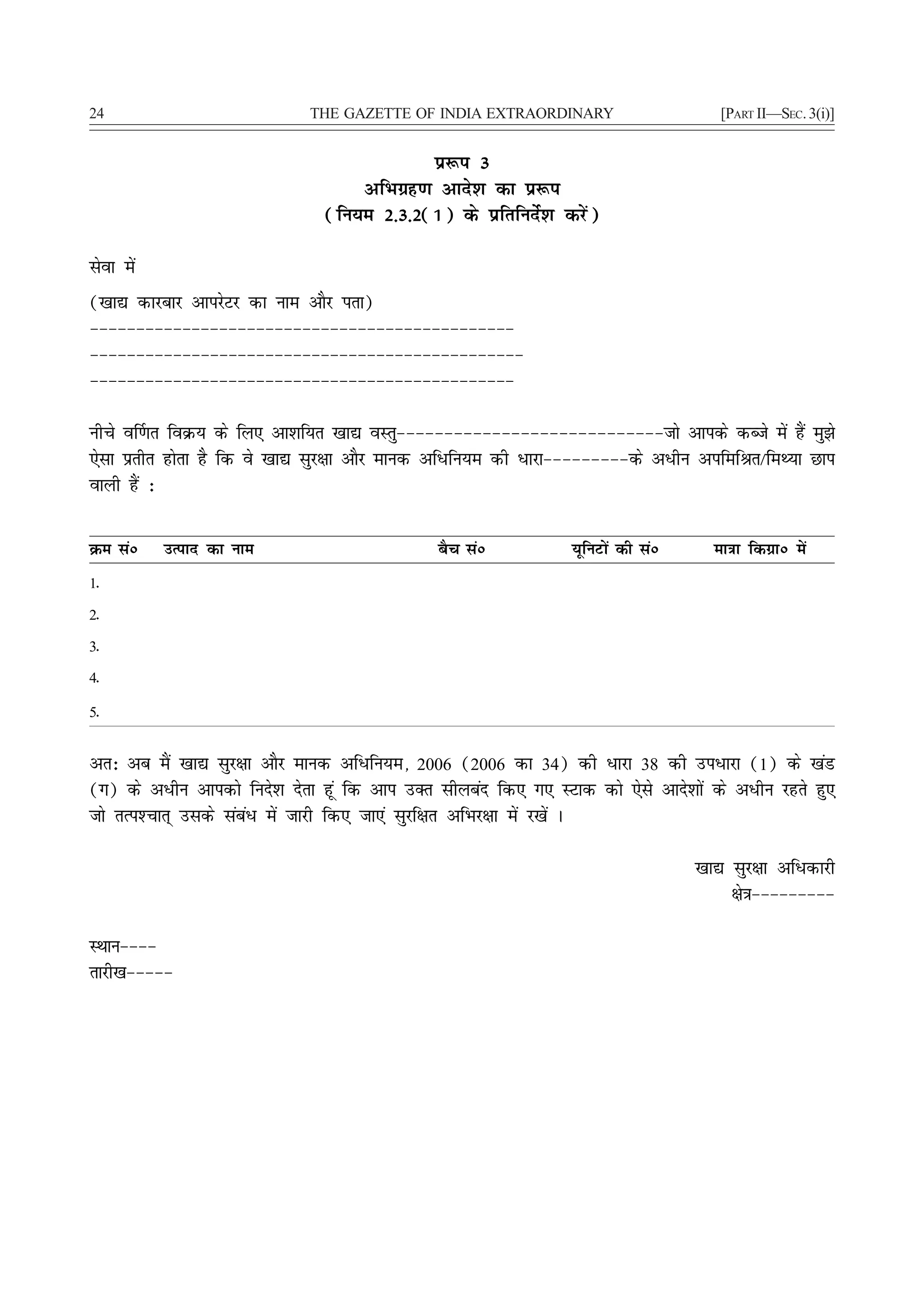 24                           THE GAZETTE OF INDIA EXTRAORDINARY                      [PART II—SEC. 3(i)]


                                            iz:i 3
                                   vfHkxzg.k vkns'k dk iz:i
                               (fu;e 2-3-2(1) ds izfrfunsZ'k djsa)

lsok esa
([kk| dkjckj vkijsVj dk uke vkSj irk)
&&&&&&&&&&&&&&&&&&&&&&&&&&&&&&&&&&&&&&&&&&&&&&
&&&&&&&&&&&&&&&&&&&&&&&&&&&&&&&&&&&&&&&&&&&&&&&
&&&&&&&&&&&&&&&&&&&&&&&&&&&&&&&&&&&&&&&&&&&&&&

uhps o£.kr foØ; ds fy, vk'kf;r [kk| oLrq&&&&&&&&&&&&&&&&&&&&&&&&&&&&tks vkids dCts esa gSa eq>s
,slk izrhr gksrk gS fd os [kk| lqj{kk vkSj ekud vf/fu;e dh /kjk&&&&&&&&&ds v/hu vifefJr@feF;k Nki
okyh gSa %

Øe laú     mRikn dk uke                       cSp laú           ;wfuVksa dh laú     ek=kk fdxzkú esa
1-
2-
3-
4-
5-

vr% vc eSa [kk| lqj{kk vkSj ekud vf/fu;e] 2006 (2006 dk 34) dh /kjk 38 dh mi/kjk (1) ds [kaM
(x) ds v/hu vkidks funs'k nsrk gwa fd vki mDr lhycan fd, x, LVkd dks ,sls vkns'kksa ds v/hu jgrs gq,
tks rRi'Pkkr~ mlds laca/ esa tkjh fd, tk,a lqjf{kr vfHkj{kk esa j[ksa A

                                                                                  [kk| lqj{kk vf/dkjh
                                                                                       {ks=k&&&&&&&&&

LFkku&&&&
rkjh[k&&&&&
 