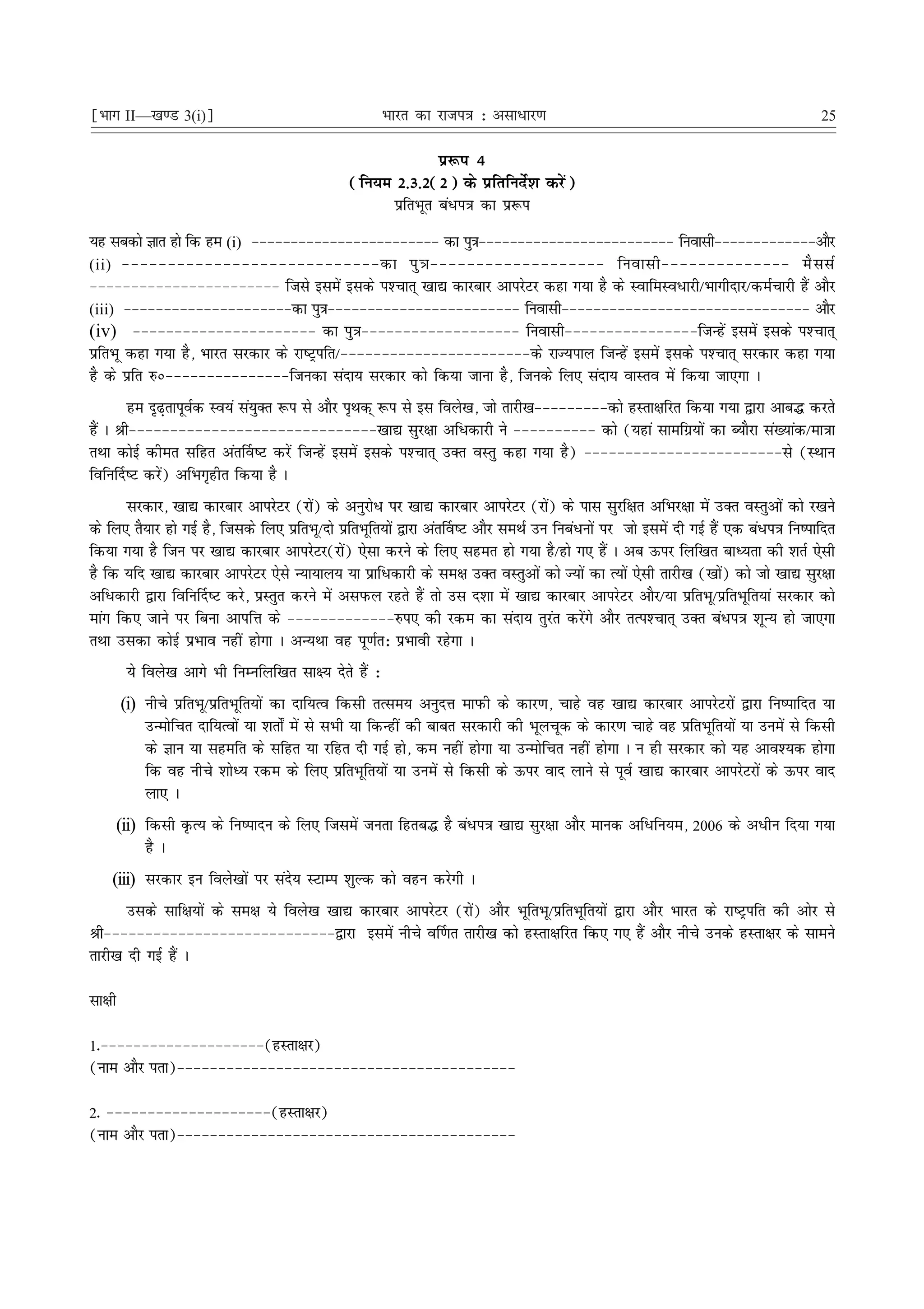 ¹Hkkx II—[k.M 3(i)º                                      Hkkjr dk jkti=k % vlk/kj.k                                                      25

                                                                iz:i 4
                                                 (fu;e 2-3-2(2) ds izfrfunsZ'k djsa)
                                                       izfrHkwr ca/i=k dk iz:i
;g lcdks Kkr gks fd ge (i) &&&&&&&&&&&&&&&&&&&&&&&& dk iq=k&&&&&&&&&&&&&&&&&&&&&&&&& fuoklh&&&&&&&&&&&&&vkSj
(ii) &&&&&&&&&&&&&&&&&&&&&&&&&&&&dk iq = k&&&&&&&&&&&&&&&&&&& fuoklh&&&&&&&&&&&&&& eS l lZ
&&&&&&&&&&&&&&&&&&&&&&& ftls blesa blds i'Pkkr~ [kk| dkjckj vkijsVj dgk x;k gS ds LokfeLo/kjh@Hkkxhnkj@deZpkjh gSa vkSj
(iii) &&&&&&&&&&&&&&&&&&&&&dk iq=k&&&&&&&&&&&&&&&&&&&&&&&& fuoklh&&&&&&&&&&&&&&&&&&&&&&&&&&&&&&& vkSj
(iv) &&&&&&&&&&&&&&&&&&&&&& dk iq=k&&&&&&&&&&&&&&&&&&& fuoklh&&&&&&&&&&&&&&&&ftUgsa blesa blds i'Pkkr~
izfrHkw dgk x;k gS] Hkkjr ljdkj ds jk"Vªifr@&&&&&&&&&&&&&&&&&&&&&&&ds jkT;iky ftUgsa blesa blds i'Pkkr~ ljdkj dgk x;k
gS ds izfr #ú&&&&&&&&&&&&&&&ftudk lank; ljdkj dks fd;k tkuk gS] ftuds fy, lank; okLro esa fd;k tk,xk A
        ge n`<+rkiwoZd Lo;a la;qDr :i ls vkSj i`Fkd~ :i ls bl foys[k] tks rkjh[k&&&&&&&&&dks gLrk{kfjr fd;k x;k }kjk vkc¼ djrs
gSa A Jh&&&&&&&&&&&&&&&&&&&&&&&&&&&&&&[kk| lqj{kk vf/dkjh us &&&&&&&&&& dks (;gka lkefxz;ksa dk C;kSjk la[;kad@ek=kk
rFkk dksbZ dher lfgr var£o"V djsa ftUgsa blesa blds i'Pkkr~ mDr oLrq dgk x;k gS) &&&&&&&&&&&&&&&&&&&&&&&&ls (LFkku
fofu£n"V djsa) vfHkx`ghr fd;k gS A
       ljdkj] [kk| dkjckj vkijsVj (jksa) ds vuqjks/ ij [kk| dkjckj vkijsVj (jksa) ds ikl lqjf{kr vfHkj{kk esa mDr oLrqvksa dks j[kus
ds fy, rS;kj gks xbZ gS] ftlds fy, izfrHkw@nks izfrHkwfr;ksa }kjk var£o"V vkSj leFkZ mu fuca/uksa ij tks blesa nh xbZ gSa ,d ca/i=k fu"ikfnr
fd;k x;k gS ftu ij [kk| dkjckj vkijsVj(jksa) ,slk djus ds fy, lger gks x;k gS@gks x, gSa A vc Åij fyf[kr ckè;rk dh 'krZ ,slh
gS fd ;fn [kk| dkjckj vkijsVj ,sls U;k;ky; ;k izkf/dkjh ds le{k mDr oLrqvksa dks T;ksa dk R;ksa ,slh rkjh[k ([kksa) dks tks [kk| lqj{kk
vf/dkjh }kjk fofu£n"V djs] izLrqr djus esa vliQy jgrs gSa rks ml n'kk esa [kk| dkjckj vkijsVj vkSj@;k izfrHkw@izfrHkwfr;ka ljdkj dks
ekax fd, tkus ij fcuk vkifÙk ds &&&&&&&&&&&&&#i, dh jde dk lank; rqjar djsaxs vkSj rRi'Pkkr~ mDr ca/i=k 'kwU; gks tk,xk
rFkk mldk dksbZ izHkko ugha gksxk A vU;Fkk og iw.kZr% izHkkoh jgsxk A
         ;s foys[k vkxs Hkh fuEufyf[kr lk{; nsrs gSa %
        (i) uhps izfrHkw@izfrHkwfr;ksa dk nkf;Ro fdlh rRle; vuqnÙk ekiQh ds dkj.k] pkgs og [kk| dkjckj vkijsVjksa }kjk fu"ikfnr ;k
            mUeksfpr nkf;Roksa ;k 'krks± esa ls lHkh ;k fdUgha dh ckcr ljdkjh dh Hkwypwd ds dkj.k pkgs og izfrHkwfr;ksa ;k muesa ls fdlh
            ds Kku ;k lgefr ds lfgr ;k jfgr nh xbZ gks] de ugha gksxk ;k mUeksfpr ugha gksxk A u gh ljdkj dks ;g vko';d gksxk
            fd og uhps 'kksè; jde ds fy, izfrHkwfr;ksa ;k muesa ls fdlh ds Åij okn ykus ls iwoZ [kk| dkjckj vkijsVjksa ds Åij okn
            yk, A
     (ii) fdlh ÑR; ds fu"iknu ds fy, ftlesa turk fgrc¼ gS ca/i=k [kk| lqj{kk vkSj ekud vf/fu;e] 2006 ds v/hu fn;k x;k
          gS A
    (iii) ljdkj bu foys[kksa ij lans; LVkEi 'kqYd dks ogu djsxh A
       mlds lkf{k;ksa ds le{k ;s foys[k [kk| dkjckj vkijsVj (jksa) vkSj HkwfrHkw@izfrHkwfr;ksa }kjk vkSj Hkkjr ds jk"Vªifr dh vksj ls
Jh&&&&&&&&&&&&&&&&&&&&&&&&&&&&}kjk blesa uhps o£.kr rkjh[k dks gLrk{kfjr fd, x, gSa vkSj uhps muds gLrk{kj ds lkeus
rkjh[k nh xbZ gSa A

lk{kh

1-&&&&&&&&&&&&&&&&&&&&(gLrk{kj)
(uke vkSj irk)&&&&&&&&&&&&&&&&&&&&&&&&&&&&&&&&&&&&&&&&&

2- &&&&&&&&&&&&&&&&&&&&(gLrk{kj)
(uke vkSj irk)&&&&&&&&&&&&&&&&&&&&&&&&&&&&&&&&&&&&&&&&&
 