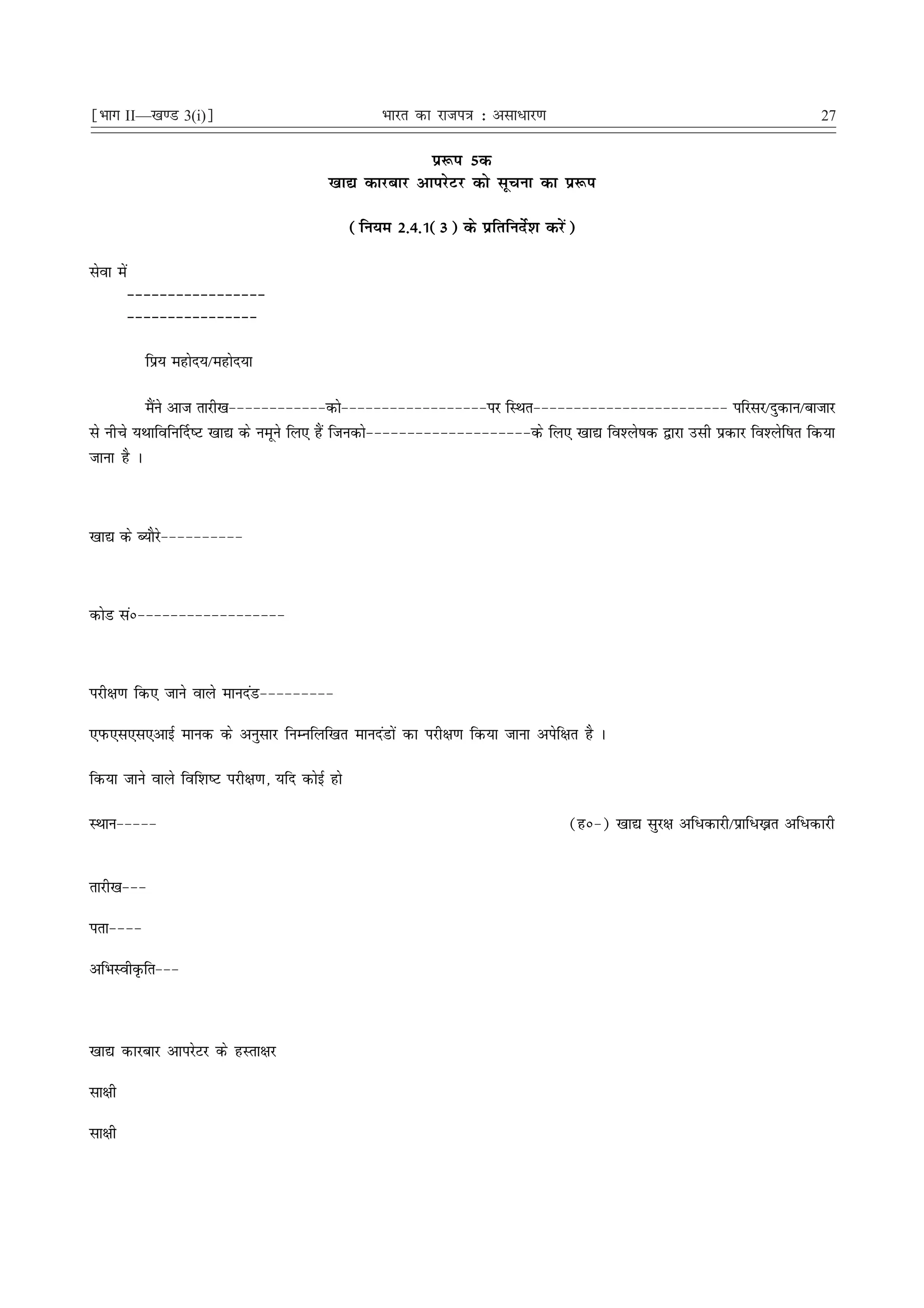 ¹Hkkx II—[k.M 3(i)º                                 Hkkjr dk jkti=k % vlk/kj.k                                          27

                                                        iz:i 5d
                                          [kk| dkjckj vkijsVj dks lwpuk dk iz:i

                                                (fu;e 2-4-1(3) ds izfrfunsZ'k djsa)

lsok esa
           &&&&&&&&&&&&&&&&&
           &&&&&&&&&&&&&&&&

             fiz; egksn;@egksn;k

          eSus vkt rkjh[k&&&&&&&&&&&&dks&&&&&&&&&&&&&&&&&&ij fLFkr&&&&&&&&&&&&&&&&&&&&&&&& ifjlj@nqdku@cktkj
            a
ls uhps ;Fkkfofu£n"V [kk| ds uewus fy, gSa ftudks&&&&&&&&&&&&&&&&&&&&ds fy, [kk| fo'ys"kd }kjk mlh izdkj fo'ysf"kr fd;k
tkuk gS A



[kk| ds C;kSjs&&&&&&&&&&



dksM laú&&&&&&&&&&&&&&&&&&



ijh{k.k fd, tkus okys ekunaM&&&&&&&&&

,iQ,l,l,vkbZ ekud ds vuqlkj fuEufyf[kr ekunaMksa dk ijh{k.k fd;k tkuk visf{kr gS A

fd;k tkus okys fof'k"V ijh{k.k] ;fn dksbZ gks

LFkku&&&&&                                                                        (gú&) [kk| lqj{k vf/dkjh@izkf/—r vf/dkjh


rkjh[k&&&

irk&&&&

vfHkLohÑfr&&&



[kk| dkjckj vkijsVj ds gLrk{kj

lk{kh

lk{kh
 