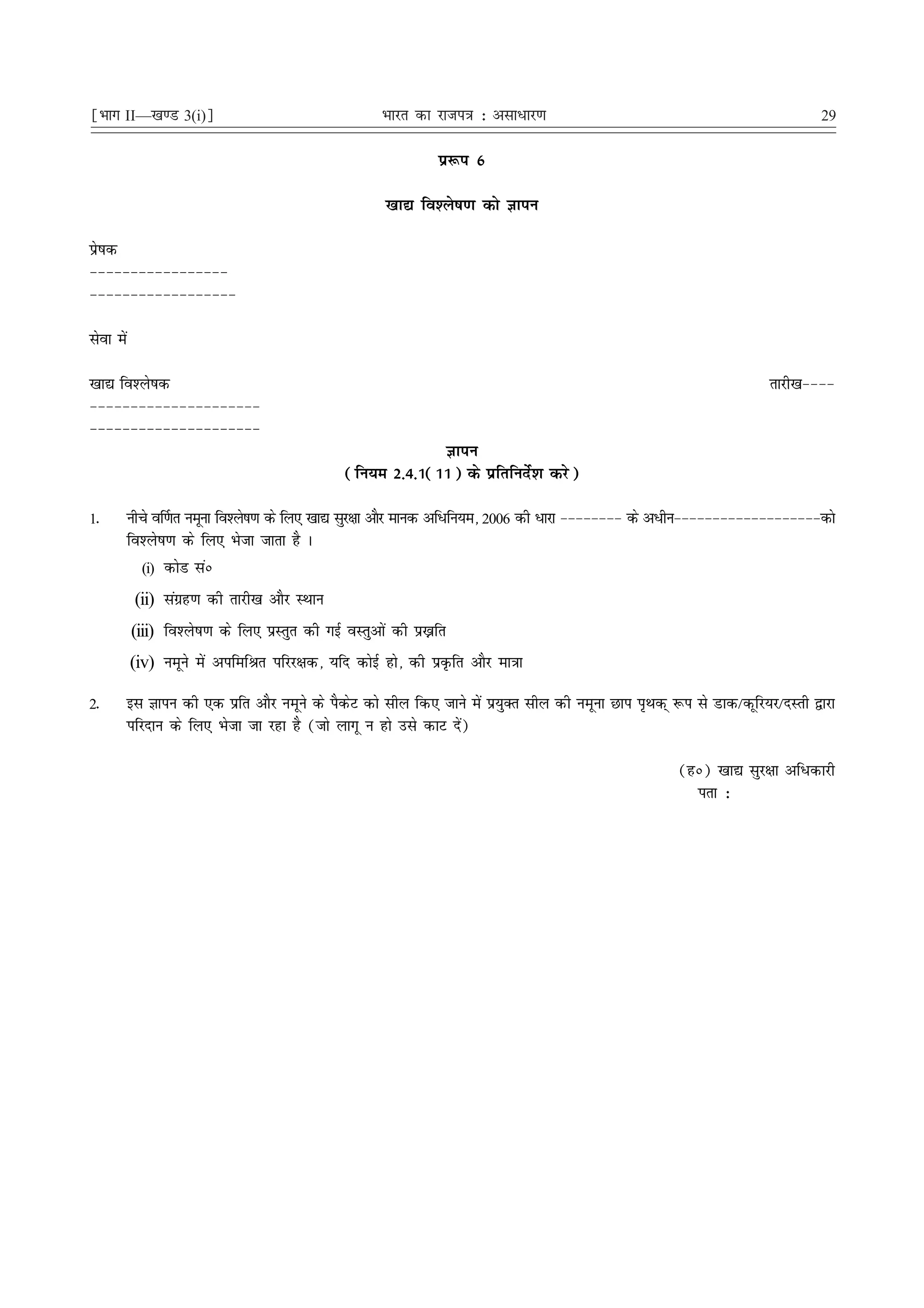 ¹Hkkx II—[k.M 3(i)º                                  Hkkjr dk jkti=k % vlk/kj.k                                              29

                                                               iz:i 6

                                                      [kk| fo'ys"k.k dks Kkiu

izs"kd
&&&&&&&&&&&&&&&&&
&&&&&&&&&&&&&&&&&&

lsok esa

[kk| fo'ys"kd                                                                                                        rkjh[k&&&&
&&&&&&&&&&&&&&&&&&&&&
&&&&&&&&&&&&&&&&&&&&&
                                                             Kkiu
                                                (fu;e 2-4-1(11) ds izfrfunsZ'k djs)

1-      uhps o£.kr uewuk fo'ys"k.k ds fy, [kk| lqj{kk vkSj ekud vf/fu;e] 2006 dh /kjk &&&&&&&& ds v/hu&&&&&&&&&&&&&&&&&&&dks
        fo'ys"k.k ds fy, Hkstk tkrk gS A
          (i) dksM laú

            (ii) laxzg.k dh rkjh[k vkSj LFkku
           (iii) fo'ys"k.k ds fy, izLrqr dh xbZ oLrqvksa dh iz—fr
           (iv) uewus esa vifefJr ifjj{kd] ;fn dksbZ gks] dh izÑfr vkSj ek=kk

2-         bl Kkiu dh ,d izfr vkSj uewus ds iSdsV dks lhy fd, tkus esa iz;qDr lhy dh uewuk Nki i`Fkd~ :i ls Mkd@dwfj;j@nLrh }kjk
           ifjnku ds fy, Hkstk tk jgk gS (tks ykxw u gks mls dkV nsa)

                                                                                                      (gú) [kk| lqj{kk vf/dkjh
                                                                                                        irk %
 