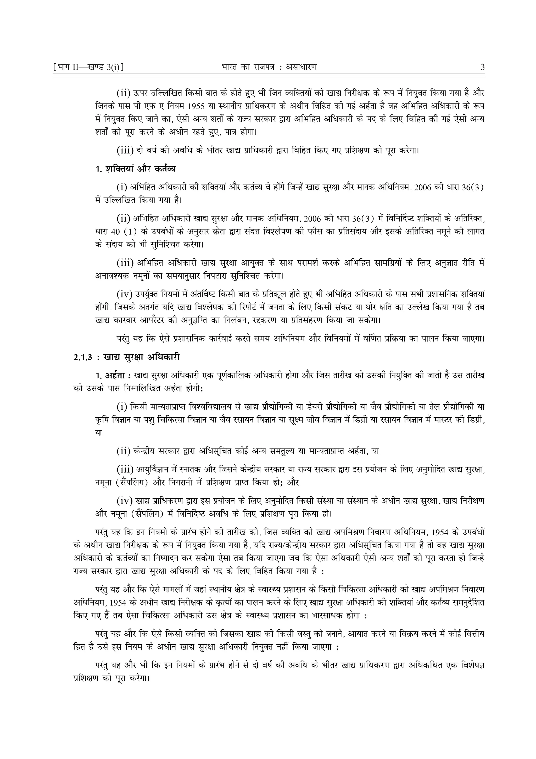 ¹Hkkx II—[k.M 3(i)º                                Hkkjr dk jkti=k % vlk/kj.k                                                       3

                   (ii) Åij mfYyf[kr fdlh ckr ds gksrs gq, Hkh ftu O;fDr;ksa dks [kk| fujh{kd ds :i esa fu;qDr fd;k x;k gS vkSj
           ftuds ikl ih ,iQ , fu;e 1955 ;k LFkkuh; izkfèkdj.k ds vèkhu fofgr dh xbZ vgZrk gS og vfHkfgr vfèkdkjh ds :i
           esa fu;qDr fd, tkus dk] ,slh vU; 'krks± ds jkT; ljdkj }kjk vfHkfgr vfèkdkjh ds in ds fy, fofgr dh xbZ ,slh vU;
           'krks± dks iwjk djus ds vèkhu jgrs gq,] ik=k gksxkA
                  (iii) nks o"kZ dh vofèk ds Hkhrj [kk| izkfèkdkjh }kjk fofgr fd, x, izf'k{k.k dks iwjk djsxkA
           1- 'kfDr;ka vkSj drZO;
                  (i) vfHkfgr vfèkdkjh dh 'kfDr;ka vkSj drZO; os gksxs ftUgsa [kk| lqj{kk vkSj ekud vfèkfu;e] 2006 dh èkkjk 36(3)
                                                                    a
           esa mfYyf[kr fd;k x;k gSA
                  (ii) vfHkfgr vfèkdkjh [kk| lqj{kk vkSj ekud vfèkfu;e] 2006 dh èkkjk 36(3) esa fofu£n"V 'kfDr;ksa ds vfrfjDr]
           èkkjk 40 (1) ds micaèkksa ds vuqlkj Øsrk }kjk lanÙk fo'ys"k.k dh iQhl dk izfrlank; vkSj blds vfrfjDr uewus dh ykxr
           ds lank; dks Hkh lqfuf'Pkr djsxkA
                (iii) vfHkfgr vfèkdkjh [kk| lqj{kk vk;qDr ds lkFk ijke'kZ djds vfHkfgr lkefxz;ksa ds fy, vuqKkr jhfr esa
           vuko';d uewuksa dk le;kuqlkj fuiVkjk lqfuf'Pkr djsxkA
                    (iv) mi;qDr fu;eksa esa var£o"V fdlh ckr ds izfrdwy gksrs gq, Hkh vfHkfgr vfèkdkjh ds ikl lHkh iz'kklfud 'kfDr;ka
                             Z
           gksaxh] ftlds varxZr ;fn [kk| fo'ys"kd dh fjiksVZ esa turk ds fy, fdlh ladV ;k ?kksj {kfr dk mYys[k fd;k x;k gS rc
           [kk| dkjckj vkijSVj dh vuqKfIr dk fuyacu] jídj.k ;k izfrlagj.k fd;k tk ldsxkA
                  ijarq ;g fd ,sls iz'kklfud dkjZokbZ djrs le; vfèkfu;e vkSj fofu;eksa esa o£.kr izfØ;k dk ikyu fd;k tk,xkA
     2-1-3 % [kk| lqj{kk vfèkdkjh
           1- vgZrk % [kk| lqj{kk vfèkdkjh ,d iw.kZdkfyd vfèkdkjh gksxk vkSj ftl rkjh[k dks mldh fu;qfDr dh tkrh gS ml rkjh[k
     dks mlds ikl fuEufyf[kr vgZrk gksxh%
                  (i) fdlh ekU;rkizkIr fo'ofo|ky; ls [kk| izkS|ksfxdh ;k Ms;jh izkS|ksfxdh ;k tSo izkS|ksfxdh ;k rsy izkS|ksfxdh ;k
           Ñf"k foKku ;k i'kq fpfdRlk foKku ;k tSo jlk;u foKku ;k lw{e tho foKku esa fMxzh ;k jlk;u foKku esa ekLVj dh fMxzh]
           ;k
                  (ii) dsUæh; ljdkj }kjk vfèklwfpr dksbZ vU; lerqY; ;k ekU;rkizkIr vgZrk] ;k
                 (iii) vk;q£oKku esa Lukrd vkSj ftlus dsUæh; ljdkj ;k jkT; ljdkj }kjk bl iz;kstu ds fy, vuqeksfnr [kk| lqj{kk]
           uewuk (lSai¯yx) vkSj fuxjkuh esa izf'k{k.k izkIr fd;k gks_ vkSj
                 (iv) [kk| izkfèkdj.k }kjk bl iz;kstu ds fy, vuqeksfnr fdlh laLFkk ;k laLFkku ds vèkhu [kk| lqj{kk] [kk| fujh{k.k
           vkSj uewuk (lSai¯yx) esa fofu£n"V vofèk ds fy, izf'k{k.k iwjk fd;k gksA
           ijarq ;g fd bu fu;eksa ds izkjaHk gksus dh rkjh[k dks] ftl O;fDr dks [kk| vifeJ.k fuokj.k vfèkfu;e] 1954 ds micaèkksa
     ds vèkhu [kk| fujh{kd ds :i esa fu;qDr fd;k x;k gS] ;fn jkT;@dsUæh; ljdkj }kjk vfèklwfpr fd;k x;k gS rks og [kk| lqj{kk
     vfèkdkjh ds drZO;ksa dk fu"iknu dj ldsxk ,slk rc fd;k tk,xk tc fd ,slk vfèkdkjh ,slh vU; 'krks± dks iwjk djrk gks ftUgs
     jkT; ljdkj }kjk [kk| lqj{kk vfèkdkjh ds in ds fy, fofgr fd;k x;k gS %
           ijarq ;g vkSj fd ,sls ekeyksa esa tgka LFkkuh; {ks=k ds LokLF; iz'kklu ds fdlh fpfdRlk vfèkdkjh dks [kk| vifeJ.k fuokj.k
     vfèkfu;e] 1954 ds vèkhu [kk| fujh{kd ds ÑR;ksa dk ikyu djus ds fy, [kk| lqj{kk vfèkdkjh dh 'kfDr;ka vkSj drZO; leuqnf'kr  s
     fd, x, gSa rc ,slk fpfdRlk vfèkdkjh ml {ks=k ds LokLF; iz'kklu dk Hkkjlkèkd gksxk %
           ijarq ;g vkSj fd ,sls fdlh O;fDr dks ftldk [kk| dh fdlh oLrq dks cukus] vk;kr djus ;k foØ; djus esa dksbZ foÙkh;
     fgr gS mls bl fu;e ds vèkhu [kk| lqj{kk vfèkdkjh fu;qDr ugha fd;k tk,xk %
             ijarq ;g vkSj Hkh fd bu fu;eksa ds izkjaHk gksus ls nks o"kZ dh vofèk ds Hkhrj [kk| izkfèkdj.k }kjk vfèkdfFkr ,d fo'ks"kK
     izf'k{k.k dks iwjk djsxkA
 
