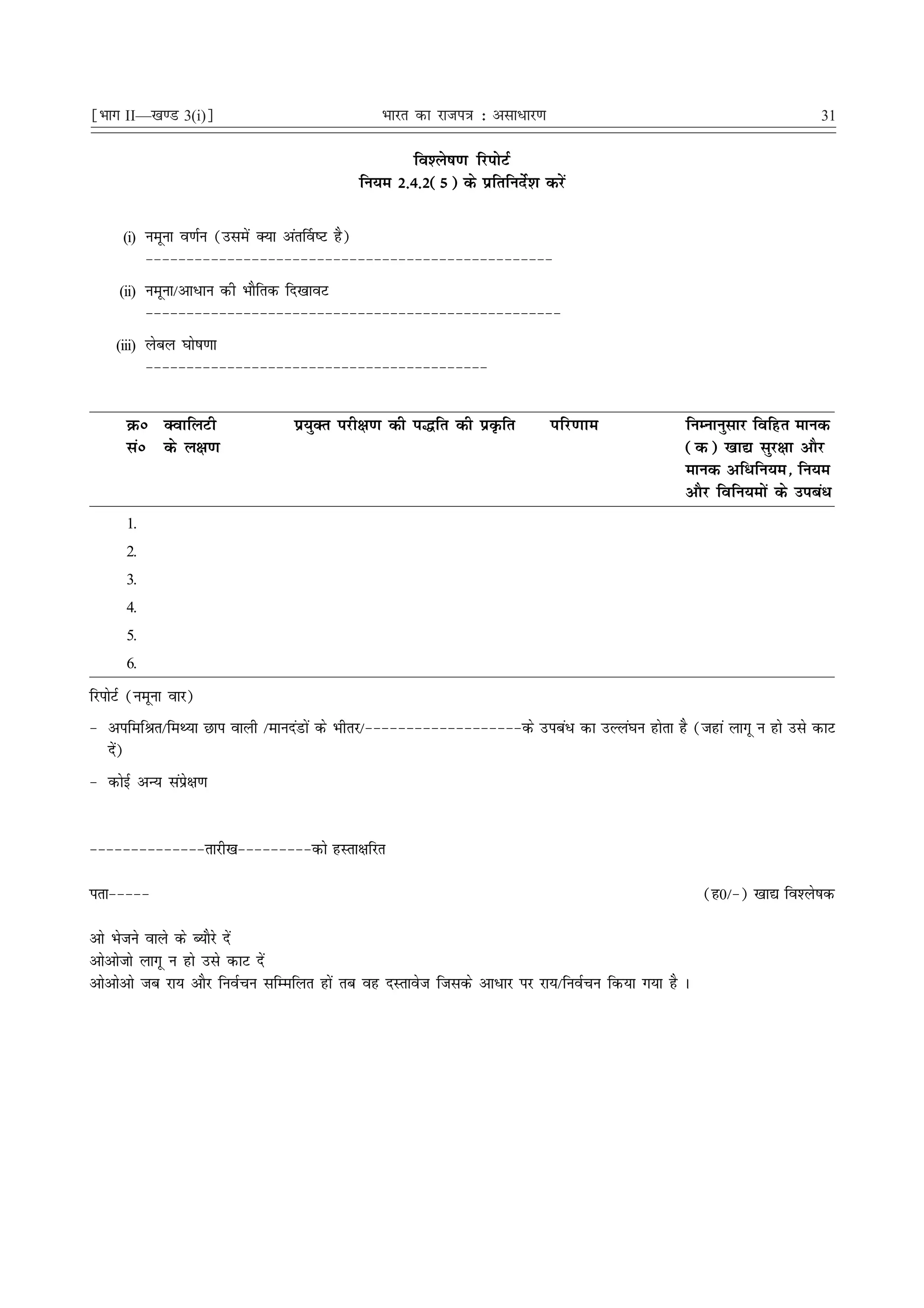 ¹Hkkx II—[k.M 3(i)º                               Hkkjr dk jkti=k % vlk/kj.k                                       31

                                                      fo'ys"k.k fjiksVZ
                                               fu;e 2-4-2(5) ds izfrfunsZ'k djsa

      (i) uewuk o.kZu (mlesa D;k var£o"V gS)
           &&&&&&&&&&&&&&&&&&&&&&&&&&&&&&&&&&&&&&&&&&&&&&&&&&
     (ii) uewuk@vk/ku dh HkkSfrd fn[kkoV
           &&&&&&&&&&&&&&&&&&&&&&&&&&&&&&&&&&&&&&&&&&&&&&&&&&&
    (iii) yscy ?kks"k.kk
           &&&&&&&&&&&&&&&&&&&&&&&&&&&&&&&&&&&&&&&&&&


      Øú DokfyVh                  iz;qDr ijh{k.k dh i¼fr dh izÑfr              ifj.kke        fuEukuqlkj fofgr ekud
      laú ds y{k.k                                                                            (d) [kk| lqj{kk vkSj
                                                                                              ekud vf/fu;e] fu;e
                                                                                              vkSj fofu;eksa ds mica/
      1.
      2.
      3.
      4.
      5.
      6.

fjiksVZ (uewuk okj)
& vifefJr@feF;k Nki okyh @ekunaMksa ds Hkhrj@&&&&&&&&&&&&&&&&&&&ds mica/ dk mYya?ku gksrk gS (tgka ykxw u gks mls dkV
  ns)
    a
& dksbZ vU; laizs{k.k


&&&&&&&&&&&&&&rkjh[k&&&&&&&&&dks gLrk{kfjr

irk&&&&&                                                                                          (g0@&) [kk| fo'ys"kd

vks Hkstus okys ds C;kSjs nsa
vksvkstks ykxw u gks mls dkV nsa
vksvksvks tc jk; vkSj fuoZpu lfEefyr gksa rc og nLrkost ftlds vk/kj ij jk;@fuoZpu fd;k x;k gS A
 