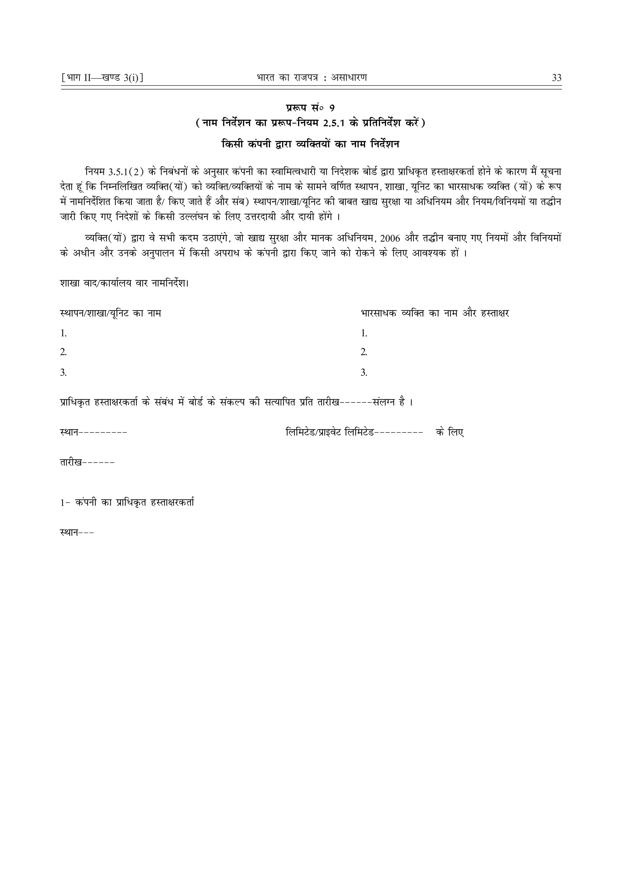 ¹Hkkx II—[k.M 3(i)º                                 Hkkjr dk jkti=k % vlk/kj.k                                                    33

                                                         iz:i laú 9
                                     (uke funsZ'ku dk iz:i&fu;e 2-5-1 ds izfrfunsZ'k djsa)
                                          fdlh daiuh }kjk O;fDr;ksa dk uke funsZ'ku

         fu;e 3-5-1(2) ds fuca/uksa ds vuqlkj daiuh dk LokfeRo/kjh ;k funs'kd cksMZ }kjk izkf/Ñr gLrk{kjdrkZ gksus ds dkj.k eSa lwpuk
nsrk gwa fd fuEufyf[kr O;fDr(;ksa) dks O;fDr@O;fDr;ksa ds uke ds lkeus o£.kr LFkkiu] 'kk[kk] ;wfuV dk Hkkjlk/d O;fDr (;ksa) ds :i
esa ukefunsf'kr fd;k tkrk gS@ fd, tkrs gSa vkSj lac) LFkkiu@'kk[kk@;wfuV dh ckcr [kk| lqj{kk ;k vf/fu;e vkSj fu;e@fofu;eksa ;k r¼hu
           Z
tkjh fd, x, funs'kksa ds fdlh mYya?ku ds fy, mÙkjnk;h vkSj nk;h gksaxs A
     O;fDr(;ksa) }kjk os lHkh dne mBk,axs] tks [kk| lqj{kk vkSj ekud vf/fu;e] 2006 vkSj r¼hu cuk, x, fu;eksa vkSj fofu;eksa
ds v/hu vkSj muds vuqikyu esa fdlh vijk/ ds daiuh }kjk fd, tkus dks jksdus ds fy, vko';d gksa A

'kk[kk okn@dk;kZy; okj ukefunsZ'kA

LFkkiu@'kk[kk@;wfuV dk uke                                                     Hkkjlk/d O;fDr dk uke vkSj gLrk{kj
1.                                                                             1.
2.                                                                             2.
3.                                                                             3.

izkf/Ñr gLrk{kjdrkZ ds laca/ esa cksMZ ds ladYi dh lR;kfir izfr rkjh[k&&&&&&layXu gS A

LFkku&&&&&&&&&                                             fyfeVsM@izkbosV fyfeVsM&&&&&&&&&        ds fy,

rkjh[k&&&&&&


1& daiuh dk izkf/Ñr gLrk{kjdrkZ

LFkku&&&
 