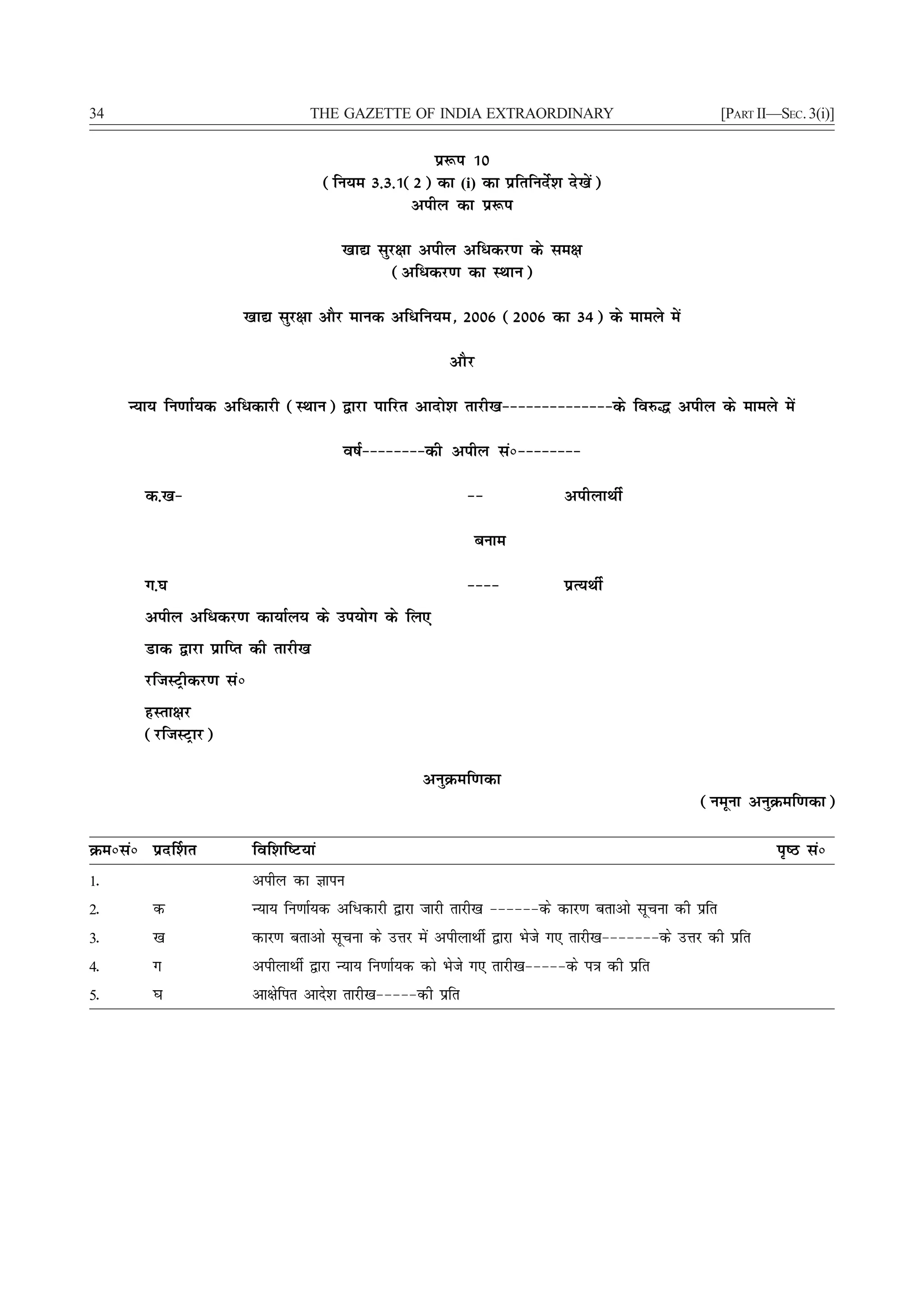 34                                 THE GAZETTE OF INDIA EXTRAORDINARY                                  [PART II—SEC. 3(i)]


                                                      iz:i 10
                                       (fu;e 3-3-1(2) dk (i) dk izfrfunsZ'k ns[ksa)
                                                   vihy dk iz:i

                                         [kk| lqj{kk vihy vf/dj.k ds le{k
                                                 (vf/dj.k dk LFkku)

                     [kk| lqj{kk vkSj ekud vf/fu;e] 2006 (2006 dk 34) ds ekeys esa

                                                           vkSj

     U;k; fu.kkZ;d vf/dkjh (LFkku) }kjk ikfjr vknks'k rkjh[k&&&&&&&&&&&&&&ds fo#¼ vihy ds ekeys esa

                                          o"kZ&&&&&&&&dh vihy laú&&&&&&&&

       d-[k&                                                  &&             vihykFkhZ

                                                              cuke

       x-?k                                                   &&&&           izR;FkhZ
       vihy vf/dj.k dk;kZy; ds mi;ksx ds fy,
       Mkd }kjk izkfIr dh rkjh[k
       jftLVªhdj.k laú
       gLrk{kj
       (jftLVªkj)

                                                      vuqØef.kdk
                                                                                                   (uewuk vuqØef.kdk)

Øeúlaú izn£'kr           fof'kf"V;ka                                                                            i`"B laú
1-                       vihy dk Kkiu
2-      d                U;k; fu.kkZ;d vf/dkjh }kjk tkjh rkjh[k &&&&&&ds dkj.k crkvks lwpuk dh izfr
3-      [k               dkj.k crkvks lwpuk ds mÙkj esa vihykFkhZ }kjk Hksts x, rkjh[k&&&&&&&ds mÙkj dh izfr
4-      x                vihykFkhZ }kjk U;k; fu.kkZ;d dks Hksts x, rkjh[k&&&&&ds i=k dh izfr
5-      ?k               vk{ksfir vkns'k rkjh[k&&&&&dh izfr
 