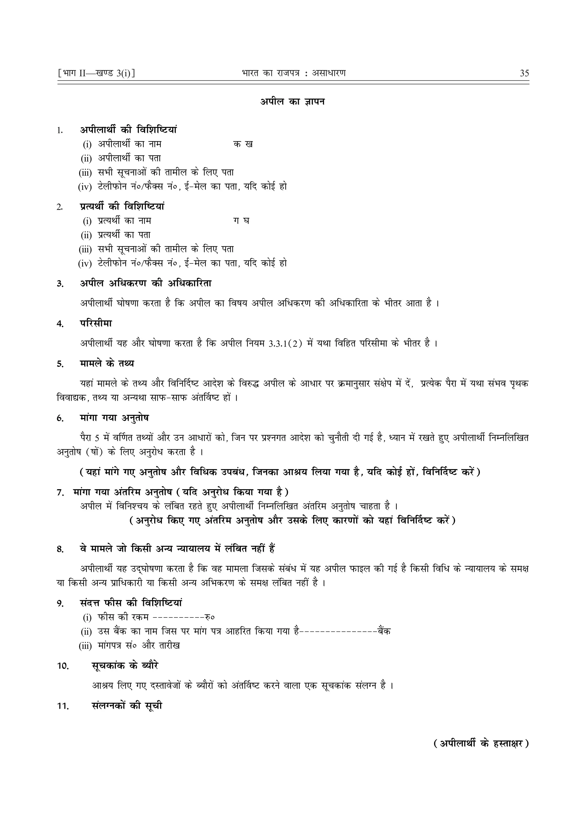¹Hkkx II—[k.M 3(i)º                                  Hkkjr dk jkti=k % vlk/kj.k                                                       35

                                                           vihy dk Kkiu

1-     vihykFkhZ dh fof'kf"V;ka
        (i) vihykFkhZ dk uke                    d [k
       (ii) vihykFkhZ dk irk
      (iii) lHkh lwpukvksa dh rkehy ds fy, irk
      (iv) VsyhiQksu uaú@iQSDl uaú] bZ&esy dk irk] ;fn dksbZ gks

2-     izR;FkhZ dh fof'kf"V;ka
        (i) izR;FkhZ dk uke                     x ?k
       (ii) izR;FkhZ dk irk
      (iii) lHkh lwpukvksa dh rkehy ds fy, irk
      (iv) VsyhiQksu uaú@iQSDl uaú] bZ&esy dk irk] ;fn dksbZ gks

3-    vihy vf/dj.k dh vf/dkfjrk
      vihykFkhZ ?kks"k.kk djrk gS fd vihy dk fo"k; vihy vf/dj.k dh vf/dkfjrk ds Hkhrj vkrk gS A
4-    ifjlhek
      vihykFkhZ ;g vkSj ?kks"k.kk djrk gS fd vihy fu;e 3-3-1(2) esa ;Fkk fofgr ifjlhek ds Hkhrj gS A
5-    ekeys ds rF;
     ;gka ekeys ds rF; vkSj fofu£n"V vkns'k ds fo#¼ vihy ds vk/kj ij Øekuqlkj la{ksi esa nsa] izR;sd iSjk esa ;Fkk laHko i`Fkd
fook|d] rF; ;k vU;Fkk lkiQ&lkiQ var£o"V gksa A
6-    ekaxk x;k vuqrks"k
        iSjk 5 esa o£.kr rF;ksa vkSj mu vk/kjksa dks] ftu ij iz'uxr vkns'k dks pqukSrh nh xbZ gS] è;ku esa j[krs gq, vihykFkhZ fuEufyf[kr
vuqrks"k ("kksa) ds fy, vuqjks/ djrk gS A
      (;gka ekaxs x, vuqrks"k vkSj fof/d mica/] ftudk vkJ; fy;k x;k gS] ;fn dksbZ gksa] fofu£n"V djsa)
7- ekaxk x;k varfje vuqrks"k (;fn vuqjks/ fd;k x;k gS)
    vihy esa fofu'Pk; ds yafcr jgrs gq, vihykFkhZ fuEufyf[kr varfje vuqrks"k pkgrk gS A
                 (vuqjks/ fd, x, varfje vuqrks"k vkSj mlds fy, dkj.kksa dks ;gka fofu£n"V djsa)

8-    os ekeys tks fdlh vU; U;k;ky; esa yafcr ugha gSa
     vihykFkhZ ;g mn~?kks"k.kk djrk gS fd og ekeyk ftlds laca/ esa ;g vihy iQkby dh xbZ gS fdlh fof/ ds U;k;ky; ds le{k
;k fdlh vU; izkf/dkjh ;k fdlh vU; vfHkdj.k ds le{k yafcr ugha gS A
9-    lanÙk iQhl dh fof'kf"V;ka
        (i) iQhl dh jde &&&&&&&&&&#ú
       (ii) ml cSad dk uke ftl ij ekax i=k vkgfjr fd;k x;k gS&&&&&&&&&&&&&&&cSad
      (iii) ekaxi=k laú vkSj rkjh[k

10-       lwpdkad ds C;kSjs
          vkJ; fy, x, nLrkostksa ds C;kSjksa dks var£o"V djus okyk ,d lwpdkad layXu gS A
11-       layXudksa dh lwph


                                                                                                             (vihykFkhZ ds gLrk{kj)
 