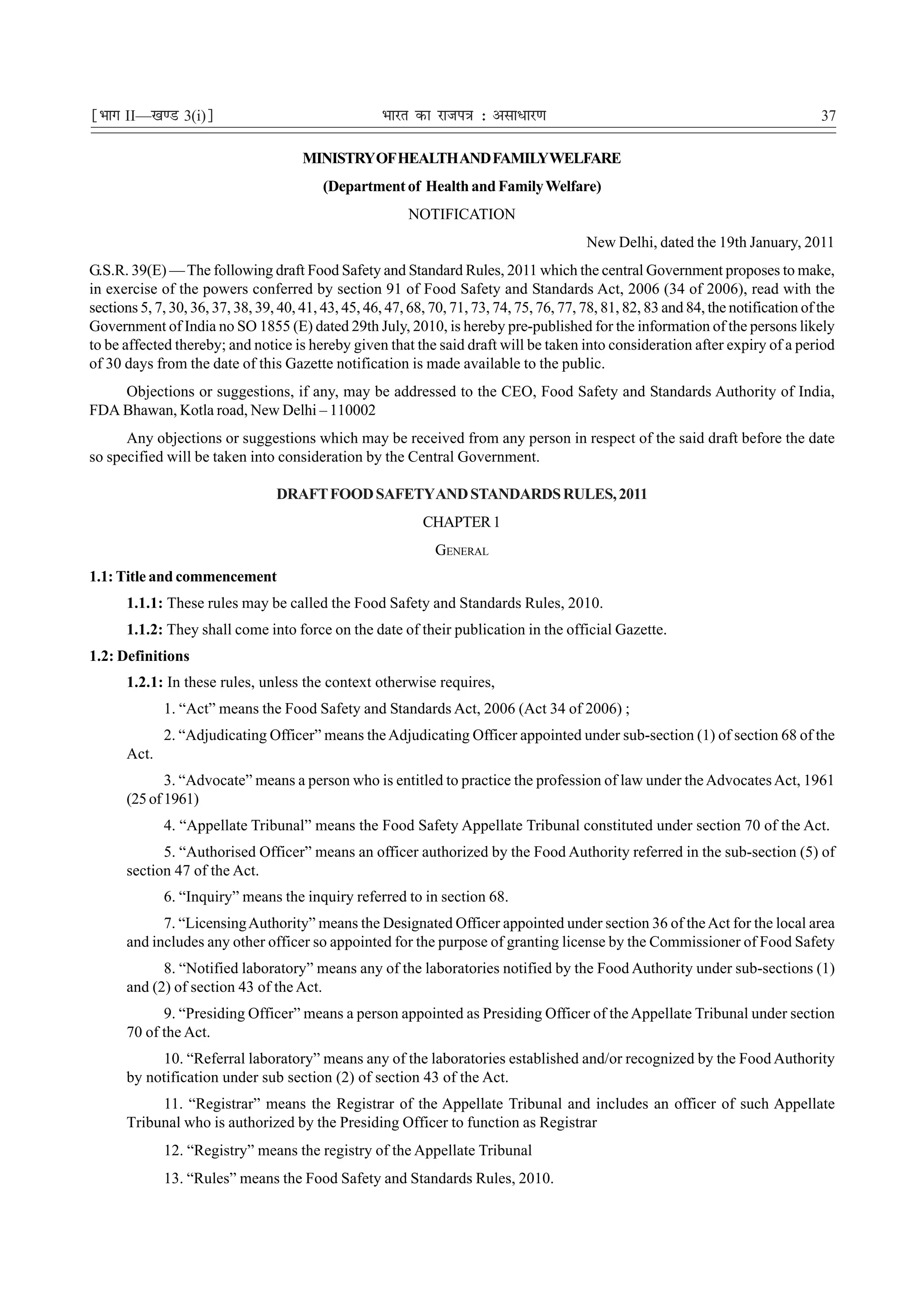 ¹Hkkx II—[k.M 3(i)º                                  Hkkjr dk jkti=k % vlk/kj.k                                                       37

                                       MINISTRY OF HEALTH AND FAMILYWELFARE
                                          (Department of Health and Family Welfare)
                                                          NOTIFICATION
                                                                                           New Delhi, dated the 19th January, 2011
G.S.R. 39(E) — The following draft Food Safety and Standard Rules, 2011 which the central Government proposes to make,
in exercise of the powers conferred by section 91 of Food Safety and Standards Act, 2006 (34 of 2006), read with the
sections 5, 7, 30, 36, 37, 38, 39, 40, 41, 43, 45, 46, 47, 68, 70, 71, 73, 74, 75, 76, 77, 78, 81, 82, 83 and 84, the notification of the
Government of India no SO 1855 (E) dated 29th July, 2010, is hereby pre-published for the information of the persons likely
to be affected thereby; and notice is hereby given that the said draft will be taken into consideration after expiry of a period
of 30 days from the date of this Gazette notification is made available to the public.
    Objections or suggestions, if any, may be addressed to the CEO, Food Safety and Standards Authority of India,
FDA Bhawan, Kotla road, New Delhi – 110002
      Any objections or suggestions which may be received from any person in respect of the said draft before the date
so specified will be taken into consideration by the Central Government.

                                  DRAFT FOOD SAFETYAND STANDARDS RULES, 2011
                                                             CHAPTER 1
                                                               GENERAL
1.1: Title and commencement
      1.1.1: These rules may be called the Food Safety and Standards Rules, 2010.
      1.1.2: They shall come into force on the date of their publication in the official Gazette.
1.2: Definitions
      1.2.1: In these rules, unless the context otherwise requires,
             1. “Act” means the Food Safety and Standards Act, 2006 (Act 34 of 2006) ;
             2. “Adjudicating Officer” means the Adjudicating Officer appointed under sub-section (1) of section 68 of the
      Act.
             3. “Advocate” means a person who is entitled to practice the profession of law under the Advocates Act, 1961
      (25 of 1961)
             4. “Appellate Tribunal” means the Food Safety Appellate Tribunal constituted under section 70 of the Act.
            5. “Authorised Officer” means an officer authorized by the Food Authority referred in the sub-section (5) of
      section 47 of the Act.
             6. “Inquiry” means the inquiry referred to in section 68.
            7. “Licensing Authority” means the Designated Officer appointed under section 36 of the Act for the local area
      and includes any other officer so appointed for the purpose of granting license by the Commissioner of Food Safety
            8. “Notified laboratory” means any of the laboratories notified by the Food Authority under sub-sections (1)
      and (2) of section 43 of the Act.
            9. “Presiding Officer” means a person appointed as Presiding Officer of the Appellate Tribunal under section
      70 of the Act.
           10. “Referral laboratory” means any of the laboratories established and/or recognized by the Food Authority
      by notification under sub section (2) of section 43 of the Act.
           11. “Registrar” means the Registrar of the Appellate Tribunal and includes an officer of such Appellate
      Tribunal who is authorized by the Presiding Officer to function as Registrar
             12. “Registry” means the registry of the Appellate Tribunal
             13. “Rules” means the Food Safety and Standards Rules, 2010.
 