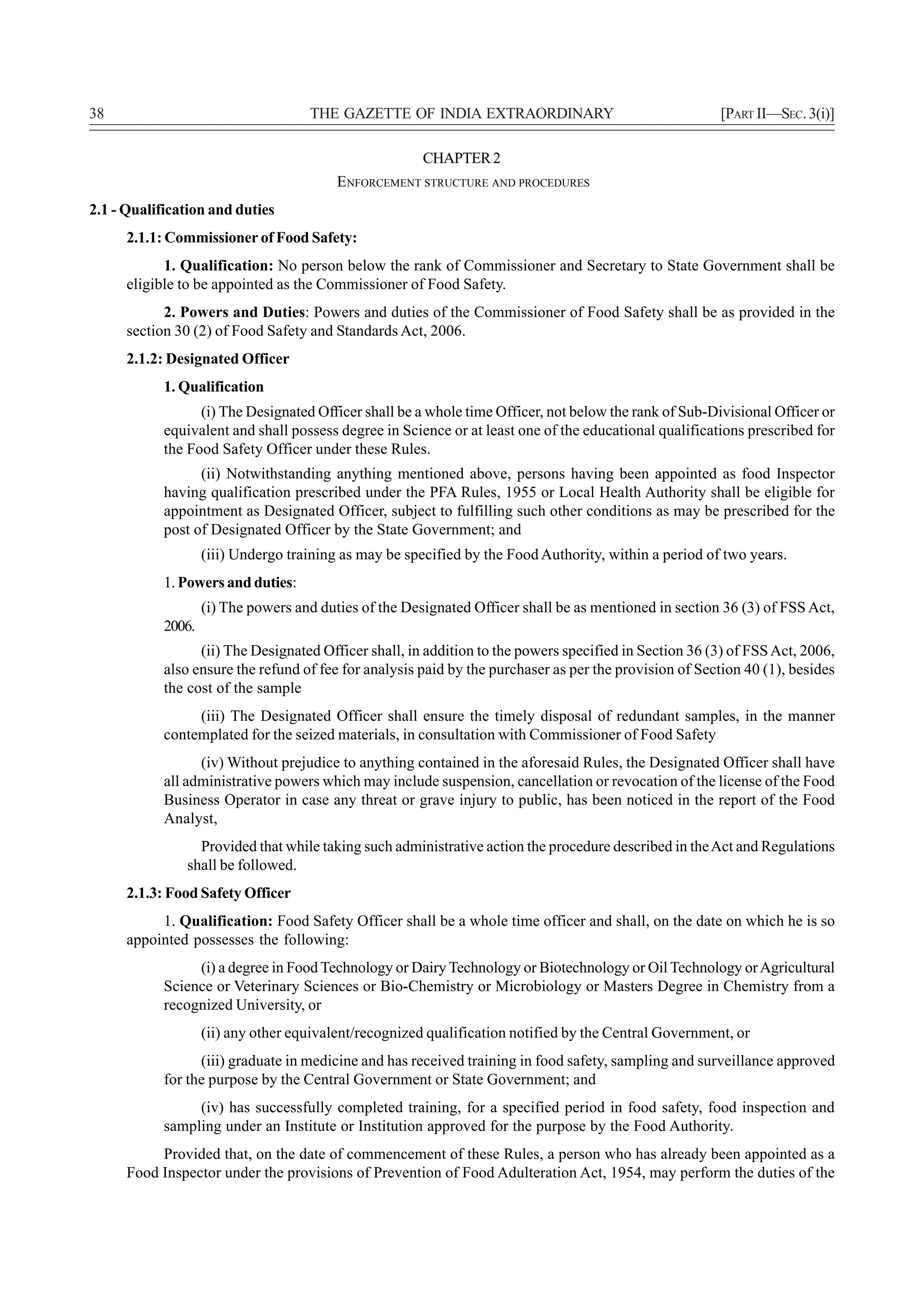 38                                   THE GAZETTE OF INDIA EXTRAORDINARY                                 [PART II—SEC. 3(i)]

                                                        CHAPTER 2
                                          ENFORCEMENT STRUCTURE AND PROCEDURES
2.1 - Qualification and duties
      2.1.1: Commissioner of Food Safety:
            1. Qualification: No person below the rank of Commissioner and Secretary to State Government shall be
      eligible to be appointed as the Commissioner of Food Safety.
            2. Powers and Duties: Powers and duties of the Commissioner of Food Safety shall be as provided in the
      section 30 (2) of Food Safety and Standards Act, 2006.
      2.1.2: Designated Officer
            1. Qualification
                  (i) The Designated Officer shall be a whole time Officer, not below the rank of Sub-Divisional Officer or
            equivalent and shall possess degree in Science or at least one of the educational qualifications prescribed for
            the Food Safety Officer under these Rules.
                  (ii) Notwithstanding anything mentioned above, persons having been appointed as food Inspector
            having qualification prescribed under the PFA Rules, 1955 or Local Health Authority shall be eligible for
            appointment as Designated Officer, subject to fulfilling such other conditions as may be prescribed for the
            post of Designated Officer by the State Government; and
                    (iii) Undergo training as may be specified by the Food Authority, within a period of two years.
            1. Powers and duties:
                    (i) The powers and duties of the Designated Officer shall be as mentioned in section 36 (3) of FSS Act,
            2006.
                  (ii) The Designated Officer shall, in addition to the powers specified in Section 36 (3) of FSS Act, 2006,
            also ensure the refund of fee for analysis paid by the purchaser as per the provision of Section 40 (1), besides
            the cost of the sample
                 (iii) The Designated Officer shall ensure the timely disposal of redundant samples, in the manner
            contemplated for the seized materials, in consultation with Commissioner of Food Safety
                  (iv) Without prejudice to anything contained in the aforesaid Rules, the Designated Officer shall have
            all administrative powers which may include suspension, cancellation or revocation of the license of the Food
            Business Operator in case any threat or grave injury to public, has been noticed in the report of the Food
            Analyst,
                 Provided that while taking such administrative action the procedure described in the Act and Regulations
               shall be followed.
      2.1.3: Food Safety Officer
           1. Qualification: Food Safety Officer shall be a whole time officer and shall, on the date on which he is so
      appointed possesses the following:
                 (i) a degree in Food Technology or Dairy Technology or Biotechnology or Oil Technology or Agricultural
            Science or Veterinary Sciences or Bio-Chemistry or Microbiology or Masters Degree in Chemistry from a
            recognized University, or
                    (ii) any other equivalent/recognized qualification notified by the Central Government, or
                  (iii) graduate in medicine and has received training in food safety, sampling and surveillance approved
            for the purpose by the Central Government or State Government; and
                 (iv) has successfully completed training, for a specified period in food safety, food inspection and
            sampling under an Institute or Institution approved for the purpose by the Food Authority.
           Provided that, on the date of commencement of these Rules, a person who has already been appointed as a
      Food Inspector under the provisions of Prevention of Food Adulteration Act, 1954, may perform the duties of the
 