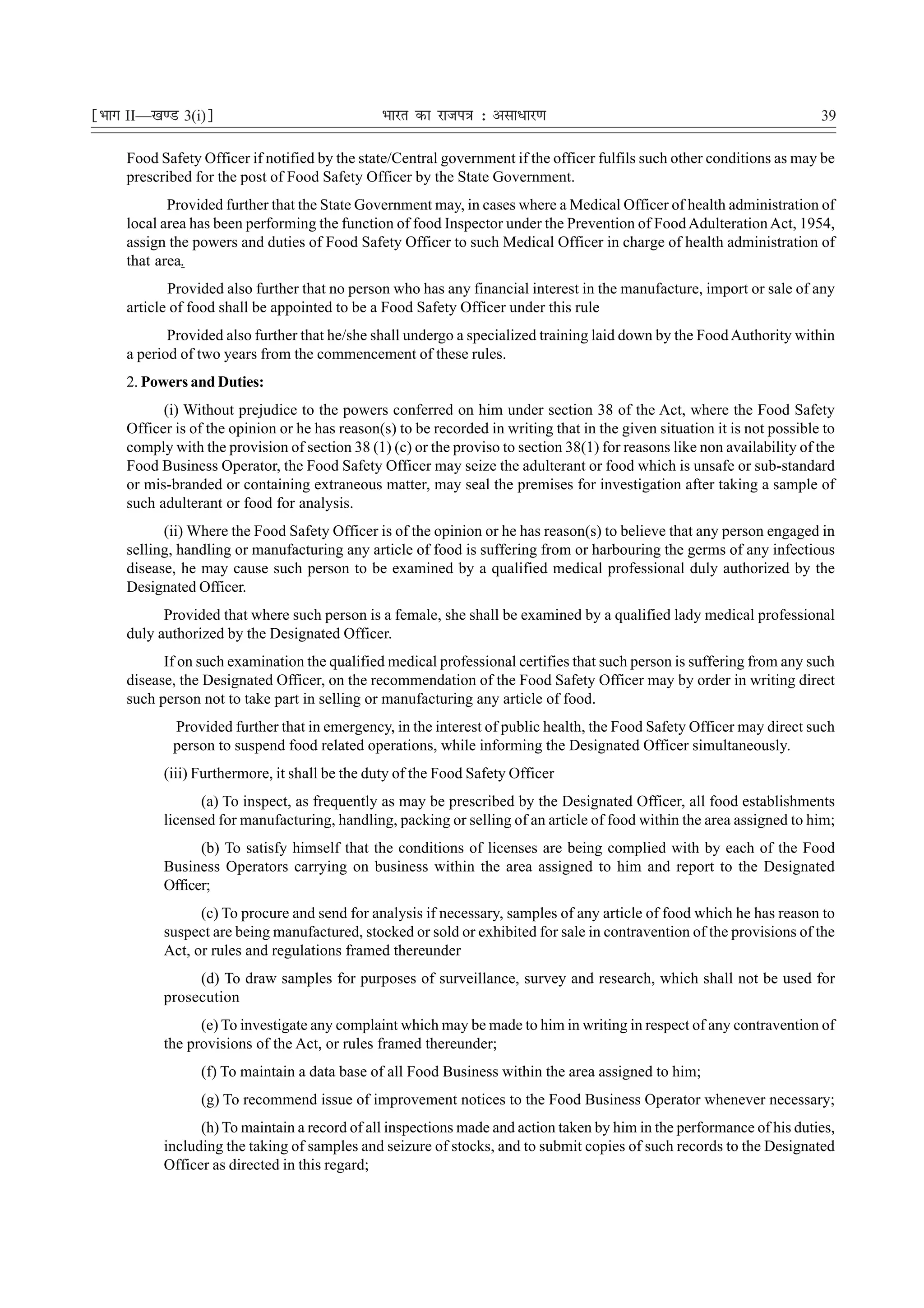 ¹Hkkx II—[k.M 3(i)º                             Hkkjr dk jkti=k % vlk/kj.k                                                 39

     Food Safety Officer if notified by the state/Central government if the officer fulfils such other conditions as may be
     prescribed for the post of Food Safety Officer by the State Government.
            Provided further that the State Government may, in cases where a Medical Officer of health administration of
     local area has been performing the function of food Inspector under the Prevention of Food Adulteration Act, 1954,
     assign the powers and duties of Food Safety Officer to such Medical Officer in charge of health administration of
     that area.
            Provided also further that no person who has any financial interest in the manufacture, import or sale of any
     article of food shall be appointed to be a Food Safety Officer under this rule
            Provided also further that he/she shall undergo a specialized training laid down by the Food Authority within
     a period of two years from the commencement of these rules.
     2. Powers and Duties:
           (i) Without prejudice to the powers conferred on him under section 38 of the Act, where the Food Safety
     Officer is of the opinion or he has reason(s) to be recorded in writing that in the given situation it is not possible to
     comply with the provision of section 38 (1) (c) or the proviso to section 38(1) for reasons like non availability of the
     Food Business Operator, the Food Safety Officer may seize the adulterant or food which is unsafe or sub-standard
     or mis-branded or containing extraneous matter, may seal the premises for investigation after taking a sample of
     such adulterant or food for analysis.
           (ii) Where the Food Safety Officer is of the opinion or he has reason(s) to believe that any person engaged in
     selling, handling or manufacturing any article of food is suffering from or harbouring the germs of any infectious
     disease, he may cause such person to be examined by a qualified medical professional duly authorized by the
     Designated Officer.
           Provided that where such person is a female, she shall be examined by a qualified lady medical professional
     duly authorized by the Designated Officer.
           If on such examination the qualified medical professional certifies that such person is suffering from any such
     disease, the Designated Officer, on the recommendation of the Food Safety Officer may by order in writing direct
     such person not to take part in selling or manufacturing any article of food.
            Provided further that in emergency, in the interest of public health, the Food Safety Officer may direct such
            person to suspend food related operations, while informing the Designated Officer simultaneously.
           (iii) Furthermore, it shall be the duty of the Food Safety Officer
                 (a) To inspect, as frequently as may be prescribed by the Designated Officer, all food establishments
           licensed for manufacturing, handling, packing or selling of an article of food within the area assigned to him;
                 (b) To satisfy himself that the conditions of licenses are being complied with by each of the Food
           Business Operators carrying on business within the area assigned to him and report to the Designated
           Officer;
                 (c) To procure and send for analysis if necessary, samples of any article of food which he has reason to
           suspect are being manufactured, stocked or sold or exhibited for sale in contravention of the provisions of the
           Act, or rules and regulations framed thereunder
                (d) To draw samples for purposes of surveillance, survey and research, which shall not be used for
           prosecution
                 (e) To investigate any complaint which may be made to him in writing in respect of any contravention of
           the provisions of the Act, or rules framed thereunder;
                 (f) To maintain a data base of all Food Business within the area assigned to him;
                 (g) To recommend issue of improvement notices to the Food Business Operator whenever necessary;
                 (h) To maintain a record of all inspections made and action taken by him in the performance of his duties,
           including the taking of samples and seizure of stocks, and to submit copies of such records to the Designated
           Officer as directed in this regard;
 