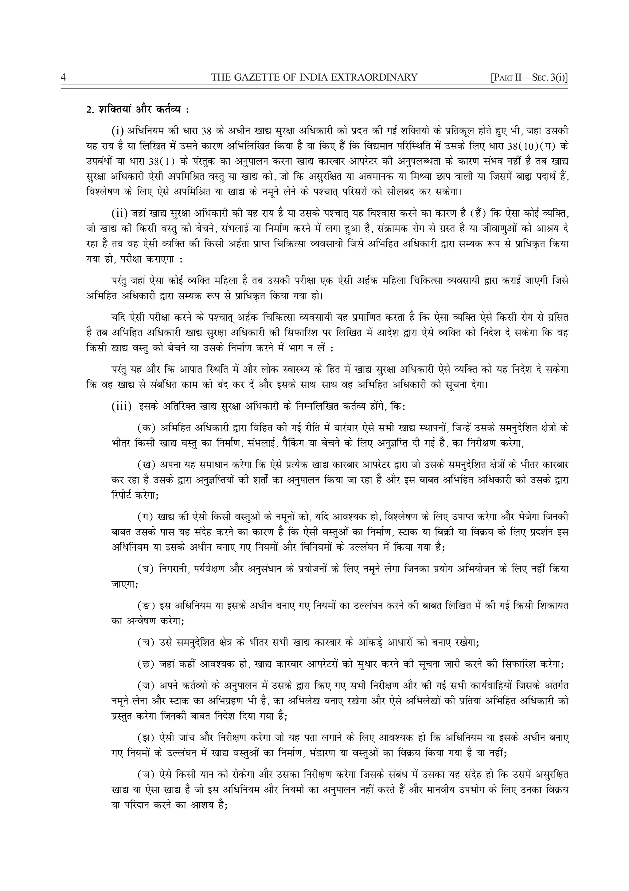 4                                   THE GAZETTE OF INDIA EXTRAORDINARY                                          [PART II—SEC. 3(i)]


    2- 'kfDr;ka vkSj drZO; %
           (i) vfèkfu;e dh èkkjk 38 ds vèkhu [kk| lqj{kk vfèkdkjh dks iznÙk dh xbZ 'kfDr;ksa ds izfrdwy gksrs gq, Hkh] tgka mldh
    ;g jk; gS ;k fyf[kr esa mlus dkj.k vfHkfyf[kr fd;k gS ;k fd, gSa fd fo|eku ifjfLFkfr esa mlds fy, èkkjk 38(10)(x) ds
    micaèkksa ;k èkkjk 38(1) ds iajrqd dk vuqikyu djuk [kk| dkjckj vkijsVj dh vuqiyCèkrk ds dkj.k laHko ugha gS rc [kk|
    lqj{kk vfèkdkjh ,slh vifefJr oLrq ;k [kk| dks] tks fd vlqjf{kr ;k voekud ;k feF;k Nki okyh ;k ftlesa cká inkFkZ gSa]
    fo'ys"k.k ds fy, ,sls vifefJr ;k [kk| ds uewus ysus ds i'Pkkr~ ifjljksa dks lhycan dj ldsxkA
           (ii) tgka [kk| lqj{kk vfèkdkjh dh ;g jk; gS ;k mlds i'Pkkr~ ;g fo'okl djus dk dkj.k gS (gSa) fd ,slk dksbZ O;fDr]
    tks [kk| dh fdlh oLrq dks cspus] laHkykbZ ;k fuekZ.k djus esa yxk gqvk gS] laØked jksx ls xzLr gS ;k thok.kqvksa dks vkJ; ns
    jgk gS rc og ,slh O;fDr dh fdlh vgZrk izkIr fpfdRlk O;olk;h ftls vfHkfgr vfèkdkjh }kjk lE;d :i ls izkfèkÑr fd;k
    x;k gks] ijh{kk djk,xk %
          ijarq tgka ,slk dksbZ O;fDr efgyk gS rc mldh ijh{kk ,d ,slh vgZd efgyk fpfdRlk O;olk;h }kjk djkbZ tk,xh ftls
    vfHkfgr vfèkdkjh }kjk lE;d :i ls izkfèkÑr fd;k x;k gksA
          ;fn ,slh ijh{kk djus ds i'Pkkr~ vgZd fpfdRlk O;olk;h ;g izekf.kr djrk gS fd ,slk O;fDr ,sls fdlh jksx ls xzflr
    gS rc vfHkfgr vfèkdkjh [kk| lqj{kk vfèkdkjh dh fliQkfj'k ij fyf[kr esa vkns'k }kjk ,sls O;fDr dks funs'k ns ldsxk fd og
    fdlh [kk| oLrq dks cspus ;k mlds fuekZ.k djus esa Hkkx u ysa %
         ijarq ;g vkSj fd vkikr fLFkfr esa vkSj yksd LokLF; ds fgr esa [kk| lqj{kk vfèkdkjh ,sls O;fDr dks ;g funs'k ns ldsxk
    fd og [kk| ls lacafèkr dke dks can dj nsa vkSj blds lkFk&lkFk og vfHkfgr vfèkdkjh dks lwpuk nsxkA
          (iii) blds vfrfjDr [kk| lqj{kk vfèkdkjh ds fuEufyf[kr drZO; gksaxs] fd%
                 (d) vfHkfgr vfèkdkjh }kjk fofgr dh xbZ jhfr esa ckjackj ,sls lHkh [kk| LFkkiuksa] ftUgsa mlds leuqnsf'kr {ks=kksa ds
          Hkhrj fdlh [kk| oLrq dk fuekZ.k] laHkykbZ] iS¯dx ;k cspus ds fy, vuqKfIr nh xbZ gS] dk fujh{k.k djsxk]
                  ([k) viuk ;g lekèkku djsxk fd ,sls izR;sd [kk| dkjckj vkijsVj }kjk tks mlds leuqnsf'kr {ks=kksa ds Hkhrj dkjckj
          dj jgk gS mlds }kjk vuqKfIr;ksa dh 'krks± dk vuqikyu fd;k tk jgk gS vkSj bl ckcr vfHkfgr vfèkdkjh dks mlds }kjk
          fjiksVZ djsxk_
                (x) [kk| dh ,slh fdlh oLrqvksa ds uewuksa dks] ;fn vko';d gks] fo'ys"k.k ds fy, mikIr djsxk vkSj Hkstsxk ftudh
          ckcr mlds ikl ;g lansg djus dk dkj.k gS fd ,slh oLrqvksa dk fuekZ.k] LVkd ;k fcØh ;k foØ; ds fy, izn'kZu bl
          vfèkfu;e ;k blds vèkhu cuk, x, fu;eksa vkSj fofu;eksa ds mYya?ku esa fd;k x;k gS_
                (?k) fuxjkuh] i;Zos{k.k vkSj vuqlaèkku ds iz;kstuksa ds fy, uewus ysxk ftudk iz;ksx vfHk;kstu ds fy, ugha fd;k
          tk,xk_
               (Ä) bl vfèkfu;e ;k blds vèkhu cuk, x, fu;eksa dk mYya?ku djus dh ckcr fyf[kr esa dh xbZ fdlh f'kdk;r
          dk vUos"k.k djsxk_
                 (p) mls leuqnsf'kr {ks=k ds Hkhrj lHkh [kk| dkjckj ds vkadM+s vkèkkjksa dks cuk, j[ksxk_
                 (N) tgka dgha vko';d gks] [kk| dkjckj vkijsVjksa dks lqèkkj djus dh lwpuk tkjh djus dh fliQkfj'k djsxk_
                 (t) vius drZO;ksa ds vuqikyu esa mlds }kjk fd, x, lHkh fujh{k.k vkSj dh xbZ lHkh dk;Zokfg;ksa ftlds varxZr
          uewus ysuk vkSj LVkd dk vfHkxzg.k Hkh gS] dk vfHkys[k cuk, j[ksxk vkSj ,sls vfHkys[kksa dh izfr;ka vfHkfgr vfèkdkjh dks
          izLrqr djsxk ftudh ckcr funs'k fn;k x;k gS_
               (>) ,slh tkap vkSj fujh{k.k djsxk tks ;g irk yxkus ds fy, vko';d gks fd vfèkfu;e ;k blds vèkhu cuk,
          x, fu;eksa ds mYya?ku esa [kk| oLrqvksa dk fuekZ.k] HkaMkj.k ;k oLrqvksa dk foØ; fd;k x;k gS ;k ugha_
                (×k) ,sls fdlh ;ku dks jksdsxk vkSj mldk fujh{k.k djsxk ftlds lacaèk esa mldk ;g lansg gks fd mlesa vlqjf{kr
          [kk| ;k ,slk [kk| gS tks bl vfèkfu;e vkSj fu;eksa dk vuqikyu ugha djrs gSa vkSj ekuoh; miHkksx ds fy, mudk foØ;
          ;k ifjnku djus dk vk'k; gS_
 