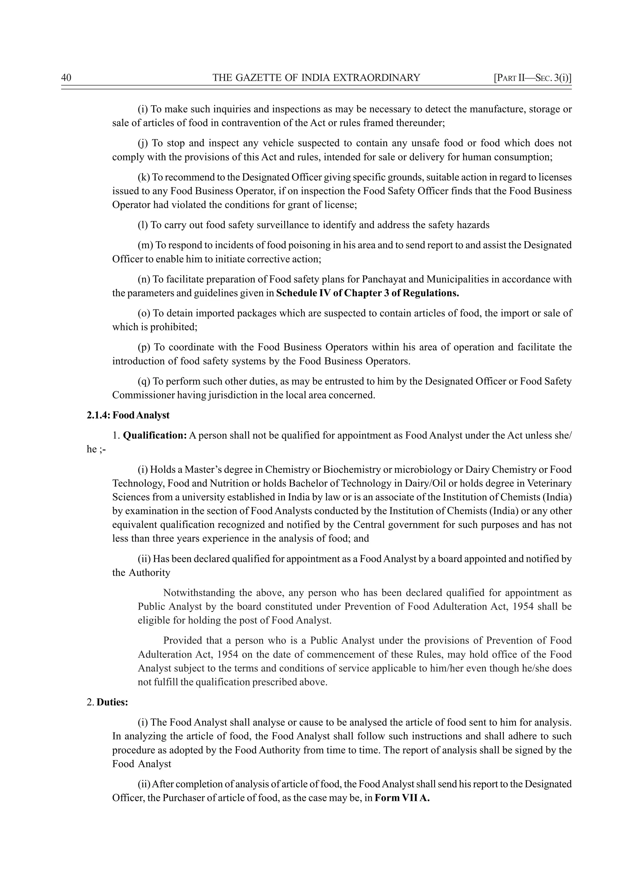 40                                    THE GAZETTE OF INDIA EXTRAORDINARY                                     [PART II—SEC. 3(i)]

                   (i) To make such inquiries and inspections as may be necessary to detect the manufacture, storage or
             sale of articles of food in contravention of the Act or rules framed thereunder;
                  (j) To stop and inspect any vehicle suspected to contain any unsafe food or food which does not
             comply with the provisions of this Act and rules, intended for sale or delivery for human consumption;
                   (k) To recommend to the Designated Officer giving specific grounds, suitable action in regard to licenses
             issued to any Food Business Operator, if on inspection the Food Safety Officer finds that the Food Business
             Operator had violated the conditions for grant of license;
                   (l) To carry out food safety surveillance to identify and address the safety hazards
                   (m) To respond to incidents of food poisoning in his area and to send report to and assist the Designated
             Officer to enable him to initiate corrective action;
                   (n) To facilitate preparation of Food safety plans for Panchayat and Municipalities in accordance with
             the parameters and guidelines given in Schedule IV of Chapter 3 of Regulations.
                  (o) To detain imported packages which are suspected to contain articles of food, the import or sale of
             which is prohibited;
                   (p) To coordinate with the Food Business Operators within his area of operation and facilitate the
             introduction of food safety systems by the Food Business Operators.
                 (q) To perform such other duties, as may be entrusted to him by the Designated Officer or Food Safety
             Commissioner having jurisdiction in the local area concerned.
     2.1.4: Food Analyst
             1. Qualification: A person shall not be qualified for appointment as Food Analyst under the Act unless she/
     he ;-
                    (i) Holds a Master’s degree in Chemistry or Biochemistry or microbiology or Dairy Chemistry or Food
             Technology, Food and Nutrition or holds Bachelor of Technology in Dairy/Oil or holds degree in Veterinary
             Sciences from a university established in India by law or is an associate of the Institution of Chemists (India)
             by examination in the section of Food Analysts conducted by the Institution of Chemists (India) or any other
             equivalent qualification recognized and notified by the Central government for such purposes and has not
             less than three years experience in the analysis of food; and
                  (ii) Has been declared qualified for appointment as a Food Analyst by a board appointed and notified by
             the Authority
                         Notwithstanding the above, any person who has been declared qualified for appointment as
                   Public Analyst by the board constituted under Prevention of Food Adulteration Act, 1954 shall be
                   eligible for holding the post of Food Analyst.
                         Provided that a person who is a Public Analyst under the provisions of Prevention of Food
                   Adulteration Act, 1954 on the date of commencement of these Rules, may hold office of the Food
                   Analyst subject to the terms and conditions of service applicable to him/her even though he/she does
                   not fulfill the qualification prescribed above.
     2. Duties:
                   (i) The Food Analyst shall analyse or cause to be analysed the article of food sent to him for analysis.
             In analyzing the article of food, the Food Analyst shall follow such instructions and shall adhere to such
             procedure as adopted by the Food Authority from time to time. The report of analysis shall be signed by the
             Food Analyst
                   (ii) After completion of analysis of article of food, the Food Analyst shall send his report to the Designated
             Officer, the Purchaser of article of food, as the case may be, in Form VII A.
 