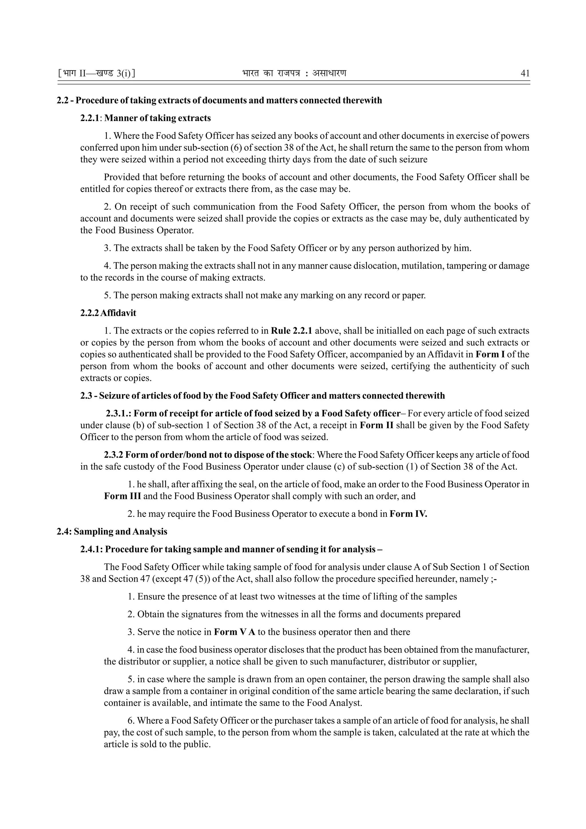 ¹Hkkx II—[k.M 3(i)º                            Hkkjr dk jkti=k % vlk/kj.k                                                 41

2.2 - Procedure of taking extracts of documents and matters connected therewith
     2.2.1: Manner of taking extracts
           1. Where the Food Safety Officer has seized any books of account and other documents in exercise of powers
     conferred upon him under sub-section (6) of section 38 of the Act, he shall return the same to the person from whom
     they were seized within a period not exceeding thirty days from the date of such seizure
            Provided that before returning the books of account and other documents, the Food Safety Officer shall be
     entitled for copies thereof or extracts there from, as the case may be.
           2. On receipt of such communication from the Food Safety Officer, the person from whom the books of
     account and documents were seized shall provide the copies or extracts as the case may be, duly authenticated by
     the Food Business Operator.
           3. The extracts shall be taken by the Food Safety Officer or by any person authorized by him.
            4. The person making the extracts shall not in any manner cause dislocation, mutilation, tampering or damage
     to the records in the course of making extracts.
           5. The person making extracts shall not make any marking on any record or paper.
     2.2.2 Affidavit
           1. The extracts or the copies referred to in Rule 2.2.1 above, shall be initialled on each page of such extracts
     or copies by the person from whom the books of account and other documents were seized and such extracts or
     copies so authenticated shall be provided to the Food Safety Officer, accompanied by an Affidavit in Form I of the
     person from whom the books of account and other documents were seized, certifying the authenticity of such
     extracts or copies.
     2.3 - Seizure of articles of food by the Food Safety Officer and matters connected therewith
           2.3.1.: Form of receipt for article of food seized by a Food Safety officer– For every article of food seized
     under clause (b) of sub-section 1 of Section 38 of the Act, a receipt in Form II shall be given by the Food Safety
     Officer to the person from whom the article of food was seized.
            2.3.2 Form of order/bond not to dispose of the stock: Where the Food Safety Officer keeps any article of food
     in the safe custody of the Food Business Operator under clause (c) of sub-section (1) of Section 38 of the Act.
               1. he shall, after affixing the seal, on the article of food, make an order to the Food Business Operator in
           Form III and the Food Business Operator shall comply with such an order, and
                 2. he may require the Food Business Operator to execute a bond in Form IV.
2.4: Sampling and Analysis
     2.4.1: Procedure for taking sample and manner of sending it for analysis –
          The Food Safety Officer while taking sample of food for analysis under clause A of Sub Section 1 of Section
     38 and Section 47 (except 47 (5)) of the Act, shall also follow the procedure specified hereunder, namely ;-
                 1. Ensure the presence of at least two witnesses at the time of lifting of the samples
                 2. Obtain the signatures from the witnesses in all the forms and documents prepared
                 3. Serve the notice in Form V A to the business operator then and there
                 4. in case the food business operator discloses that the product has been obtained from the manufacturer,
           the distributor or supplier, a notice shall be given to such manufacturer, distributor or supplier,
                 5. in case where the sample is drawn from an open container, the person drawing the sample shall also
           draw a sample from a container in original condition of the same article bearing the same declaration, if such
           container is available, and intimate the same to the Food Analyst.
                  6. Where a Food Safety Officer or the purchaser takes a sample of an article of food for analysis, he shall
           pay, the cost of such sample, to the person from whom the sample is taken, calculated at the rate at which the
           article is sold to the public.
 