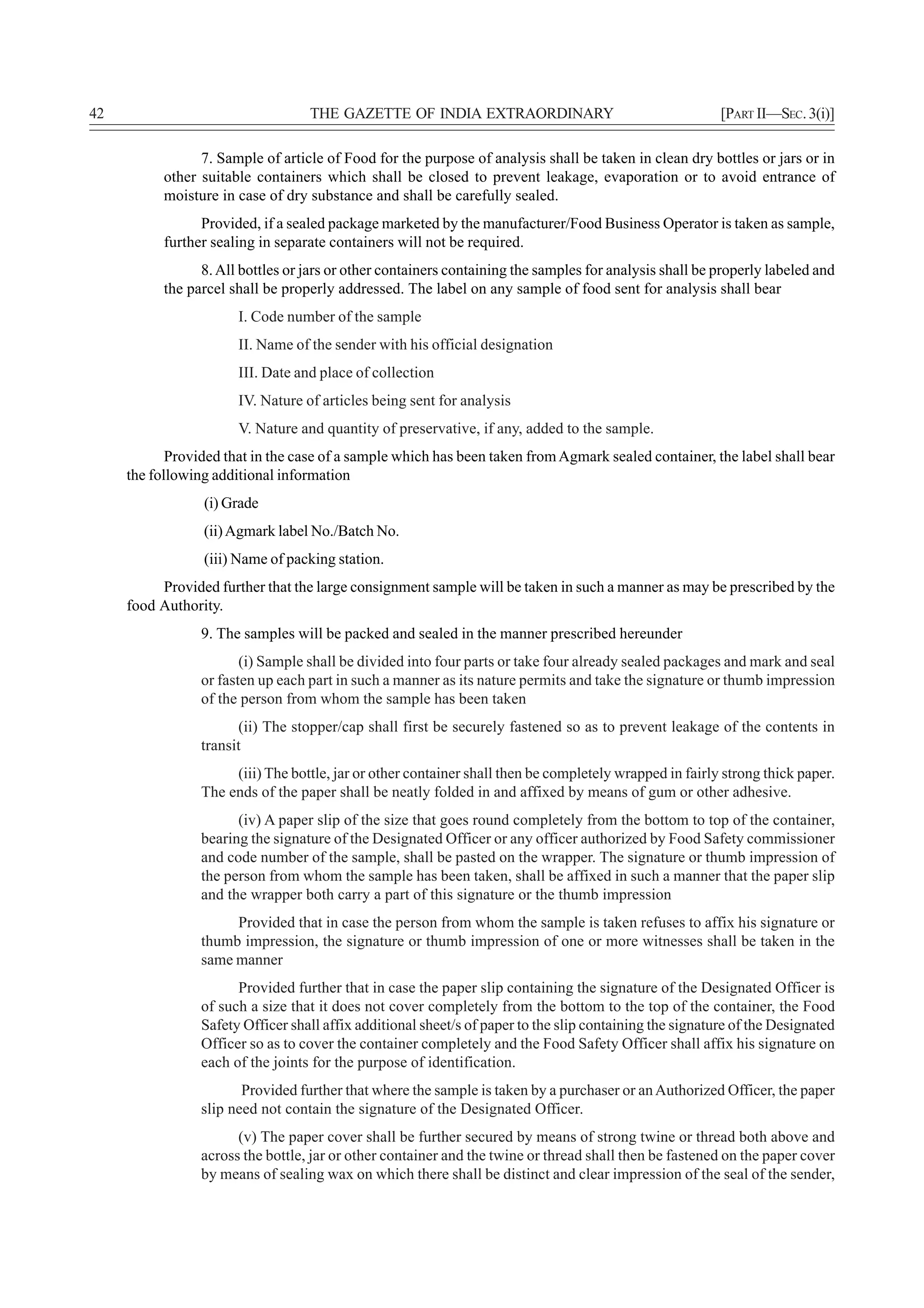 42                                 THE GAZETTE OF INDIA EXTRAORDINARY                                     [PART II—SEC. 3(i)]

                 7. Sample of article of Food for the purpose of analysis shall be taken in clean dry bottles or jars or in
           other suitable containers which shall be closed to prevent leakage, evaporation or to avoid entrance of
           moisture in case of dry substance and shall be carefully sealed.
                 Provided, if a sealed package marketed by the manufacturer/Food Business Operator is taken as sample,
           further sealing in separate containers will not be required.
                 8. All bottles or jars or other containers containing the samples for analysis shall be properly labeled and
           the parcel shall be properly addressed. The label on any sample of food sent for analysis shall bear
                       I. Code number of the sample
                       II. Name of the sender with his official designation
                       III. Date and place of collection
                       IV. Nature of articles being sent for analysis
                       V. Nature and quantity of preservative, if any, added to the sample.
            Provided that in the case of a sample which has been taken from Agmark sealed container, the label shall bear
     the following additional information
                 (i) Grade
                 (ii) Agmark label No./Batch No.
                 (iii) Name of packing station.
          Provided further that the large consignment sample will be taken in such a manner as may be prescribed by the
     food Authority.
                 9. The samples will be packed and sealed in the manner prescribed hereunder
                        (i) Sample shall be divided into four parts or take four already sealed packages and mark and seal
                 or fasten up each part in such a manner as its nature permits and take the signature or thumb impression
                 of the person from whom the sample has been taken
                       (ii) The stopper/cap shall first be securely fastened so as to prevent leakage of the contents in
                 transit
                      (iii) The bottle, jar or other container shall then be completely wrapped in fairly strong thick paper.
                 The ends of the paper shall be neatly folded in and affixed by means of gum or other adhesive.
                       (iv) A paper slip of the size that goes round completely from the bottom to top of the container,
                 bearing the signature of the Designated Officer or any officer authorized by Food Safety commissioner
                 and code number of the sample, shall be pasted on the wrapper. The signature or thumb impression of
                 the person from whom the sample has been taken, shall be affixed in such a manner that the paper slip
                 and the wrapper both carry a part of this signature or the thumb impression
                      Provided that in case the person from whom the sample is taken refuses to affix his signature or
                 thumb impression, the signature or thumb impression of one or more witnesses shall be taken in the
                 same manner
                       Provided further that in case the paper slip containing the signature of the Designated Officer is
                 of such a size that it does not cover completely from the bottom to the top of the container, the Food
                 Safety Officer shall affix additional sheet/s of paper to the slip containing the signature of the Designated
                 Officer so as to cover the container completely and the Food Safety Officer shall affix his signature on
                 each of the joints for the purpose of identification.
                        Provided further that where the sample is taken by a purchaser or an Authorized Officer, the paper
                 slip need not contain the signature of the Designated Officer.
                       (v) The paper cover shall be further secured by means of strong twine or thread both above and
                 across the bottle, jar or other container and the twine or thread shall then be fastened on the paper cover
                 by means of sealing wax on which there shall be distinct and clear impression of the seal of the sender,
 