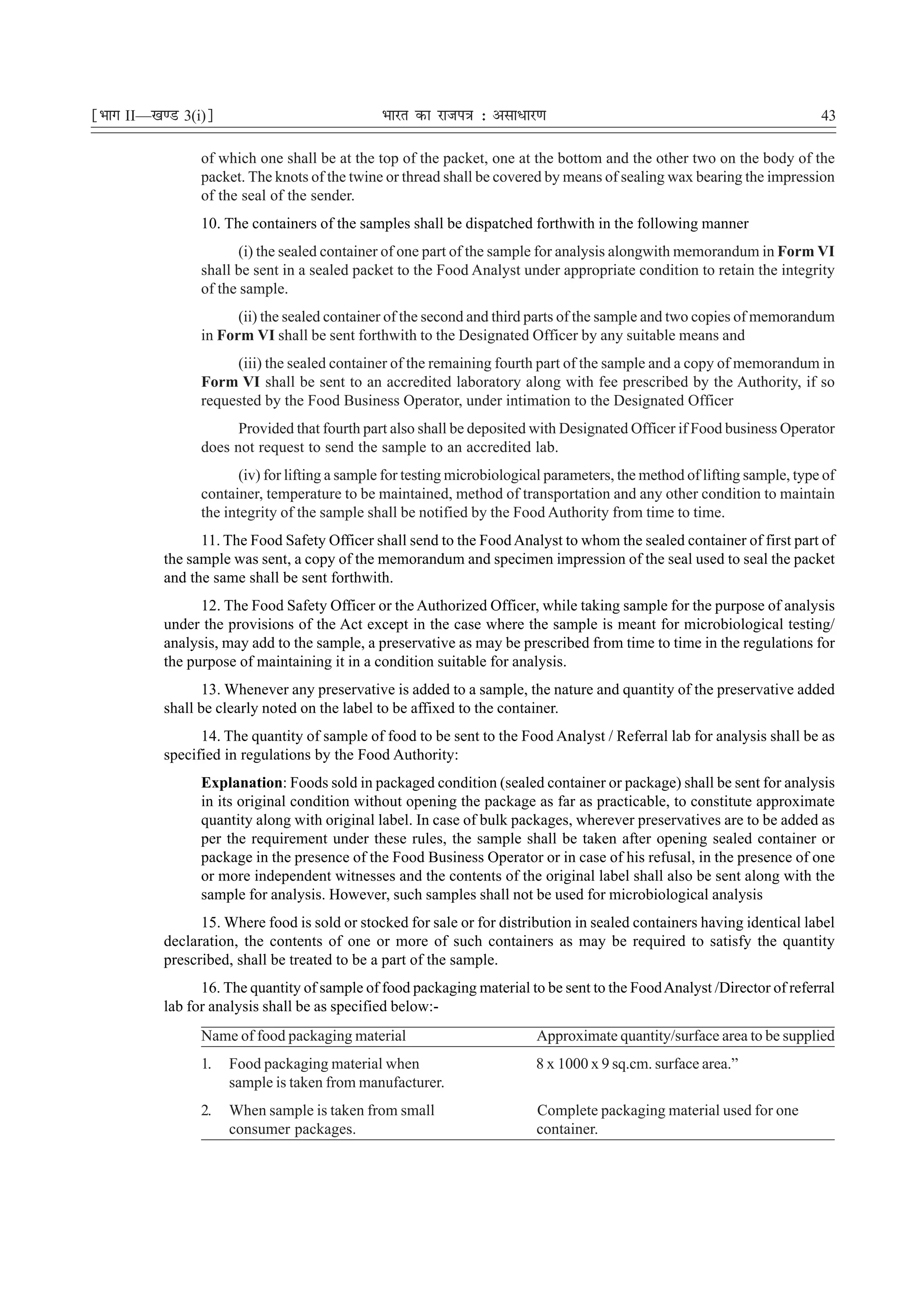 ¹Hkkx II—[k.M 3(i)º                             Hkkjr dk jkti=k % vlk/kj.k                                                  43

                 of which one shall be at the top of the packet, one at the bottom and the other two on the body of the
                 packet. The knots of the twine or thread shall be covered by means of sealing wax bearing the impression
                 of the seal of the sender.
                 10. The containers of the samples shall be dispatched forthwith in the following manner
                        (i) the sealed container of one part of the sample for analysis alongwith memorandum in Form VI
                 shall be sent in a sealed packet to the Food Analyst under appropriate condition to retain the integrity
                 of the sample.
                       (ii) the sealed container of the second and third parts of the sample and two copies of memorandum
                 in Form VI shall be sent forthwith to the Designated Officer by any suitable means and
                      (iii) the sealed container of the remaining fourth part of the sample and a copy of memorandum in
                 Form VI shall be sent to an accredited laboratory along with fee prescribed by the Authority, if so
                 requested by the Food Business Operator, under intimation to the Designated Officer
                       Provided that fourth part also shall be deposited with Designated Officer if Food business Operator
                 does not request to send the sample to an accredited lab.
                        (iv) for lifting a sample for testing microbiological parameters, the method of lifting sample, type of
                 container, temperature to be maintained, method of transportation and any other condition to maintain
                 the integrity of the sample shall be notified by the Food Authority from time to time.
                 11. The Food Safety Officer shall send to the Food Analyst to whom the sealed container of first part of
           the sample was sent, a copy of the memorandum and specimen impression of the seal used to seal the packet
           and the same shall be sent forthwith.
                 12. The Food Safety Officer or the Authorized Officer, while taking sample for the purpose of analysis
           under the provisions of the Act except in the case where the sample is meant for microbiological testing/
           analysis, may add to the sample, a preservative as may be prescribed from time to time in the regulations for
           the purpose of maintaining it in a condition suitable for analysis.
                  13. Whenever any preservative is added to a sample, the nature and quantity of the preservative added
           shall be clearly noted on the label to be affixed to the container.
                 14. The quantity of sample of food to be sent to the Food Analyst / Referral lab for analysis shall be as
           specified in regulations by the Food Authority:
                 Explanation: Foods sold in packaged condition (sealed container or package) shall be sent for analysis
                 in its original condition without opening the package as far as practicable, to constitute approximate
                 quantity along with original label. In case of bulk packages, wherever preservatives are to be added as
                 per the requirement under these rules, the sample shall be taken after opening sealed container or
                 package in the presence of the Food Business Operator or in case of his refusal, in the presence of one
                 or more independent witnesses and the contents of the original label shall also be sent along with the
                 sample for analysis. However, such samples shall not be used for microbiological analysis
                 15. Where food is sold or stocked for sale or for distribution in sealed containers having identical label
           declaration, the contents of one or more of such containers as may be required to satisfy the quantity
           prescribed, shall be treated to be a part of the sample.
                 16. The quantity of sample of food packaging material to be sent to the Food Analyst /Director of referral
           lab for analysis shall be as specified below:-
                 Name of food packaging material                           Approximate quantity/surface area to be supplied
                 1.   Food packaging material when                         8 x 1000 x 9 sq.cm. surface area.”
                      sample is taken from manufacturer.
                 2.   When sample is taken from small                      Complete packaging material used for one
                      consumer packages.                                   container.
 