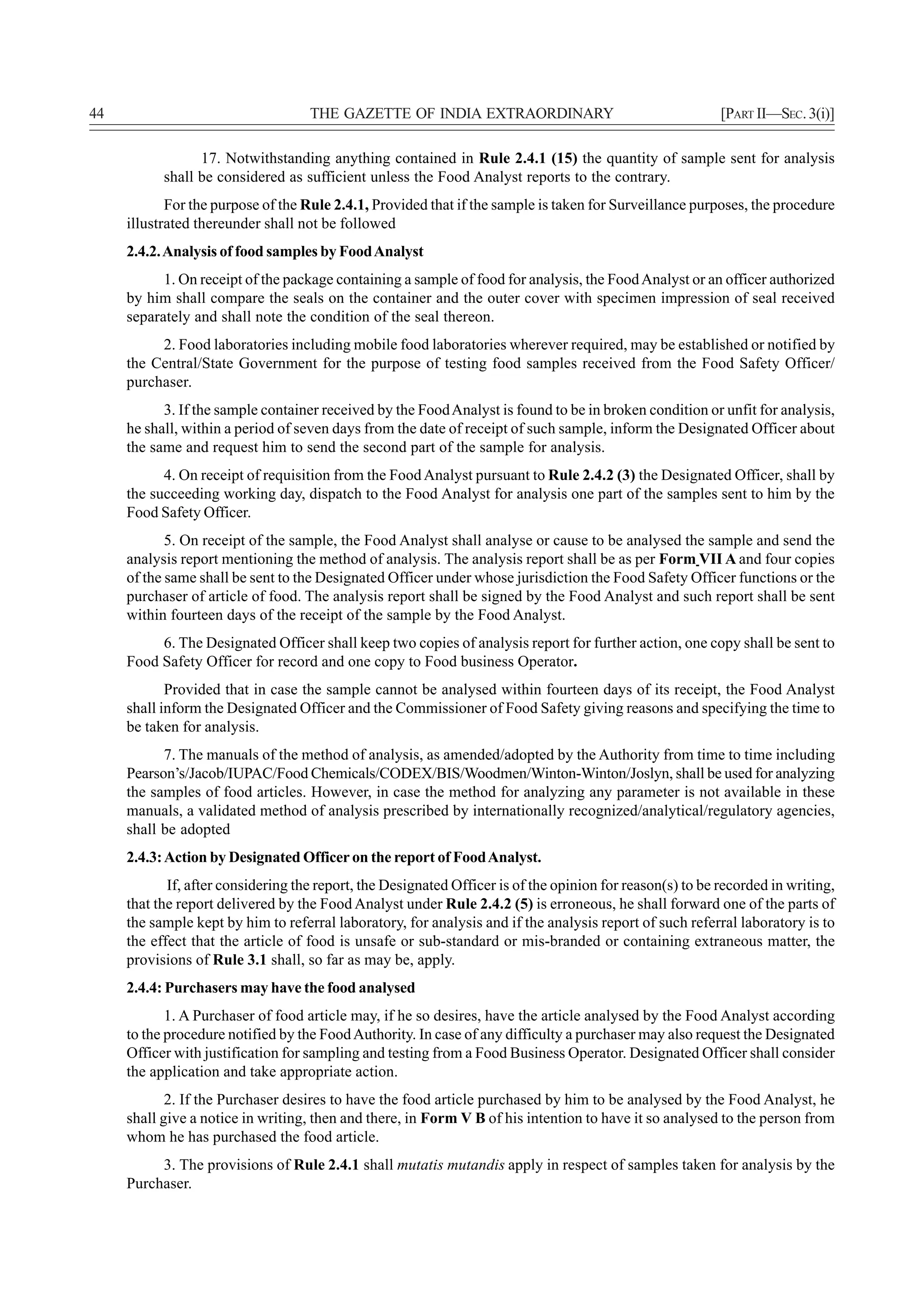 44                                  THE GAZETTE OF INDIA EXTRAORDINARY                                     [PART II—SEC. 3(i)]

                 17. Notwithstanding anything contained in Rule 2.4.1 (15) the quantity of sample sent for analysis
           shall be considered as sufficient unless the Food Analyst reports to the contrary.
            For the purpose of the Rule 2.4.1, Provided that if the sample is taken for Surveillance purposes, the procedure
     illustrated thereunder shall not be followed
     2.4.2. Analysis of food samples by Food Analyst
           1. On receipt of the package containing a sample of food for analysis, the Food Analyst or an officer authorized
     by him shall compare the seals on the container and the outer cover with specimen impression of seal received
     separately and shall note the condition of the seal thereon.
          2. Food laboratories including mobile food laboratories wherever required, may be established or notified by
     the Central/State Government for the purpose of testing food samples received from the Food Safety Officer/
     purchaser.
           3. If the sample container received by the Food Analyst is found to be in broken condition or unfit for analysis,
     he shall, within a period of seven days from the date of receipt of such sample, inform the Designated Officer about
     the same and request him to send the second part of the sample for analysis.
           4. On receipt of requisition from the Food Analyst pursuant to Rule 2.4.2 (3) the Designated Officer, shall by
     the succeeding working day, dispatch to the Food Analyst for analysis one part of the samples sent to him by the
     Food Safety Officer.
            5. On receipt of the sample, the Food Analyst shall analyse or cause to be analysed the sample and send the
     analysis report mentioning the method of analysis. The analysis report shall be as per Form VII A and four copies
     of the same shall be sent to the Designated Officer under whose jurisdiction the Food Safety Officer functions or the
     purchaser of article of food. The analysis report shall be signed by the Food Analyst and such report shall be sent
     within fourteen days of the receipt of the sample by the Food Analyst.
          6. The Designated Officer shall keep two copies of analysis report for further action, one copy shall be sent to
     Food Safety Officer for record and one copy to Food business Operator.
            Provided that in case the sample cannot be analysed within fourteen days of its receipt, the Food Analyst
     shall inform the Designated Officer and the Commissioner of Food Safety giving reasons and specifying the time to
     be taken for analysis.
           7. The manuals of the method of analysis, as amended/adopted by the Authority from time to time including
     Pearson’s/Jacob/IUPAC/Food Chemicals/CODEX/BIS/Woodmen/Winton-Winton/Joslyn, shall be used for analyzing
     the samples of food articles. However, in case the method for analyzing any parameter is not available in these
     manuals, a validated method of analysis prescribed by internationally recognized/analytical/regulatory agencies,
     shall be adopted
     2.4.3: Action by Designated Officer on the report of Food Analyst.
            If, after considering the report, the Designated Officer is of the opinion for reason(s) to be recorded in writing,
     that the report delivered by the Food Analyst under Rule 2.4.2 (5) is erroneous, he shall forward one of the parts of
     the sample kept by him to referral laboratory, for analysis and if the analysis report of such referral laboratory is to
     the effect that the article of food is unsafe or sub-standard or mis-branded or containing extraneous matter, the
     provisions of Rule 3.1 shall, so far as may be, apply.
     2.4.4: Purchasers may have the food analysed
            1. A Purchaser of food article may, if he so desires, have the article analysed by the Food Analyst according
     to the procedure notified by the Food Authority. In case of any difficulty a purchaser may also request the Designated
     Officer with justification for sampling and testing from a Food Business Operator. Designated Officer shall consider
     the application and take appropriate action.
            2. If the Purchaser desires to have the food article purchased by him to be analysed by the Food Analyst, he
     shall give a notice in writing, then and there, in Form V B of his intention to have it so analysed to the person from
     whom he has purchased the food article.
          3. The provisions of Rule 2.4.1 shall mutatis mutandis apply in respect of samples taken for analysis by the
     Purchaser.
 