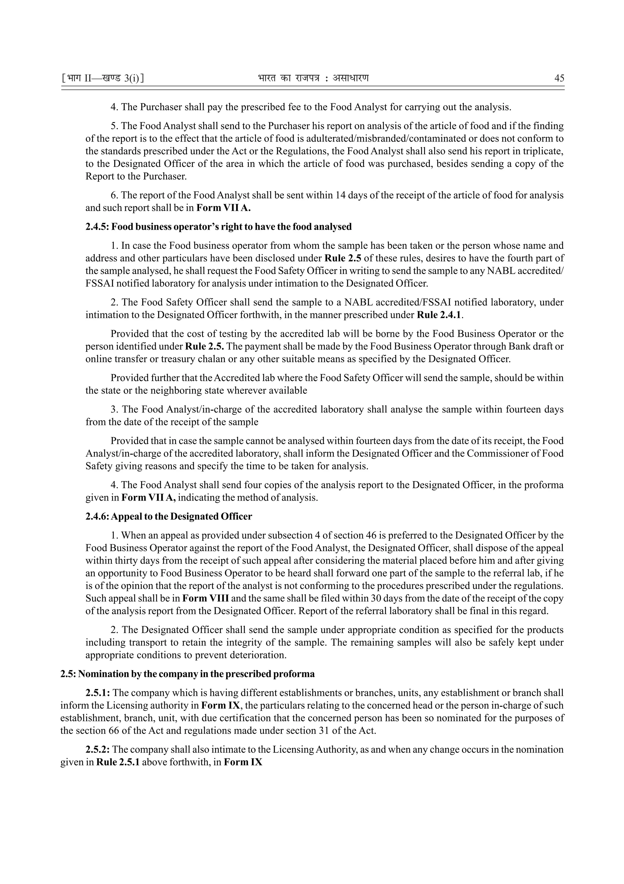 ¹Hkkx II—[k.M 3(i)º                             Hkkjr dk jkti=k % vlk/kj.k                                                45

            4. The Purchaser shall pay the prescribed fee to the Food Analyst for carrying out the analysis.
             5. The Food Analyst shall send to the Purchaser his report on analysis of the article of food and if the finding
      of the report is to the effect that the article of food is adulterated/misbranded/contaminated or does not conform to
      the standards prescribed under the Act or the Regulations, the Food Analyst shall also send his report in triplicate,
      to the Designated Officer of the area in which the article of food was purchased, besides sending a copy of the
      Report to the Purchaser.
            6. The report of the Food Analyst shall be sent within 14 days of the receipt of the article of food for analysis
      and such report shall be in Form VII A.
      2.4.5: Food business operator’s right to have the food analysed
            1. In case the Food business operator from whom the sample has been taken or the person whose name and
      address and other particulars have been disclosed under Rule 2.5 of these rules, desires to have the fourth part of
      the sample analysed, he shall request the Food Safety Officer in writing to send the sample to any NABL accredited/
      FSSAI notified laboratory for analysis under intimation to the Designated Officer.
            2. The Food Safety Officer shall send the sample to a NABL accredited/FSSAI notified laboratory, under
      intimation to the Designated Officer forthwith, in the manner prescribed under Rule 2.4.1.
            Provided that the cost of testing by the accredited lab will be borne by the Food Business Operator or the
      person identified under Rule 2.5. The payment shall be made by the Food Business Operator through Bank draft or
      online transfer or treasury chalan or any other suitable means as specified by the Designated Officer.
             Provided further that the Accredited lab where the Food Safety Officer will send the sample, should be within
      the state or the neighboring state wherever available
            3. The Food Analyst/in-charge of the accredited laboratory shall analyse the sample within fourteen days
      from the date of the receipt of the sample
            Provided that in case the sample cannot be analysed within fourteen days from the date of its receipt, the Food
      Analyst/in-charge of the accredited laboratory, shall inform the Designated Officer and the Commissioner of Food
      Safety giving reasons and specify the time to be taken for analysis.
            4. The Food Analyst shall send four copies of the analysis report to the Designated Officer, in the proforma
      given in Form VII A, indicating the method of analysis.
      2.4.6: Appeal to the Designated Officer
             1. When an appeal as provided under subsection 4 of section 46 is preferred to the Designated Officer by the
      Food Business Operator against the report of the Food Analyst, the Designated Officer, shall dispose of the appeal
      within thirty days from the receipt of such appeal after considering the material placed before him and after giving
      an opportunity to Food Business Operator to be heard shall forward one part of the sample to the referral lab, if he
      is of the opinion that the report of the analyst is not conforming to the procedures prescribed under the regulations.
      Such appeal shall be in Form VIII and the same shall be filed within 30 days from the date of the receipt of the copy
      of the analysis report from the Designated Officer. Report of the referral laboratory shall be final in this regard.
            2. The Designated Officer shall send the sample under appropriate condition as specified for the products
      including transport to retain the integrity of the sample. The remaining samples will also be safely kept under
      appropriate conditions to prevent deterioration.
2.5: Nomination by the company in the prescribed proforma
      2.5.1: The company which is having different establishments or branches, units, any establishment or branch shall
inform the Licensing authority in Form IX, the particulars relating to the concerned head or the person in-charge of such
establishment, branch, unit, with due certification that the concerned person has been so nominated for the purposes of
the section 66 of the Act and regulations made under section 31 of the Act.
      2.5.2: The company shall also intimate to the Licensing Authority, as and when any change occurs in the nomination
given in Rule 2.5.1 above forthwith, in Form IX
 