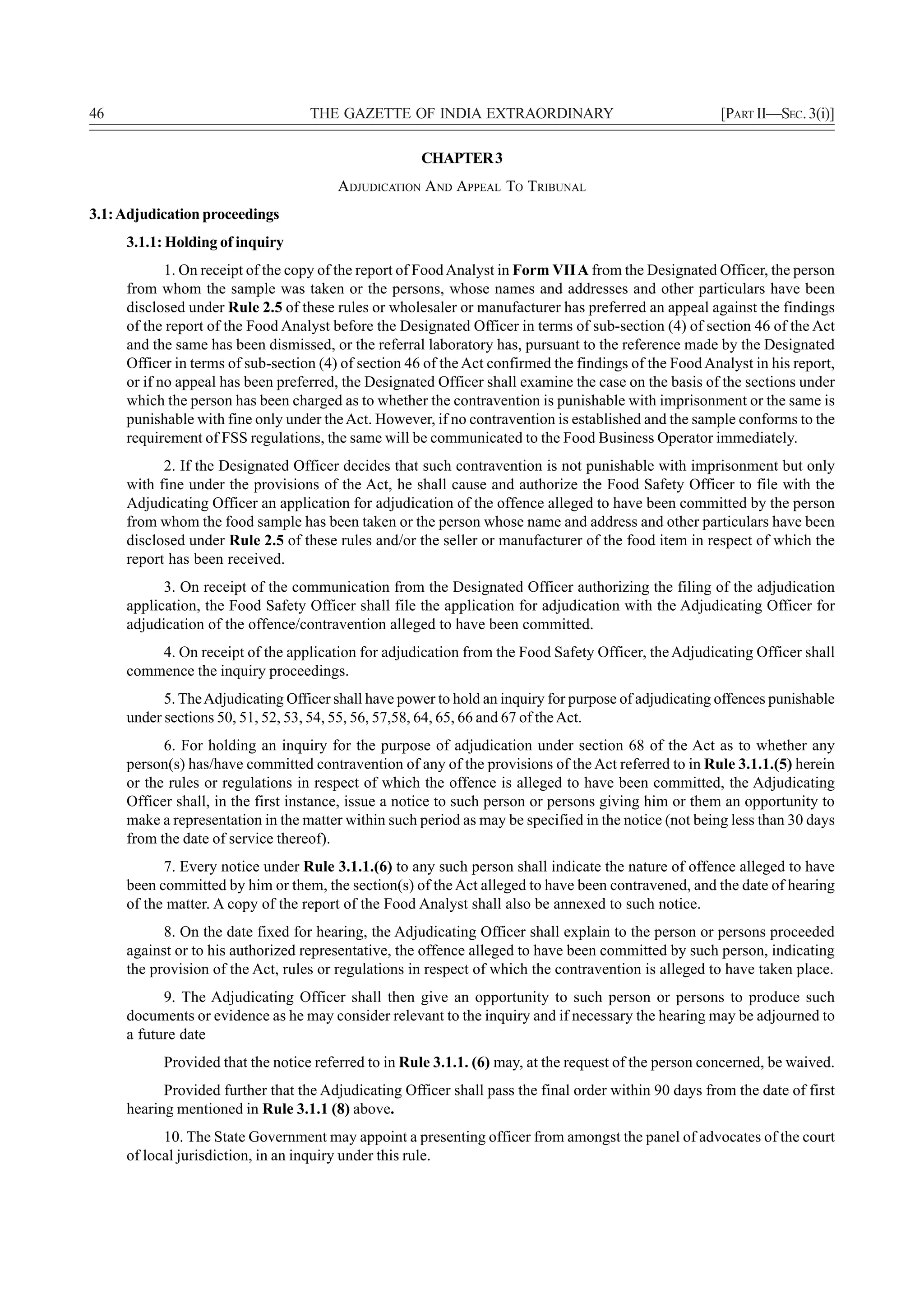 46                                 THE GAZETTE OF INDIA EXTRAORDINARY                                  [PART II—SEC. 3(i)]

                                                      CHAPTER 3
                                        ADJUDICATION AND APPEAL TO TRIBUNAL
3.1: Adjudication proceedings
     3.1.1: Holding of inquiry
            1. On receipt of the copy of the report of Food Analyst in Form VII A from the Designated Officer, the person
     from whom the sample was taken or the persons, whose names and addresses and other particulars have been
     disclosed under Rule 2.5 of these rules or wholesaler or manufacturer has preferred an appeal against the findings
     of the report of the Food Analyst before the Designated Officer in terms of sub-section (4) of section 46 of the Act
     and the same has been dismissed, or the referral laboratory has, pursuant to the reference made by the Designated
     Officer in terms of sub-section (4) of section 46 of the Act confirmed the findings of the Food Analyst in his report,
     or if no appeal has been preferred, the Designated Officer shall examine the case on the basis of the sections under
     which the person has been charged as to whether the contravention is punishable with imprisonment or the same is
     punishable with fine only under the Act. However, if no contravention is established and the sample conforms to the
     requirement of FSS regulations, the same will be communicated to the Food Business Operator immediately.
           2. If the Designated Officer decides that such contravention is not punishable with imprisonment but only
     with fine under the provisions of the Act, he shall cause and authorize the Food Safety Officer to file with the
     Adjudicating Officer an application for adjudication of the offence alleged to have been committed by the person
     from whom the food sample has been taken or the person whose name and address and other particulars have been
     disclosed under Rule 2.5 of these rules and/or the seller or manufacturer of the food item in respect of which the
     report has been received.
           3. On receipt of the communication from the Designated Officer authorizing the filing of the adjudication
     application, the Food Safety Officer shall file the application for adjudication with the Adjudicating Officer for
     adjudication of the offence/contravention alleged to have been committed.
         4. On receipt of the application for adjudication from the Food Safety Officer, the Adjudicating Officer shall
     commence the inquiry proceedings.
           5. The Adjudicating Officer shall have power to hold an inquiry for purpose of adjudicating offences punishable
     under sections 50, 51, 52, 53, 54, 55, 56, 57,58, 64, 65, 66 and 67 of the Act.
           6. For holding an inquiry for the purpose of adjudication under section 68 of the Act as to whether any
     person(s) has/have committed contravention of any of the provisions of the Act referred to in Rule 3.1.1.(5) herein
     or the rules or regulations in respect of which the offence is alleged to have been committed, the Adjudicating
     Officer shall, in the first instance, issue a notice to such person or persons giving him or them an opportunity to
     make a representation in the matter within such period as may be specified in the notice (not being less than 30 days
     from the date of service thereof).
           7. Every notice under Rule 3.1.1.(6) to any such person shall indicate the nature of offence alleged to have
     been committed by him or them, the section(s) of the Act alleged to have been contravened, and the date of hearing
     of the matter. A copy of the report of the Food Analyst shall also be annexed to such notice.
           8. On the date fixed for hearing, the Adjudicating Officer shall explain to the person or persons proceeded
     against or to his authorized representative, the offence alleged to have been committed by such person, indicating
     the provision of the Act, rules or regulations in respect of which the contravention is alleged to have taken place.
           9. The Adjudicating Officer shall then give an opportunity to such person or persons to produce such
     documents or evidence as he may consider relevant to the inquiry and if necessary the hearing may be adjourned to
     a future date
           Provided that the notice referred to in Rule 3.1.1. (6) may, at the request of the person concerned, be waived.
           Provided further that the Adjudicating Officer shall pass the final order within 90 days from the date of first
     hearing mentioned in Rule 3.1.1 (8) above.
           10. The State Government may appoint a presenting officer from amongst the panel of advocates of the court
     of local jurisdiction, in an inquiry under this rule.
 