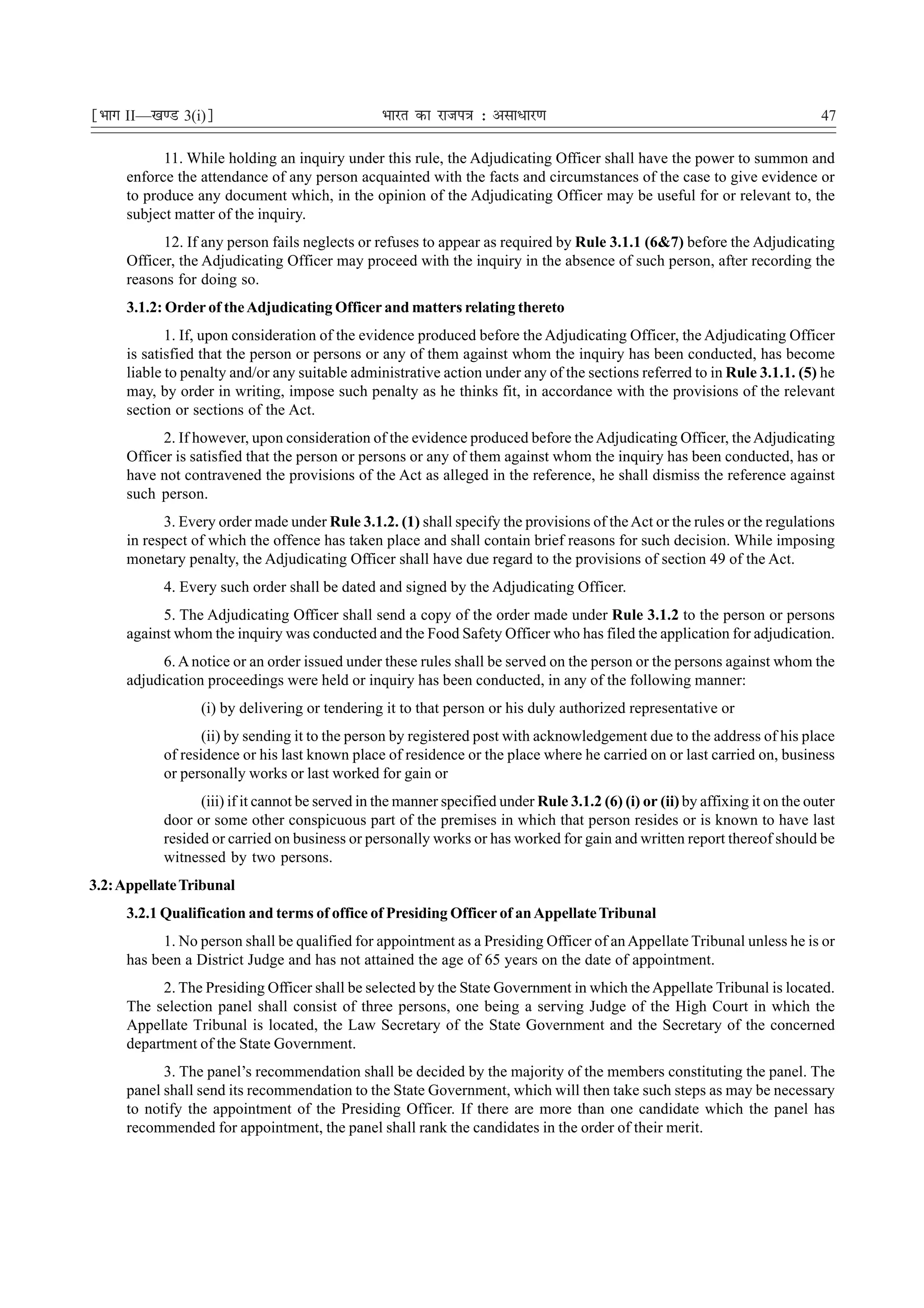 ¹Hkkx II—[k.M 3(i)º                              Hkkjr dk jkti=k % vlk/kj.k                                                    47

           11. While holding an inquiry under this rule, the Adjudicating Officer shall have the power to summon and
     enforce the attendance of any person acquainted with the facts and circumstances of the case to give evidence or
     to produce any document which, in the opinion of the Adjudicating Officer may be useful for or relevant to, the
     subject matter of the inquiry.
           12. If any person fails neglects or refuses to appear as required by Rule 3.1.1 (6&7) before the Adjudicating
     Officer, the Adjudicating Officer may proceed with the inquiry in the absence of such person, after recording the
     reasons for doing so.
     3.1.2: Order of the Adjudicating Officer and matters relating thereto
            1. If, upon consideration of the evidence produced before the Adjudicating Officer, the Adjudicating Officer
     is satisfied that the person or persons or any of them against whom the inquiry has been conducted, has become
     liable to penalty and/or any suitable administrative action under any of the sections referred to in Rule 3.1.1. (5) he
     may, by order in writing, impose such penalty as he thinks fit, in accordance with the provisions of the relevant
     section or sections of the Act.
           2. If however, upon consideration of the evidence produced before the Adjudicating Officer, the Adjudicating
     Officer is satisfied that the person or persons or any of them against whom the inquiry has been conducted, has or
     have not contravened the provisions of the Act as alleged in the reference, he shall dismiss the reference against
     such person.
           3. Every order made under Rule 3.1.2. (1) shall specify the provisions of the Act or the rules or the regulations
     in respect of which the offence has taken place and shall contain brief reasons for such decision. While imposing
     monetary penalty, the Adjudicating Officer shall have due regard to the provisions of section 49 of the Act.
           4. Every such order shall be dated and signed by the Adjudicating Officer.
           5. The Adjudicating Officer shall send a copy of the order made under Rule 3.1.2 to the person or persons
     against whom the inquiry was conducted and the Food Safety Officer who has filed the application for adjudication.
           6. A notice or an order issued under these rules shall be served on the person or the persons against whom the
     adjudication proceedings were held or inquiry has been conducted, in any of the following manner:
                 (i) by delivering or tendering it to that person or his duly authorized representative or
                  (ii) by sending it to the person by registered post with acknowledgement due to the address of his place
           of residence or his last known place of residence or the place where he carried on or last carried on, business
           or personally works or last worked for gain or
                 (iii) if it cannot be served in the manner specified under Rule 3.1.2 (6) (i) or (ii) by affixing it on the outer
           door or some other conspicuous part of the premises in which that person resides or is known to have last
           resided or carried on business or personally works or has worked for gain and written report thereof should be
           witnessed by two persons.
3.2: Appellate Tribunal
     3.2.1 Qualification and terms of office of Presiding Officer of an Appellate Tribunal
           1. No person shall be qualified for appointment as a Presiding Officer of an Appellate Tribunal unless he is or
     has been a District Judge and has not attained the age of 65 years on the date of appointment.
           2. The Presiding Officer shall be selected by the State Government in which the Appellate Tribunal is located.
     The selection panel shall consist of three persons, one being a serving Judge of the High Court in which the
     Appellate Tribunal is located, the Law Secretary of the State Government and the Secretary of the concerned
     department of the State Government.
           3. The panel’s recommendation shall be decided by the majority of the members constituting the panel. The
     panel shall send its recommendation to the State Government, which will then take such steps as may be necessary
     to notify the appointment of the Presiding Officer. If there are more than one candidate which the panel has
     recommended for appointment, the panel shall rank the candidates in the order of their merit.
 