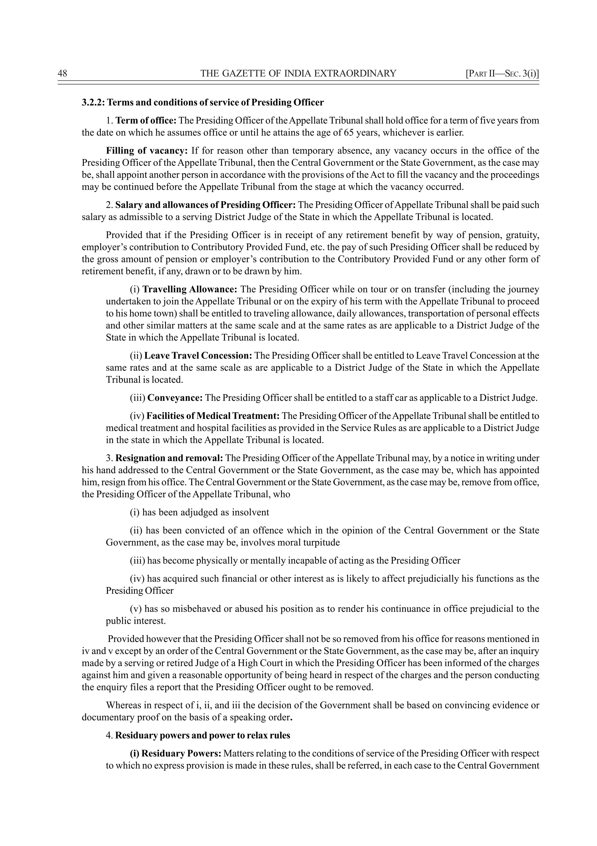48                                  THE GAZETTE OF INDIA EXTRAORDINARY                                   [PART II—SEC. 3(i)]

     3.2.2: Terms and conditions of service of Presiding Officer
           1. Term of office: The Presiding Officer of the Appellate Tribunal shall hold office for a term of five years from
     the date on which he assumes office or until he attains the age of 65 years, whichever is earlier.
           Filling of vacancy: If for reason other than temporary absence, any vacancy occurs in the office of the
     Presiding Officer of the Appellate Tribunal, then the Central Government or the State Government, as the case may
     be, shall appoint another person in accordance with the provisions of the Act to fill the vacancy and the proceedings
     may be continued before the Appellate Tribunal from the stage at which the vacancy occurred.
           2. Salary and allowances of Presiding Officer: The Presiding Officer of Appellate Tribunal shall be paid such
     salary as admissible to a serving District Judge of the State in which the Appellate Tribunal is located.
           Provided that if the Presiding Officer is in receipt of any retirement benefit by way of pension, gratuity,
     employer’s contribution to Contributory Provided Fund, etc. the pay of such Presiding Officer shall be reduced by
     the gross amount of pension or employer’s contribution to the Contributory Provided Fund or any other form of
     retirement benefit, if any, drawn or to be drawn by him.
                  (i) Travelling Allowance: The Presiding Officer while on tour or on transfer (including the journey
           undertaken to join the Appellate Tribunal or on the expiry of his term with the Appellate Tribunal to proceed
           to his home town) shall be entitled to traveling allowance, daily allowances, transportation of personal effects
           and other similar matters at the same scale and at the same rates as are applicable to a District Judge of the
           State in which the Appellate Tribunal is located.
                (ii) Leave Travel Concession: The Presiding Officer shall be entitled to Leave Travel Concession at the
           same rates and at the same scale as are applicable to a District Judge of the State in which the Appellate
           Tribunal is located.
                 (iii) Conveyance: The Presiding Officer shall be entitled to a staff car as applicable to a District Judge.
                  (iv) Facilities of Medical Treatment: The Presiding Officer of the Appellate Tribunal shall be entitled to
           medical treatment and hospital facilities as provided in the Service Rules as are applicable to a District Judge
           in the state in which the Appellate Tribunal is located.
           3. Resignation and removal: The Presiding Officer of the Appellate Tribunal may, by a notice in writing under
     his hand addressed to the Central Government or the State Government, as the case may be, which has appointed
     him, resign from his office. The Central Government or the State Government, as the case may be, remove from office,
     the Presiding Officer of the Appellate Tribunal, who
                 (i) has been adjudged as insolvent
                (ii) has been convicted of an offence which in the opinion of the Central Government or the State
           Government, as the case may be, involves moral turpitude
                 (iii) has become physically or mentally incapable of acting as the Presiding Officer
                 (iv) has acquired such financial or other interest as is likely to affect prejudicially his functions as the
           Presiding Officer
                 (v) has so misbehaved or abused his position as to render his continuance in office prejudicial to the
           public interest.
            Provided however that the Presiding Officer shall not be so removed from his office for reasons mentioned in
     iv and v except by an order of the Central Government or the State Government, as the case may be, after an inquiry
     made by a serving or retired Judge of a High Court in which the Presiding Officer has been informed of the charges
     against him and given a reasonable opportunity of being heard in respect of the charges and the person conducting
     the enquiry files a report that the Presiding Officer ought to be removed.
          Whereas in respect of i, ii, and iii the decision of the Government shall be based on convincing evidence or
     documentary proof on the basis of a speaking order.
           4. Residuary powers and power to relax rules
                 (i) Residuary Powers: Matters relating to the conditions of service of the Presiding Officer with respect
           to which no express provision is made in these rules, shall be referred, in each case to the Central Government
 