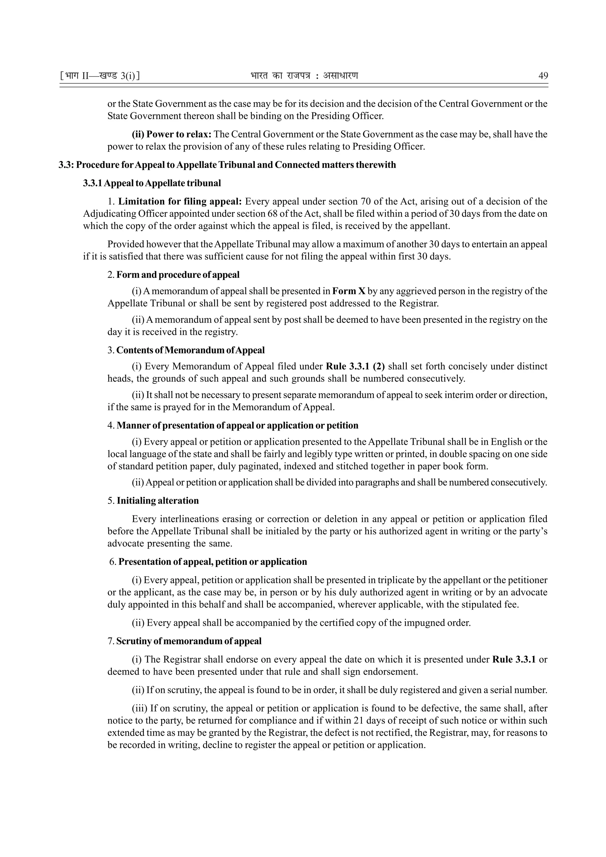 ¹Hkkx II—[k.M 3(i)º                             Hkkjr dk jkti=k % vlk/kj.k                                                   49

           or the State Government as the case may be for its decision and the decision of the Central Government or the
           State Government thereon shall be binding on the Presiding Officer.
                (ii) Power to relax: The Central Government or the State Government as the case may be, shall have the
           power to relax the provision of any of these rules relating to Presiding Officer.
3.3: Procedure for Appeal to Appellate Tribunal and Connected matters therewith
     3.3.1 Appeal to Appellate tribunal
          1. Limitation for filing appeal: Every appeal under section 70 of the Act, arising out of a decision of the
     Adjudicating Officer appointed under section 68 of the Act, shall be filed within a period of 30 days from the date on
     which the copy of the order against which the appeal is filed, is received by the appellant.
             Provided however that the Appellate Tribunal may allow a maximum of another 30 days to entertain an appeal
     if it is satisfied that there was sufficient cause for not filing the appeal within first 30 days.
           2. Form and procedure of appeal
                (i) A memorandum of appeal shall be presented in Form X by any aggrieved person in the registry of the
           Appellate Tribunal or shall be sent by registered post addressed to the Registrar.
                  (ii) A memorandum of appeal sent by post shall be deemed to have been presented in the registry on the
           day it is received in the registry.
           3. Contents of Memorandum of Appeal
                (i) Every Memorandum of Appeal filed under Rule 3.3.1 (2) shall set forth concisely under distinct
           heads, the grounds of such appeal and such grounds shall be numbered consecutively.
                  (ii) It shall not be necessary to present separate memorandum of appeal to seek interim order or direction,
           if the same is prayed for in the Memorandum of Appeal.
           4. Manner of presentation of appeal or application or petition
                  (i) Every appeal or petition or application presented to the Appellate Tribunal shall be in English or the
           local language of the state and shall be fairly and legibly type written or printed, in double spacing on one side
           of standard petition paper, duly paginated, indexed and stitched together in paper book form.
                 (ii) Appeal or petition or application shall be divided into paragraphs and shall be numbered consecutively.
           5. Initialing alteration
                 Every interlineations erasing or correction or deletion in any appeal or petition or application filed
           before the Appellate Tribunal shall be initialed by the party or his authorized agent in writing or the party’s
           advocate presenting the same.
           6. Presentation of appeal, petition or application
                 (i) Every appeal, petition or application shall be presented in triplicate by the appellant or the petitioner
           or the applicant, as the case may be, in person or by his duly authorized agent in writing or by an advocate
           duly appointed in this behalf and shall be accompanied, wherever applicable, with the stipulated fee.
                 (ii) Every appeal shall be accompanied by the certified copy of the impugned order.
           7. Scrutiny of memorandum of appeal
               (i) The Registrar shall endorse on every appeal the date on which it is presented under Rule 3.3.1 or
           deemed to have been presented under that rule and shall sign endorsement.
                 (ii) If on scrutiny, the appeal is found to be in order, it shall be duly registered and given a serial number.
                 (iii) If on scrutiny, the appeal or petition or application is found to be defective, the same shall, after
           notice to the party, be returned for compliance and if within 21 days of receipt of such notice or within such
           extended time as may be granted by the Registrar, the defect is not rectified, the Registrar, may, for reasons to
           be recorded in writing, decline to register the appeal or petition or application.
 