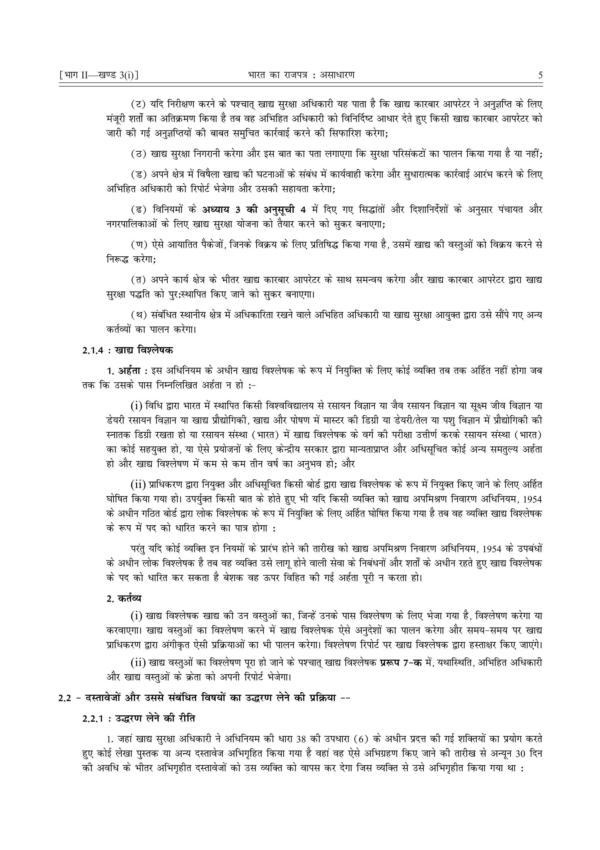 ¹Hkkx II—[k.M 3(i)º                               Hkkjr dk jkti=k % vlk/kj.k                                                        5

                  (V) ;fn fujh{k.k djus ds i'Pkkr~ [kk| lqj{kk vfèkdkjh ;g ikrk gS fd [kk| dkjckj vkijsVj us vuqKfIr ds fy,
           eatwjh 'krks± dk vfrØe.k fd;k gS rc og vfHkfgr vfèkdkjh dks fofu£n"V vkèkkj nsrs gq, fdlh [kk| dkjckj vkijsVj dks
           tkjh dh xbZ vuqKfIr;ksa dh ckcr leqfpr dkjZokbZ djus dh fliQkfj'k djsxk_
                 (B) [kk| lqj{kk fuxjkuh djsxk vkSj bl ckr dk irk yxk,xk fd lqj{kk ifjladVksa dk ikyu fd;k x;k gS ;k ugha_
                 (M) vius {ks=k esa fo"kSyk [kk| dh ?kVukvksa ds lacaèk esa dk;Zokgh djsxk vkSj lqèkkjkRed dkjZokbZ vkjaHk djus ds fy,
           vfHkfgr vfèkdkjh dks fjiksVZ Hkstsxk vkSj mldh lgk;rk djsxk_
                 (<) fofu;eksa ds vè;k; 3 dh vuqlwph 4 esa fn, x, fl¼karksa vkSj fn'kkfunsZ'kksa ds vuqlkj iapk;r vkSj
           uxjikfydkvksa ds fy, [kk| lqj{kk ;kstuk dks rS;kj djus dks lqdj cuk,xk_
               (.k) ,sls vk;kfrr iSdstksa] ftuds foØ; ds fy, izfrf"k¼ fd;k x;k gS] mlesa [kk| dh oLrqvksa dks foØ; djus ls
           fu:¼ djsxk_
                  (r) vius dk;Z {ks=k ds Hkhrj [kk| dkjckj vkijsVj ds lkFk leUo; djsxk vkSj [kk| dkjckj vkijsVj }kjk [kk|
           lqj{kk i¼fr dks iqj%LFkkfir fd, tkus dks lqdj cuk,xkA
                   (Fk) lacafèkr LFkkuh; {ks=k esa vfèkdkfjrk j[kus okys vfHkfgr vfèkdkjh ;k [kk| lqj{kk vk;qDr }kjk mls lkSais x, vU;
           drZO;ksa dk ikyu djsxkA
     2-1-4 % [kk| fo'ys"kd
          1- vgZrk % bl vfèkfu;e ds vèkhu [kk| fo'ys"kd ds :i esa fu;qfDr ds fy, dksbZ O;fDr rc rd v£gr ugha gksxk tc
     rd fd mlds ikl fuEufyf[kr vgZrk u gks %&
                   (i) fofèk }kjk Hkkjr esa LFkkfir fdlh fo'ofo|ky; ls jlk;u foKku ;k tSo jlk;u foKku ;k lw{e tho foKku ;k
           Ms;jh jlk;u foKku ;k [kk| izkS|ksfxdh] [kk| vkSj iks"k.k esa ekLVj dh fMxzh ;k Ms;jh@rsy ;k i'kq foKku esa izkS|ksfxdh dh
           Lukrd fMxzh j[krk gks ;k jlk;u laLFkk (Hkkjr) esa [kk| fo'ys"kd ds oxZ dh ijh{kk mÙkh.kZ djds jlk;u laLFkk (Hkkjr)
           dk dksbZ lg;qDr gks] ;k ,sls iz;kstuksa ds fy, dsUæh; ljdkj }kjk ekU;rkizkIr vkSj vfèklwfpr dksbZ vU; lerqY; vgZrk
           gks vkSj [kk| fo'ys"k.k esa de ls de rhu o"kZ dk vuqHko gks_ vkSj
                    (ii) izkfèkdj.k }kjk fu;qDr vkSj vfèklwfpr fdlh cksMZ }kjk [kk| fo'ys"kd ds :i esa fu;qDr fd, tkus ds fy, v£gr
           ?kksf"kr fd;k x;k gksA mi;qZDr fdlh ckr ds gksrs gq, Hkh ;fn fdlh O;fDr dks [kk| vifeJ.k fuokj.k vfèkfu;e] 1954
           ds vèkhu xfBr cksMZ }kjk yksd fo'ys"kd ds :i esa fu;qfDr ds fy, v£gr ?kksf"kr fd;k x;k gS rc og O;fDr [kk| fo'ys"kd
           ds :i esa in dks èkkfjr djus dk ik=k gksxk %
                 ijarq ;fn dksbZ O;fDr bu fu;eksa ds izkjaHk gksus dh rkjh[k dks [kk| vifeJ.k fuokj.k vfèkfu;e] 1954 ds micaèkksa
           ds vèkhu yksd fo'ys"kd gS rc og O;fDr mls ykxw gksus okyh lsok ds fucaèkuksa vkSj 'krks± ds vèkhu jgrs gq, [kk| fo'ys"kd
           ds in dks èkkfjr dj ldrk gS cs'kd og Åij fofgr dh xbZ vgZrk iwjh u djrk gksA
           2- drZO;
                  (i) [kk| fo'ys"kd [kk| dh mu oLrqvksa dk] ftUgsa muds ikl fo'ys"k.k ds fy, Hkstk x;k gS] fo'ys"k.k djsxk ;k
           djok,xkA [kk| oLrqvksa dk fo'ys"k.k djus esa [kk| fo'ys"kd ,sls vuqns'kksa dk ikyu djsxk vkSj le;&le; ij [kk|
           izkfèkdj.k }kjk vaxhÑr ,slh izfØ;kvksa dk Hkh ikyu djsxkA fo'ys"k.k fjiksVZ ij [kk| fo'ys"kd }kjk gLrk{kj fd, tk,axsA
                  (ii) [kk| oLrqvksa dk fo'ys"k.k iwjk gks tkus ds i'Pkkr~ [kk| fo'ys"kd iz:i 7&d esa] ;FkkfLFkfr] vfHkfgr vfèkdkjh
           vkSj [kk| oLrqvksa ds Øsrk dks viuh fjiksVZ HkstsxkA
2-2 & nLrkostksa vkSj mlls lacafèkr fo"k;ksa dk m¼j.k ysus dh izfØ;k &&
     2-2-1 % m¼j.k ysus dh jhfr
           1- tgka [kk| lqj{kk vfèkdkjh us vfèkfu;e dh èkkjk 38 dh mièkkjk (6) ds vèkhu iznÙk dh xbZ 'kfDr;ksa dk iz;ksx djrs
     gq, dksbZ ys[kk iqLrd ;k vU; nLrkost vfHkx`fgr fd;k x;k gS ogka og ,sls vfHkxzg.k fd, tkus dh rkjh[k ls vU;wu 30 fnu
     dh vofèk ds Hkhrj vfHkx`ghr nLrkostksa dks ml O;fDr dks okil dj nsxk ftl O;fDr ls mls vfHkx`ghr fd;k x;k Fkk %
 
