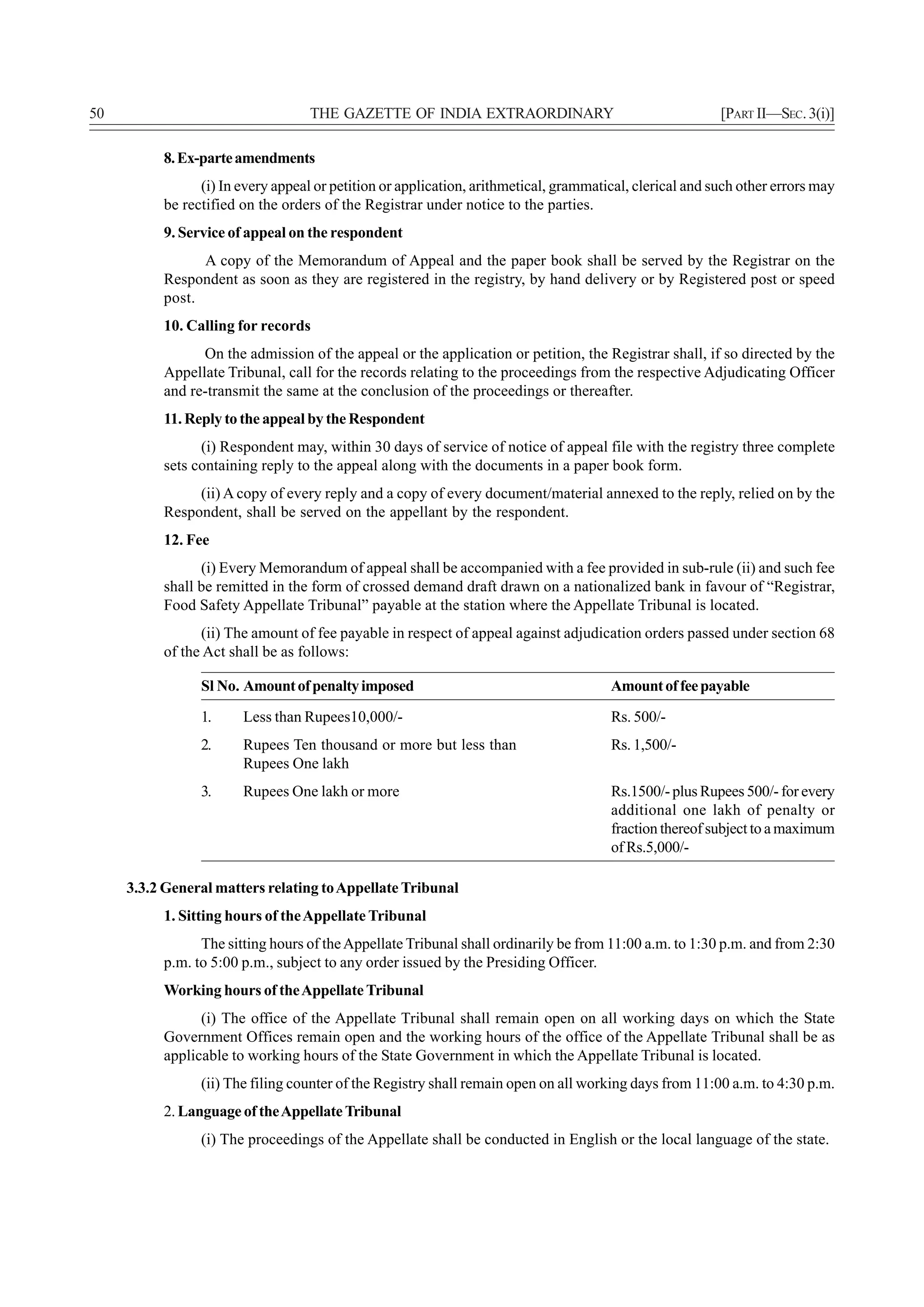 50                                 THE GAZETTE OF INDIA EXTRAORDINARY                                    [PART II—SEC. 3(i)]

          8. Ex-parte amendments
                (i) In every appeal or petition or application, arithmetical, grammatical, clerical and such other errors may
          be rectified on the orders of the Registrar under notice to the parties.
          9. Service of appeal on the respondent
                A copy of the Memorandum of Appeal and the paper book shall be served by the Registrar on the
          Respondent as soon as they are registered in the registry, by hand delivery or by Registered post or speed
          post.
          10. Calling for records
                On the admission of the appeal or the application or petition, the Registrar shall, if so directed by the
          Appellate Tribunal, call for the records relating to the proceedings from the respective Adjudicating Officer
          and re-transmit the same at the conclusion of the proceedings or thereafter.
          11. Reply to the appeal by the Respondent
                (i) Respondent may, within 30 days of service of notice of appeal file with the registry three complete
          sets containing reply to the appeal along with the documents in a paper book form.
               (ii) A copy of every reply and a copy of every document/material annexed to the reply, relied on by the
          Respondent, shall be served on the appellant by the respondent.
          12. Fee
                (i) Every Memorandum of appeal shall be accompanied with a fee provided in sub-rule (ii) and such fee
          shall be remitted in the form of crossed demand draft drawn on a nationalized bank in favour of “Registrar,
          Food Safety Appellate Tribunal” payable at the station where the Appellate Tribunal is located.
                (ii) The amount of fee payable in respect of appeal against adjudication orders passed under section 68
          of the Act shall be as follows:

                Sl No. Amount of penalty imposed                                      Amount of fee payable
                1.     Less than Rupees10,000/-                                       Rs. 500/-
                2.     Rupees Ten thousand or more but less than                      Rs. 1,500/-
                       Rupees One lakh
                3.     Rupees One lakh or more                                        Rs.1500/- plus Rupees 500/- for every
                                                                                      additional one lakh of penalty or
                                                                                      fraction thereof subject to a maximum
                                                                                      of Rs.5,000/-

     3.3.2 General matters relating to Appellate Tribunal
          1. Sitting hours of the Appellate Tribunal
                The sitting hours of the Appellate Tribunal shall ordinarily be from 11:00 a.m. to 1:30 p.m. and from 2:30
          p.m. to 5:00 p.m., subject to any order issued by the Presiding Officer.
          Working hours of the Appellate Tribunal
                (i) The office of the Appellate Tribunal shall remain open on all working days on which the State
          Government Offices remain open and the working hours of the office of the Appellate Tribunal shall be as
          applicable to working hours of the State Government in which the Appellate Tribunal is located.
                (ii) The filing counter of the Registry shall remain open on all working days from 11:00 a.m. to 4:30 p.m.
          2. Language of the Appellate Tribunal
                (i) The proceedings of the Appellate shall be conducted in English or the local language of the state.
 