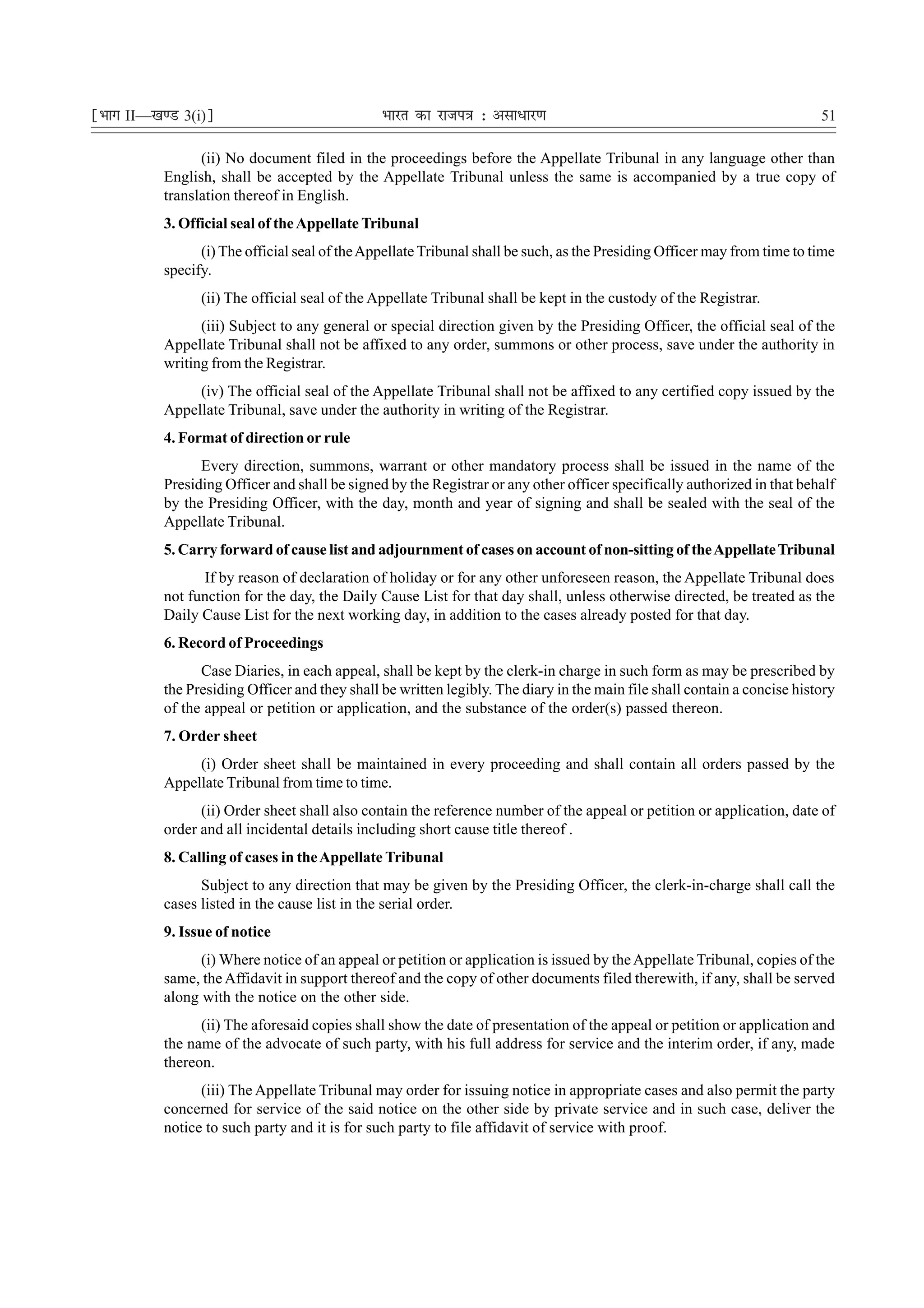 ¹Hkkx II—[k.M 3(i)º                             Hkkjr dk jkti=k % vlk/kj.k                                                 51

                 (ii) No document filed in the proceedings before the Appellate Tribunal in any language other than
           English, shall be accepted by the Appellate Tribunal unless the same is accompanied by a true copy of
           translation thereof in English.
           3. Official seal of the Appellate Tribunal
                 (i) The official seal of the Appellate Tribunal shall be such, as the Presiding Officer may from time to time
           specify.
                 (ii) The official seal of the Appellate Tribunal shall be kept in the custody of the Registrar.
                 (iii) Subject to any general or special direction given by the Presiding Officer, the official seal of the
           Appellate Tribunal shall not be affixed to any order, summons or other process, save under the authority in
           writing from the Registrar.
                (iv) The official seal of the Appellate Tribunal shall not be affixed to any certified copy issued by the
           Appellate Tribunal, save under the authority in writing of the Registrar.
           4. Format of direction or rule
                 Every direction, summons, warrant or other mandatory process shall be issued in the name of the
           Presiding Officer and shall be signed by the Registrar or any other officer specifically authorized in that behalf
           by the Presiding Officer, with the day, month and year of signing and shall be sealed with the seal of the
           Appellate Tribunal.
           5. Carry forward of cause list and adjournment of cases on account of non-sitting of the Appellate Tribunal
                 If by reason of declaration of holiday or for any other unforeseen reason, the Appellate Tribunal does
           not function for the day, the Daily Cause List for that day shall, unless otherwise directed, be treated as the
           Daily Cause List for the next working day, in addition to the cases already posted for that day.
           6. Record of Proceedings
                 Case Diaries, in each appeal, shall be kept by the clerk-in charge in such form as may be prescribed by
           the Presiding Officer and they shall be written legibly. The diary in the main file shall contain a concise history
           of the appeal or petition or application, and the substance of the order(s) passed thereon.
           7. Order sheet
                (i) Order sheet shall be maintained in every proceeding and shall contain all orders passed by the
           Appellate Tribunal from time to time.
                 (ii) Order sheet shall also contain the reference number of the appeal or petition or application, date of
           order and all incidental details including short cause title thereof .
           8. Calling of cases in the Appellate Tribunal
                 Subject to any direction that may be given by the Presiding Officer, the clerk-in-charge shall call the
           cases listed in the cause list in the serial order.
           9. Issue of notice
                 (i) Where notice of an appeal or petition or application is issued by the Appellate Tribunal, copies of the
           same, the Affidavit in support thereof and the copy of other documents filed therewith, if any, shall be served
           along with the notice on the other side.
                 (ii) The aforesaid copies shall show the date of presentation of the appeal or petition or application and
           the name of the advocate of such party, with his full address for service and the interim order, if any, made
           thereon.
                 (iii) The Appellate Tribunal may order for issuing notice in appropriate cases and also permit the party
           concerned for service of the said notice on the other side by private service and in such case, deliver the
           notice to such party and it is for such party to file affidavit of service with proof.
 