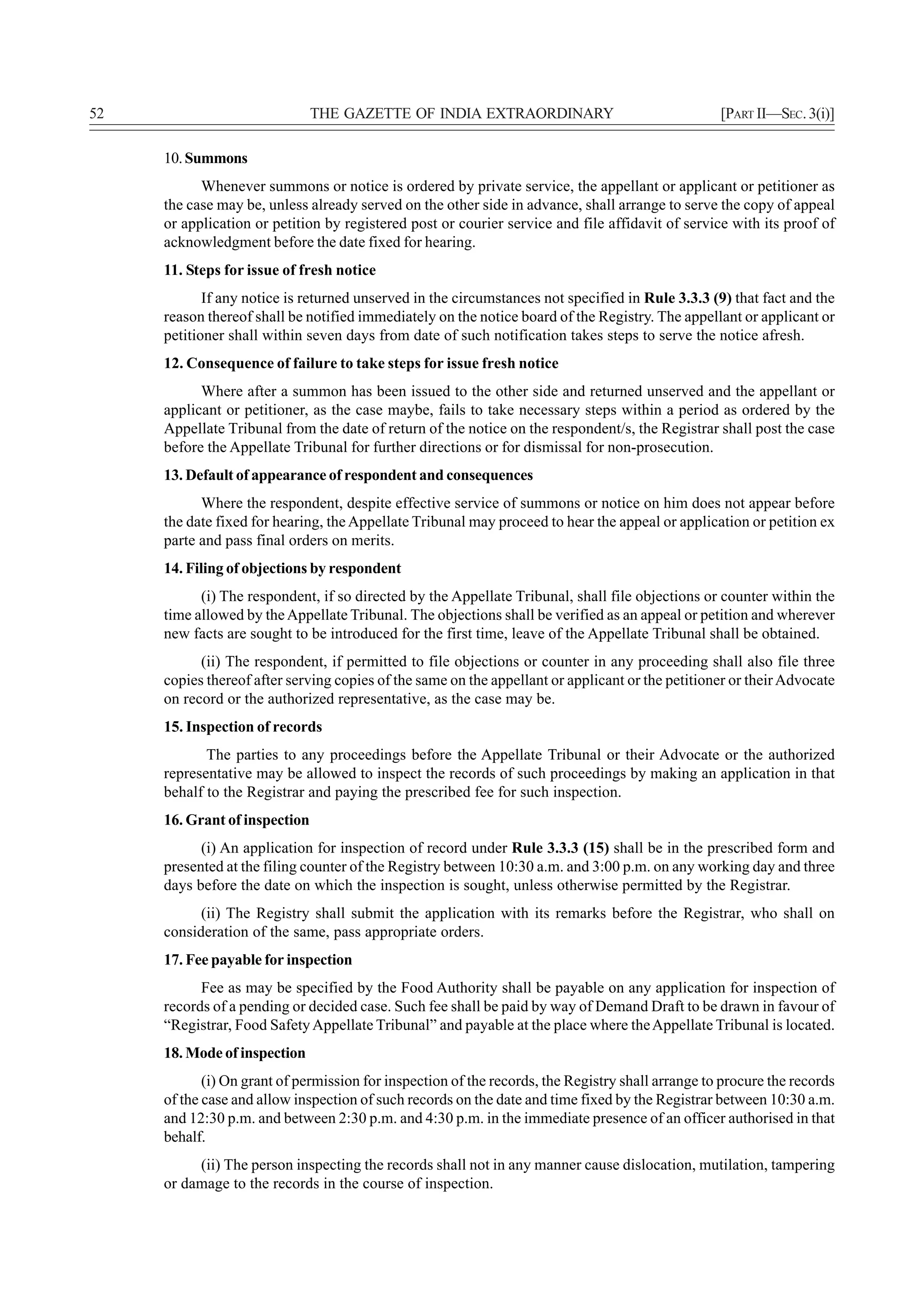 52                             THE GAZETTE OF INDIA EXTRAORDINARY                                  [PART II—SEC. 3(i)]

     10. Summons
           Whenever summons or notice is ordered by private service, the appellant or applicant or petitioner as
     the case may be, unless already served on the other side in advance, shall arrange to serve the copy of appeal
     or application or petition by registered post or courier service and file affidavit of service with its proof of
     acknowledgment before the date fixed for hearing.
     11. Steps for issue of fresh notice
            If any notice is returned unserved in the circumstances not specified in Rule 3.3.3 (9) that fact and the
     reason thereof shall be notified immediately on the notice board of the Registry. The appellant or applicant or
     petitioner shall within seven days from date of such notification takes steps to serve the notice afresh.
     12. Consequence of failure to take steps for issue fresh notice
           Where after a summon has been issued to the other side and returned unserved and the appellant or
     applicant or petitioner, as the case maybe, fails to take necessary steps within a period as ordered by the
     Appellate Tribunal from the date of return of the notice on the respondent/s, the Registrar shall post the case
     before the Appellate Tribunal for further directions or for dismissal for non-prosecution.
     13. Default of appearance of respondent and consequences
           Where the respondent, despite effective service of summons or notice on him does not appear before
     the date fixed for hearing, the Appellate Tribunal may proceed to hear the appeal or application or petition ex
     parte and pass final orders on merits.
     14. Filing of objections by respondent
           (i) The respondent, if so directed by the Appellate Tribunal, shall file objections or counter within the
     time allowed by the Appellate Tribunal. The objections shall be verified as an appeal or petition and wherever
     new facts are sought to be introduced for the first time, leave of the Appellate Tribunal shall be obtained.
           (ii) The respondent, if permitted to file objections or counter in any proceeding shall also file three
     copies thereof after serving copies of the same on the appellant or applicant or the petitioner or their Advocate
     on record or the authorized representative, as the case may be.
     15. Inspection of records
            The parties to any proceedings before the Appellate Tribunal or their Advocate or the authorized
     representative may be allowed to inspect the records of such proceedings by making an application in that
     behalf to the Registrar and paying the prescribed fee for such inspection.
     16. Grant of inspection
           (i) An application for inspection of record under Rule 3.3.3 (15) shall be in the prescribed form and
     presented at the filing counter of the Registry between 10:30 a.m. and 3:00 p.m. on any working day and three
     days before the date on which the inspection is sought, unless otherwise permitted by the Registrar.
           (ii) The Registry shall submit the application with its remarks before the Registrar, who shall on
     consideration of the same, pass appropriate orders.
     17. Fee payable for inspection
           Fee as may be specified by the Food Authority shall be payable on any application for inspection of
     records of a pending or decided case. Such fee shall be paid by way of Demand Draft to be drawn in favour of
     “Registrar, Food Safety Appellate Tribunal” and payable at the place where the Appellate Tribunal is located.
     18. Mode of inspection
            (i) On grant of permission for inspection of the records, the Registry shall arrange to procure the records
     of the case and allow inspection of such records on the date and time fixed by the Registrar between 10:30 a.m.
     and 12:30 p.m. and between 2:30 p.m. and 4:30 p.m. in the immediate presence of an officer authorised in that
     behalf.
          (ii) The person inspecting the records shall not in any manner cause dislocation, mutilation, tampering
     or damage to the records in the course of inspection.
 
