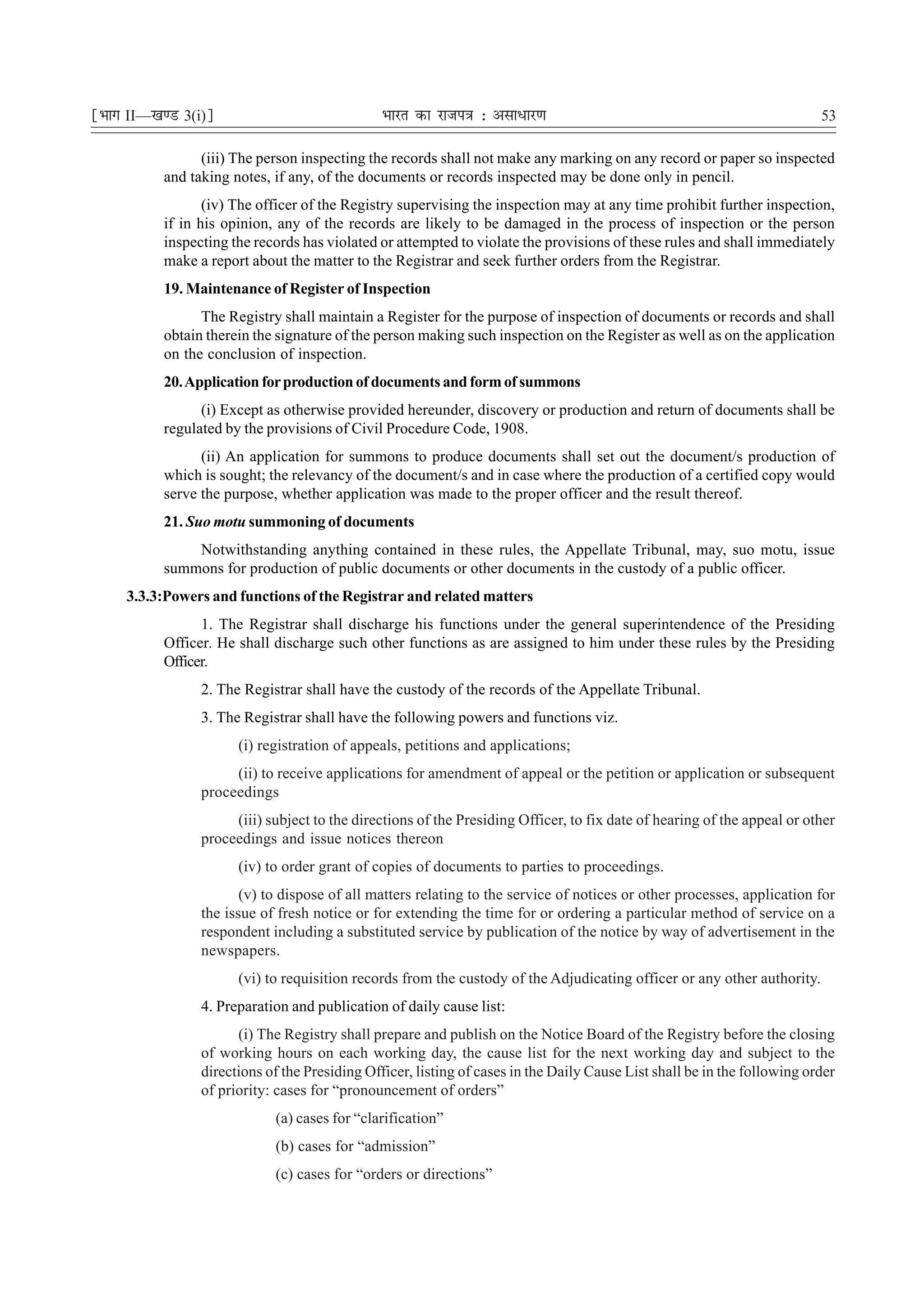 ¹Hkkx II—[k.M 3(i)º                             Hkkjr dk jkti=k % vlk/kj.k                                                 53

                 (iii) The person inspecting the records shall not make any marking on any record or paper so inspected
           and taking notes, if any, of the documents or records inspected may be done only in pencil.
                  (iv) The officer of the Registry supervising the inspection may at any time prohibit further inspection,
           if in his opinion, any of the records are likely to be damaged in the process of inspection or the person
           inspecting the records has violated or attempted to violate the provisions of these rules and shall immediately
           make a report about the matter to the Registrar and seek further orders from the Registrar.
           19. Maintenance of Register of Inspection
                 The Registry shall maintain a Register for the purpose of inspection of documents or records and shall
           obtain therein the signature of the person making such inspection on the Register as well as on the application
           on the conclusion of inspection.
           20. Application for production of documents and form of summons
                 (i) Except as otherwise provided hereunder, discovery or production and return of documents shall be
           regulated by the provisions of Civil Procedure Code, 1908.
                 (ii) An application for summons to produce documents shall set out the document/s production of
           which is sought; the relevancy of the document/s and in case where the production of a certified copy would
           serve the purpose, whether application was made to the proper officer and the result thereof.
           21. Suo motu summoning of documents
               Notwithstanding anything contained in these rules, the Appellate Tribunal, may, suo motu, issue
           summons for production of public documents or other documents in the custody of a public officer.
     3.3.3:Powers and functions of the Registrar and related matters
                 1. The Registrar shall discharge his functions under the general superintendence of the Presiding
           Officer. He shall discharge such other functions as are assigned to him under these rules by the Presiding
           Officer.
                 2. The Registrar shall have the custody of the records of the Appellate Tribunal.
                 3. The Registrar shall have the following powers and functions viz.
                       (i) registration of appeals, petitions and applications;
                      (ii) to receive applications for amendment of appeal or the petition or application or subsequent
                 proceedings
                      (iii) subject to the directions of the Presiding Officer, to fix date of hearing of the appeal or other
                 proceedings and issue notices thereon
                       (iv) to order grant of copies of documents to parties to proceedings.
                        (v) to dispose of all matters relating to the service of notices or other processes, application for
                 the issue of fresh notice or for extending the time for or ordering a particular method of service on a
                 respondent including a substituted service by publication of the notice by way of advertisement in the
                 newspapers.
                       (vi) to requisition records from the custody of the Adjudicating officer or any other authority.
                 4. Preparation and publication of daily cause list:
                       (i) The Registry shall prepare and publish on the Notice Board of the Registry before the closing
                 of working hours on each working day, the cause list for the next working day and subject to the
                 directions of the Presiding Officer, listing of cases in the Daily Cause List shall be in the following order
                 of priority: cases for “pronouncement of orders”
                             (a) cases for “clarification”
                             (b) cases for “admission”
                             (c) cases for “orders or directions”
 