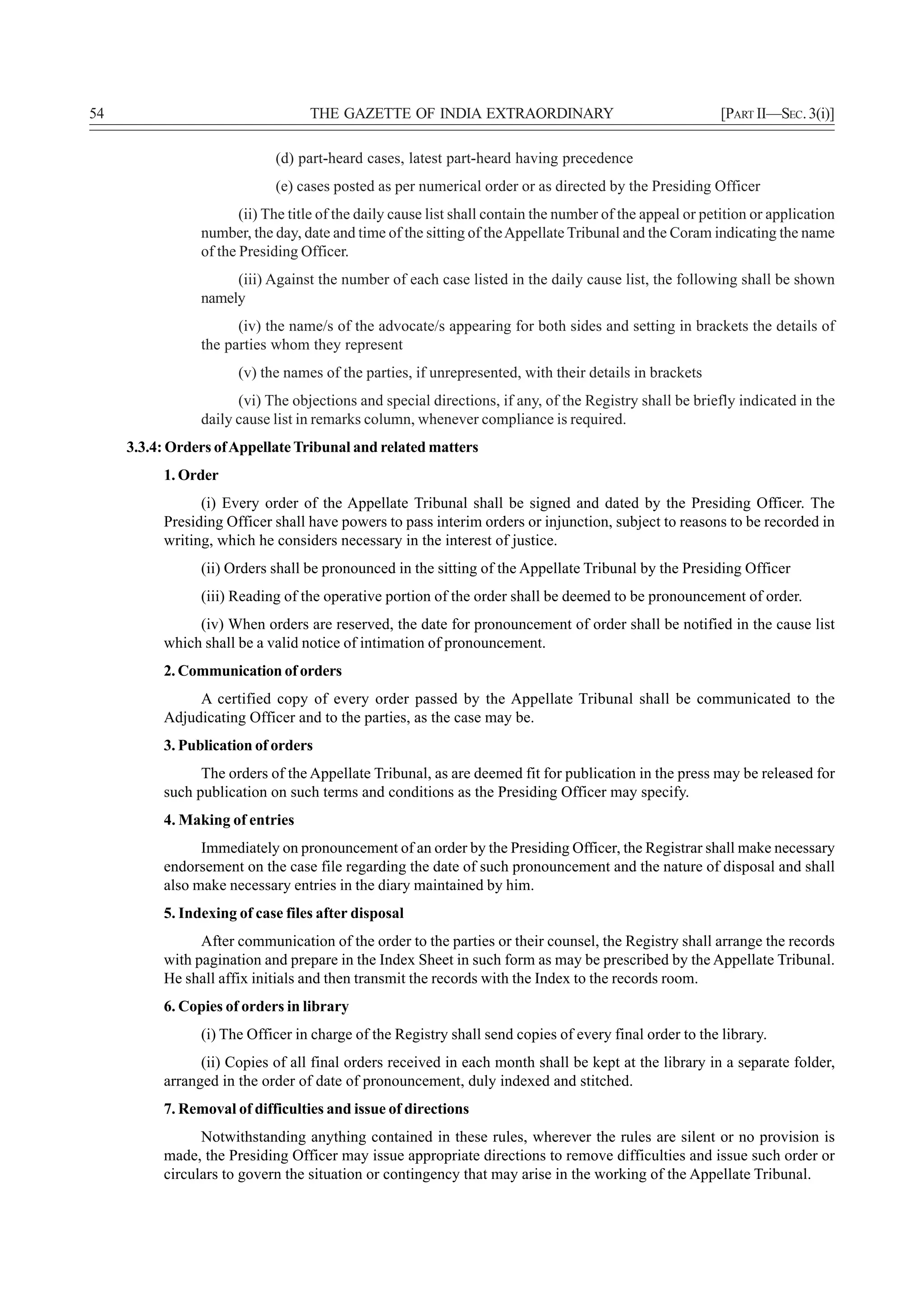 54                                 THE GAZETTE OF INDIA EXTRAORDINARY                                      [PART II—SEC. 3(i)]

                             (d) part-heard cases, latest part-heard having precedence
                             (e) cases posted as per numerical order or as directed by the Presiding Officer
                       (ii) The title of the daily cause list shall contain the number of the appeal or petition or application
                number, the day, date and time of the sitting of the Appellate Tribunal and the Coram indicating the name
                of the Presiding Officer.
                     (iii) Against the number of each case listed in the daily cause list, the following shall be shown
                namely
                      (iv) the name/s of the advocate/s appearing for both sides and setting in brackets the details of
                the parties whom they represent
                      (v) the names of the parties, if unrepresented, with their details in brackets
                      (vi) The objections and special directions, if any, of the Registry shall be briefly indicated in the
                daily cause list in remarks column, whenever compliance is required.
     3.3.4: Orders of Appellate Tribunal and related matters
          1. Order
                (i) Every order of the Appellate Tribunal shall be signed and dated by the Presiding Officer. The
          Presiding Officer shall have powers to pass interim orders or injunction, subject to reasons to be recorded in
          writing, which he considers necessary in the interest of justice.
                (ii) Orders shall be pronounced in the sitting of the Appellate Tribunal by the Presiding Officer
                (iii) Reading of the operative portion of the order shall be deemed to be pronouncement of order.
               (iv) When orders are reserved, the date for pronouncement of order shall be notified in the cause list
          which shall be a valid notice of intimation of pronouncement.
          2. Communication of orders
               A certified copy of every order passed by the Appellate Tribunal shall be communicated to the
          Adjudicating Officer and to the parties, as the case may be.
          3. Publication of orders
                The orders of the Appellate Tribunal, as are deemed fit for publication in the press may be released for
          such publication on such terms and conditions as the Presiding Officer may specify.
          4. Making of entries
                Immediately on pronouncement of an order by the Presiding Officer, the Registrar shall make necessary
          endorsement on the case file regarding the date of such pronouncement and the nature of disposal and shall
          also make necessary entries in the diary maintained by him.
          5. Indexing of case files after disposal
                After communication of the order to the parties or their counsel, the Registry shall arrange the records
          with pagination and prepare in the Index Sheet in such form as may be prescribed by the Appellate Tribunal.
          He shall affix initials and then transmit the records with the Index to the records room.
          6. Copies of orders in library
                (i) The Officer in charge of the Registry shall send copies of every final order to the library.
                (ii) Copies of all final orders received in each month shall be kept at the library in a separate folder,
          arranged in the order of date of pronouncement, duly indexed and stitched.
          7. Removal of difficulties and issue of directions
                Notwithstanding anything contained in these rules, wherever the rules are silent or no provision is
          made, the Presiding Officer may issue appropriate directions to remove difficulties and issue such order or
          circulars to govern the situation or contingency that may arise in the working of the Appellate Tribunal.
 