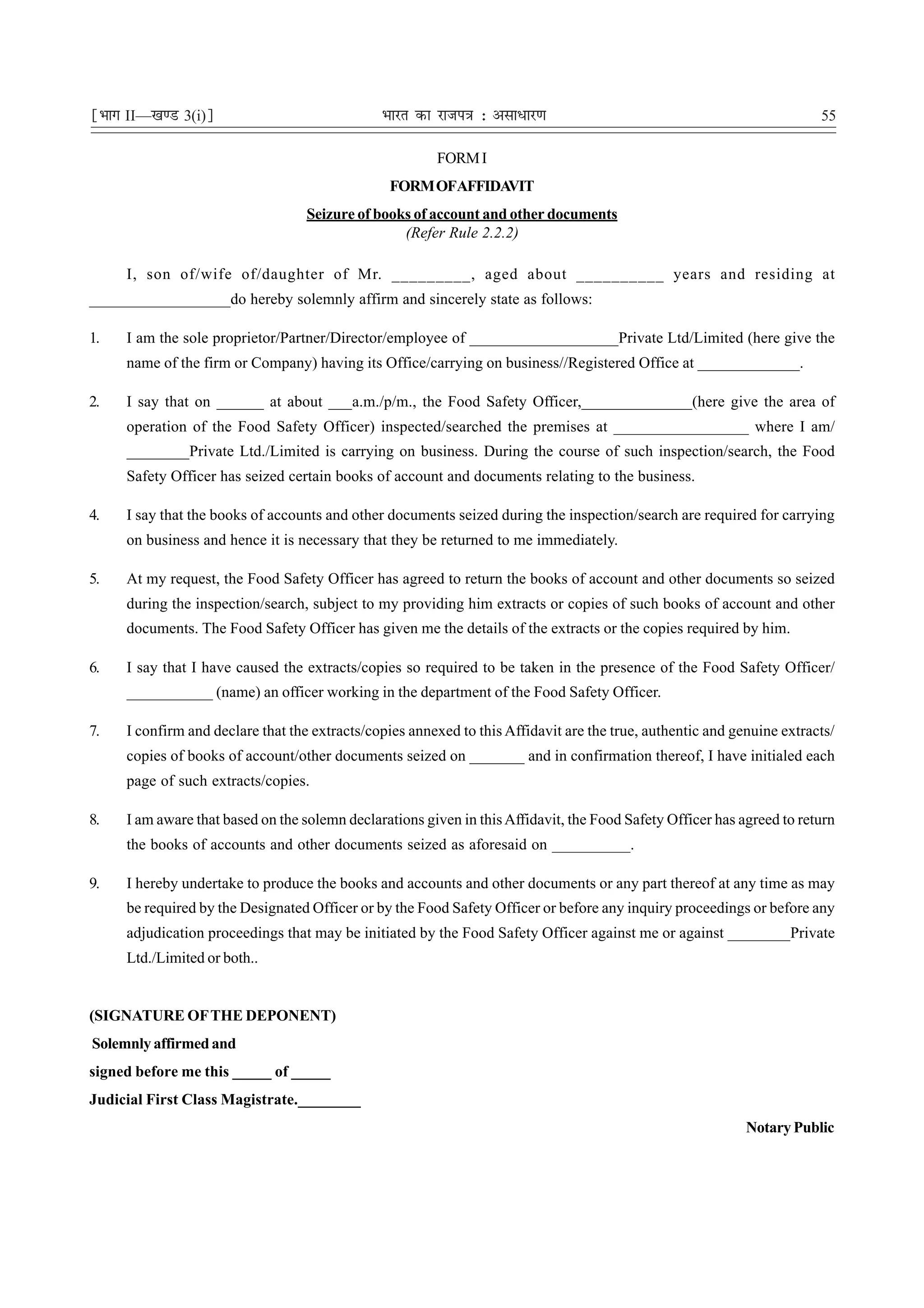 ¹Hkkx II—[k.M 3(i)º                            Hkkjr dk jkti=k % vlk/kj.k                                               55

                                                        FORM I
                                                FORM OFAFFIDAVIT
                                   Seizure of books of account and other documents
                                                  (Refer Rule 2.2.2)

     I, son of/wife of/daughter of Mr. _________, aged about __________ years and residing at
__________________do hereby solemnly affirm and sincerely state as follows:

1.   I am the sole proprietor/Partner/Director/employee of ___________________Private Ltd/Limited (here give the
     name of the firm or Company) having its Office/carrying on business//Registered Office at _____________.

2.   I say that on ______ at about ___a.m./p/m., the Food Safety Officer,______________(here give the area of
     operation of the Food Safety Officer) inspected/searched the premises at _________________ where I am/
     ________Private Ltd./Limited is carrying on business. During the course of such inspection/search, the Food
     Safety Officer has seized certain books of account and documents relating to the business.

4.   I say that the books of accounts and other documents seized during the inspection/search are required for carrying
     on business and hence it is necessary that they be returned to me immediately.

5.   At my request, the Food Safety Officer has agreed to return the books of account and other documents so seized
     during the inspection/search, subject to my providing him extracts or copies of such books of account and other
     documents. The Food Safety Officer has given me the details of the extracts or the copies required by him.

6.   I say that I have caused the extracts/copies so required to be taken in the presence of the Food Safety Officer/
     ___________ (name) an officer working in the department of the Food Safety Officer.

7.   I confirm and declare that the extracts/copies annexed to this Affidavit are the true, authentic and genuine extracts/
     copies of books of account/other documents seized on _______ and in confirmation thereof, I have initialed each
     page of such extracts/copies.

8.   I am aware that based on the solemn declarations given in this Affidavit, the Food Safety Officer has agreed to return
     the books of accounts and other documents seized as aforesaid on __________.

9.   I hereby undertake to produce the books and accounts and other documents or any part thereof at any time as may
     be required by the Designated Officer or by the Food Safety Officer or before any inquiry proceedings or before any
     adjudication proceedings that may be initiated by the Food Safety Officer against me or against ________Private
     Ltd./Limited or both..


(SIGNATURE OF THE DEPONENT)
Solemnly affirmed and
signed before me this _____ of _____
Judicial First Class Magistrate.________
                                                                                                            Notary Public
 