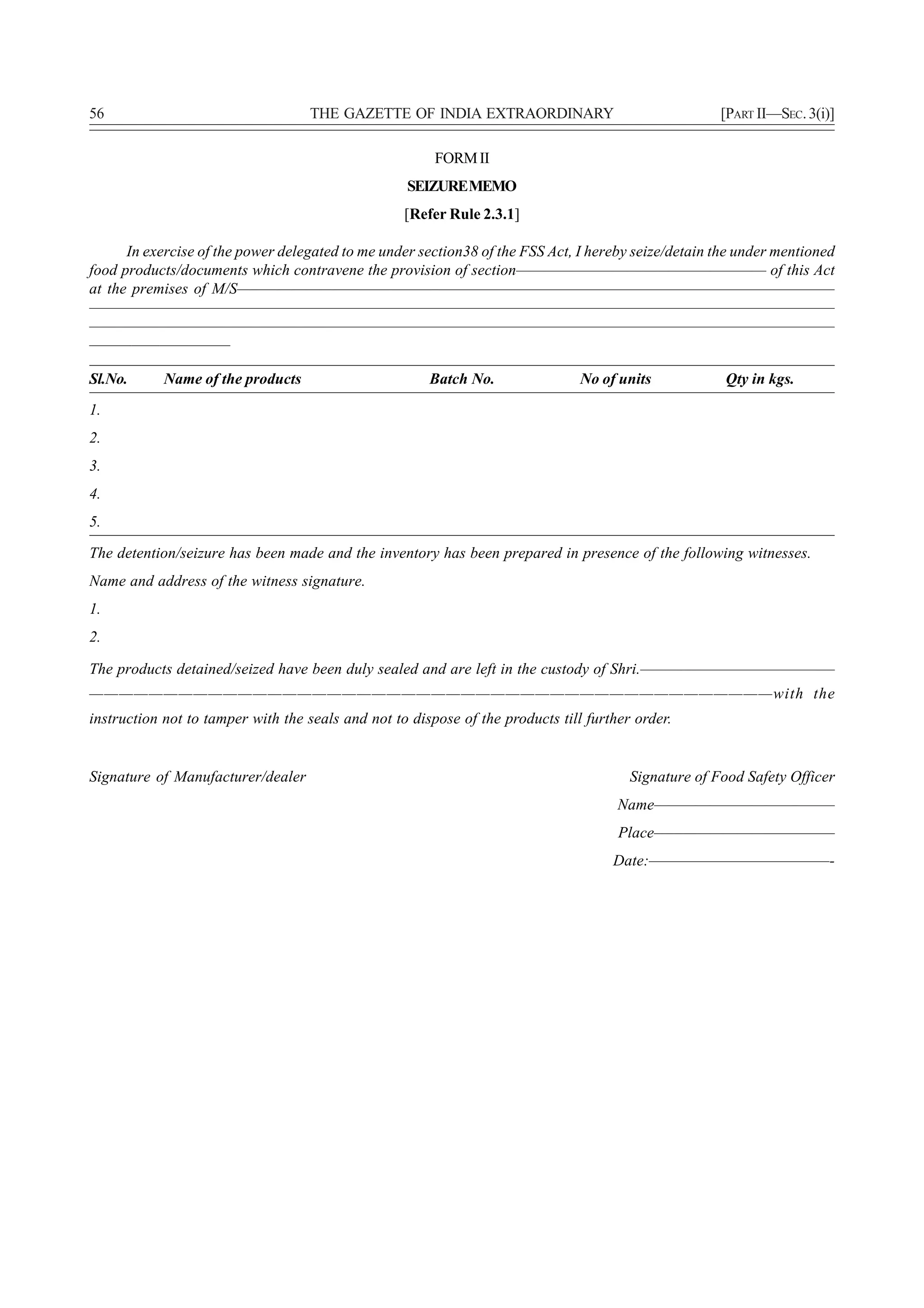 56                                 THE GAZETTE OF INDIA EXTRAORDINARY                                 [PART II—SEC. 3(i)]

                                                        FORM II
                                                   SEIZURE MEMO
                                                   [Refer Rule 2.3.1]

      In exercise of the power delegated to me under section38 of the FSS Act, I hereby seize/detain the under mentioned
food products/documents which contravene the provision of section—————————————————— of this Act
at the premises of M/S———————————————————————————————————————————
—————————————————————————————————————————————————————
—————————————————————————————————————————————————————
——————————

Sl.No.      Name of the products                       Batch No.                No of units           Qty in kgs.
1.
2.
3.
4.
5.

The detention/seizure has been made and the inventory has been prepared in presence of the following witnesses.
Name and address of the witness signature.
1.
2.

The products detained/seized have been duly sealed and are left in the custody of Shri.——————————————
——————————————————————————————————————————————with the
instruction not to tamper with the seals and not to dispose of the products till further order.


Signature of Manufacturer/dealer                                                        Signature of Food Safety Officer
                                                                                      Name—————————————
                                                                                      Place—————————————
                                                                                     Date:—————————————-
 