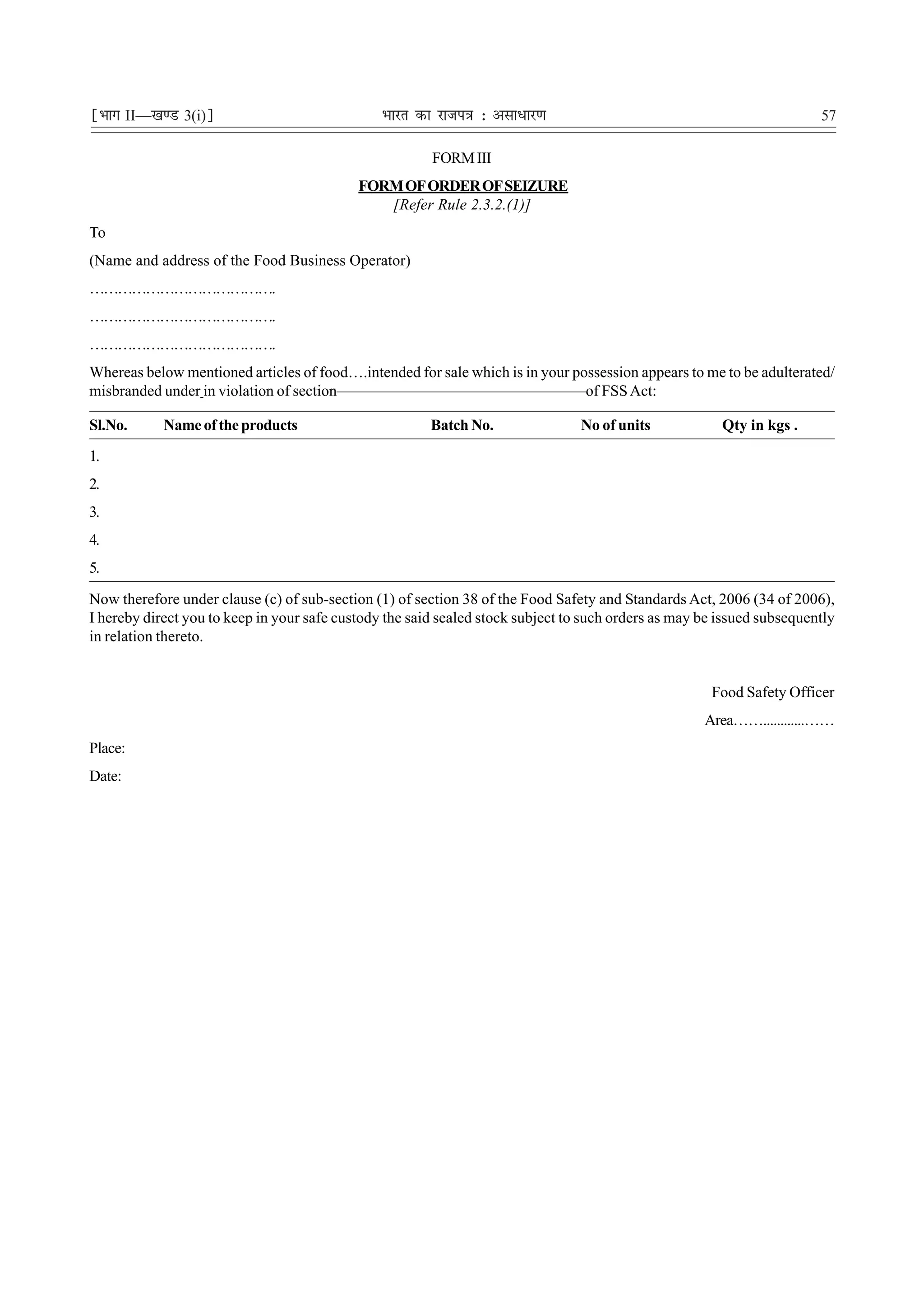 ¹Hkkx II—[k.M 3(i)º                             Hkkjr dk jkti=k % vlk/kj.k                                              57

                                                        FORM III
                                            FORM OF ORDER OF SEIZURE
                                               [Refer Rule 2.3.2.(1)]
To
(Name and address of the Food Business Operator)
………………………………….
………………………………….
………………………………….
Whereas below mentioned articles of food….intended for sale which is in your possession appears to me to be adulterated/
misbranded under in violation of section————————————————of FSS Act:

Sl.No.      Name of the products                        Batch No.                No of units            Qty in kgs .
1.
2.
3.
4.
5.

Now therefore under clause (c) of sub-section (1) of section 38 of the Food Safety and Standards Act, 2006 (34 of 2006),
I hereby direct you to keep in your safe custody the said sealed stock subject to such orders as may be issued subsequently
in relation thereto.


                                                                                                      Food Safety Officer
                                                                                                     Area……............……
Place:
Date:
 