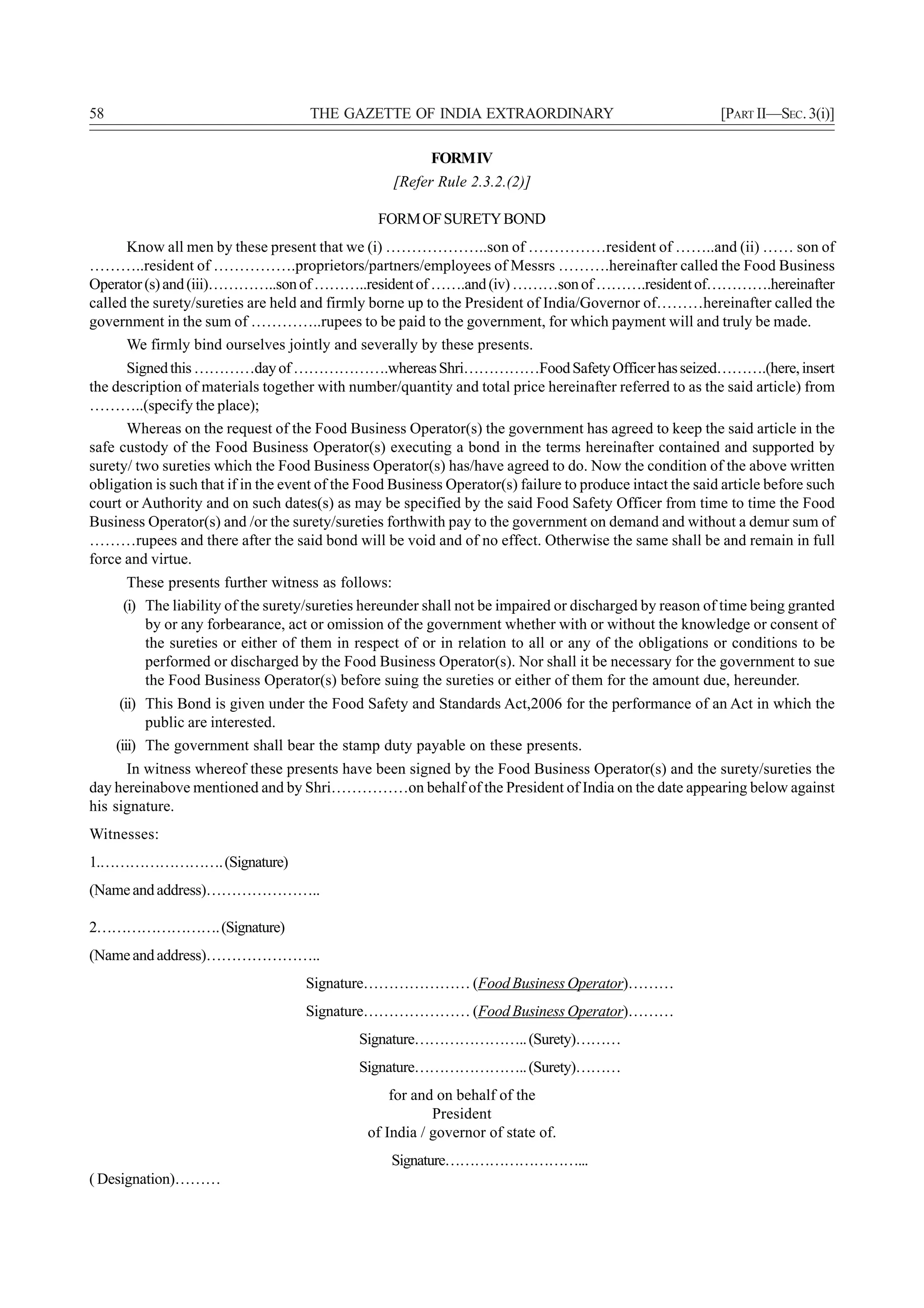 58                                   THE GAZETTE OF INDIA EXTRAORDINARY                                    [PART II—SEC. 3(i)]

                                                          FORM IV
                                                   [Refer Rule 2.3.2.(2)]

                                                 FORM OF SURETY BOND
      Know all men by these present that we (i) ………………..son of ……………resident of ……..and (ii) …… son of
………..resident of …………….proprietors/partners/employees of Messrs ……….hereinafter called the Food Business
Operator (s) and (iii)…………..son of ………..resident of …….and (iv) ………son of ……….resident of………….hereinafter
called the surety/sureties are held and firmly borne up to the President of India/Governor of………hereinafter called the
government in the sum of …………..rupees to be paid to the government, for which payment will and truly be made.
      We firmly bind ourselves jointly and severally by these presents.
      Signed this …………day of ……………….whereas Shri……………Food Safety Officer has seized……….(here, insert
the description of materials together with number/quantity and total price hereinafter referred to as the said article) from
………..(specify the place);
      Whereas on the request of the Food Business Operator(s) the government has agreed to keep the said article in the
safe custody of the Food Business Operator(s) executing a bond in the terms hereinafter contained and supported by
surety/ two sureties which the Food Business Operator(s) has/have agreed to do. Now the condition of the above written
obligation is such that if in the event of the Food Business Operator(s) failure to produce intact the said article before such
court or Authority and on such dates(s) as may be specified by the said Food Safety Officer from time to time the Food
Business Operator(s) and /or the surety/sureties forthwith pay to the government on demand and without a demur sum of
………rupees and there after the said bond will be void and of no effect. Otherwise the same shall be and remain in full
force and virtue.
       These presents further witness as follows:
      (i) The liability of the surety/sureties hereunder shall not be impaired or discharged by reason of time being granted
          by or any forbearance, act or omission of the government whether with or without the knowledge or consent of
          the sureties or either of them in respect of or in relation to all or any of the obligations or conditions to be
          performed or discharged by the Food Business Operator(s). Nor shall it be necessary for the government to sue
          the Food Business Operator(s) before suing the sureties or either of them for the amount due, hereunder.
      (ii) This Bond is given under the Food Safety and Standards Act,2006 for the performance of an Act in which the
           public are interested.
     (iii) The government shall bear the stamp duty payable on these presents.
      In witness whereof these presents have been signed by the Food Business Operator(s) and the surety/sureties the
day hereinabove mentioned and by Shri……………on behalf of the President of India on the date appearing below against
his signature.
Witnesses:
1.……………………. (Signature)
(Name and address)…………………..

2……………………. (Signature)
(Name and address)…………………..
                                    Signature………………… (Food Business Operator)………
                                    Signature………………… (Food Business Operator)………
                                             Signature………………….. (Surety)………
                                             Signature………………….. (Surety)………
                                                   for and on behalf of the
                                                          President
                                               of India / governor of state of.
                                                   Signature………………………...
( Designation)………
 
