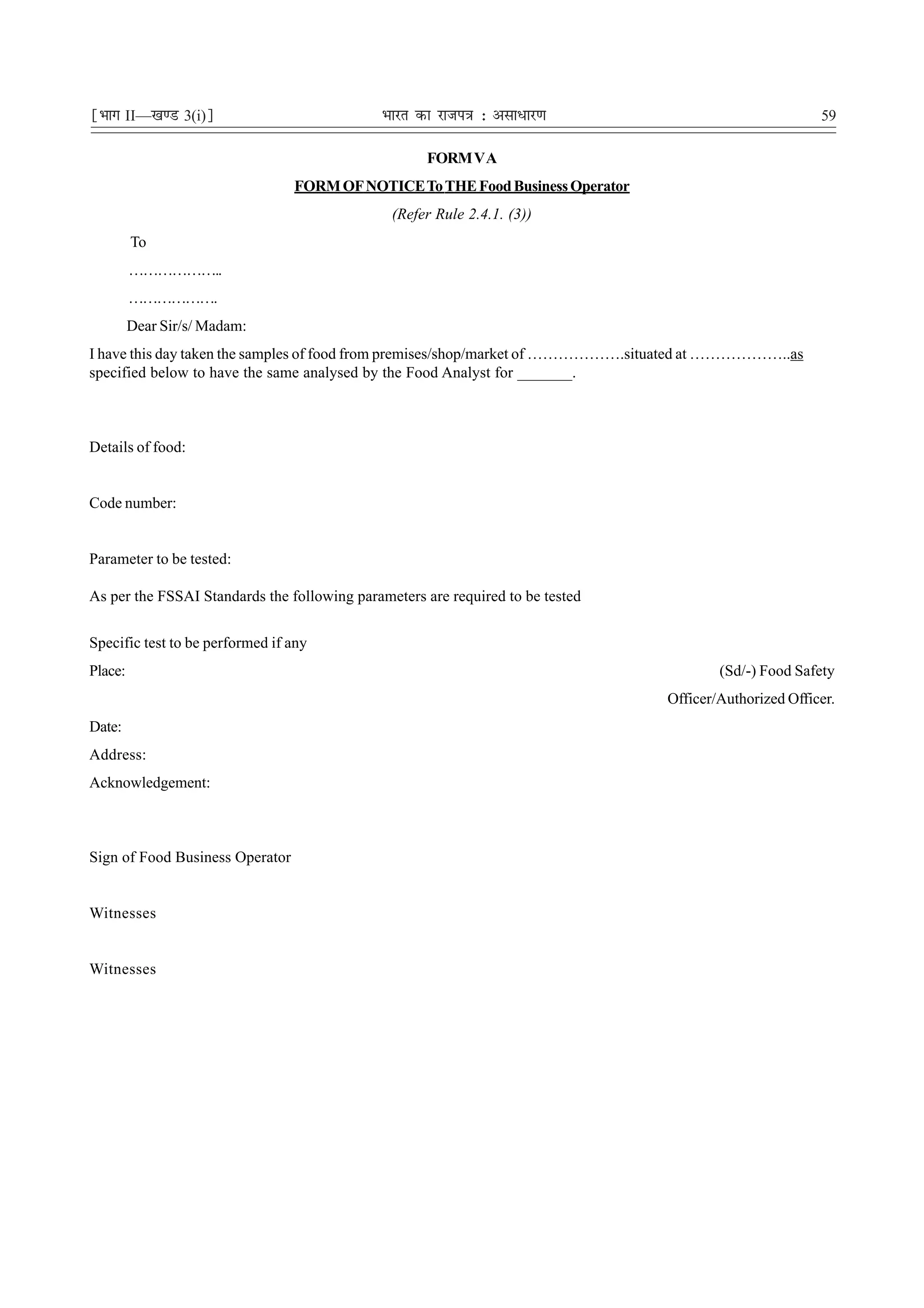 ¹Hkkx II—[k.M 3(i)º                          Hkkjr dk jkti=k % vlk/kj.k                                 59

                                                    FORM V A
                                 FORM OF NOTICE To THE Food Business Operator
                                               (Refer Rule 2.4.1. (3))
         To
         ………………..
         ……………….
         Dear Sir/s/ Madam:
I have this day taken the samples of food from premises/shop/market of ……………….situated at ………………..as
specified below to have the same analysed by the Food Analyst for _______.



Details of food:


Code number:


Parameter to be tested:

As per the FSSAI Standards the following parameters are required to be tested


Specific test to be performed if any
Place:                                                                                  (Sd/-) Food Safety
                                                                                Officer/Authorized Officer.
Date:
Address:
Acknowledgement:



Sign of Food Business Operator


Witnesses


Witnesses
 
