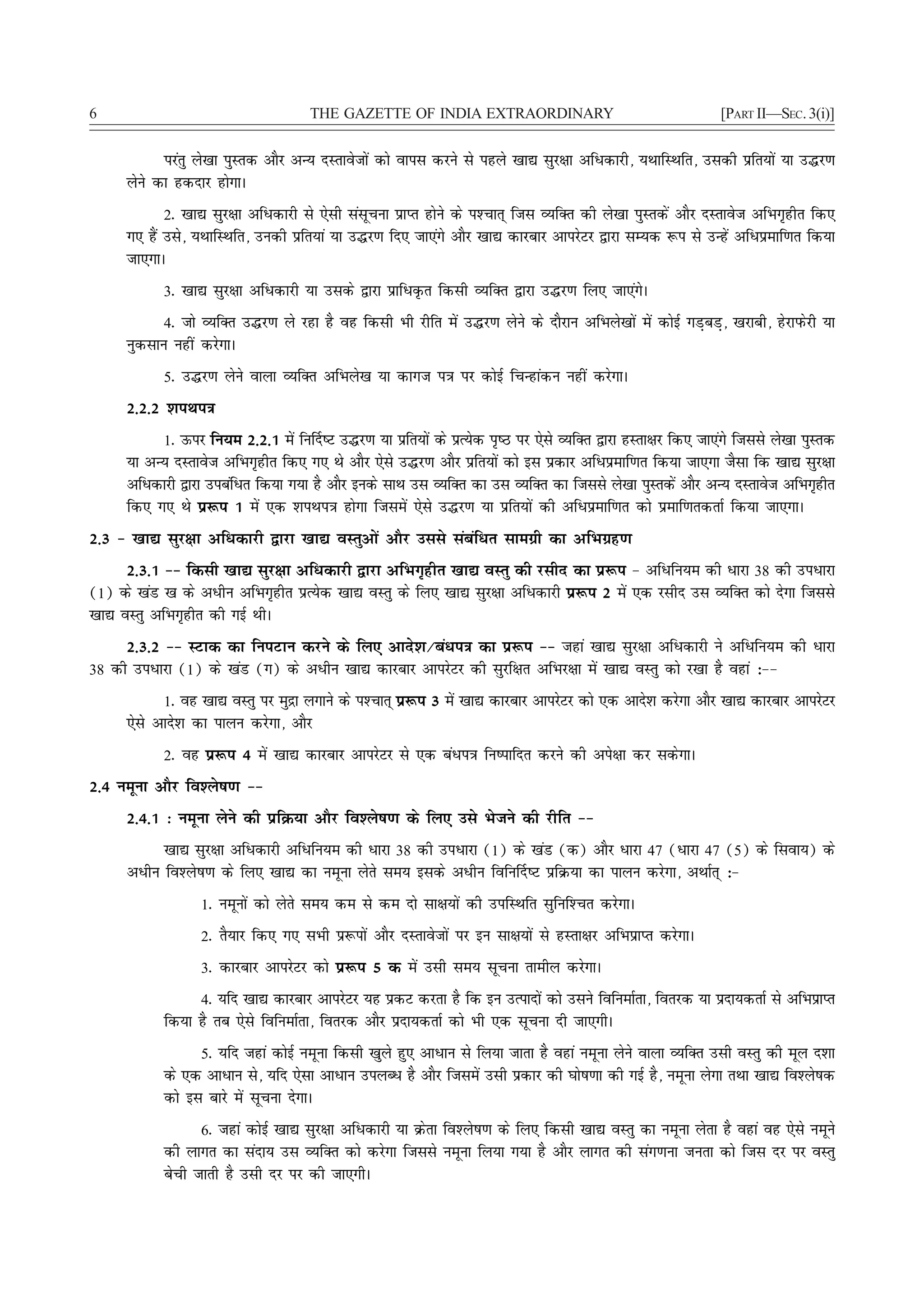 6                                     THE GAZETTE OF INDIA EXTRAORDINARY                                        [PART II—SEC. 3(i)]


            ijarq ys[kk iqLrd vkSj vU; nLrkostksa dks okil djus ls igys [kk| lqj{kk vfèkdkjh] ;FkkfLFkfr] mldh izfr;ksa ;k m¼j.k
      ysus dk gdnkj gksxkA
             2- [kk| lqj{kk vfèkdkjh ls ,slh lalwpuk izkIr gksus ds i'Pkkr~ ftl O;fDr dh ys[kk iqLrdsa vkSj nLrkost vfHkx`ghr fd,
      x, gSa mls] ;FkkfLFkfr] mudh izfr;ka ;k m¼j.k fn, tk,axs vkSj [kk| dkjckj vkijsVj }kjk lE;d :i ls mUgsa vfèkizekf.kr fd;k
      tk,xkA
            3- [kk| lqj{kk vfèkdkjh ;k mlds }kjk izkfèkÑr fdlh O;fDr }kjk m¼j.k fy, tk,axsA
            4- tks O;fDr m¼j.k ys jgk gS og fdlh Hkh jhfr esa m¼j.k ysus ds nkSjku vfHkys[kksa esa dksbZ xM+cM+] [kjkch] gsjkiQsjh ;k
      uqdlku ugha djsxkA
            5- m¼j.k ysus okyk O;fDr vfHkys[k ;k dkxt i=k ij dksbZ fpUgkadu ugha djsxkA
      2-2-2 'kiFki=k
           1- Åij fu;e 2-2-1 esa fu£n"V m¼j.k ;k izfr;ksa ds izR;sd i`"B ij ,sls O;fDr }kjk gLrk{kj fd, tk,axs ftlls ys[kk iqLrd
      ;k vU; nLrkost vfHkx`ghr fd, x, Fks vkSj ,sls m¼j.k vkSj izfr;ksa dks bl izdkj vfèkizekf.kr fd;k tk,xk tSlk fd [kk| lqj{kk
      vfèkdkjh }kjk micafèkr fd;k x;k gS vkSj buds lkFk ml O;fDr dk ml O;fDr dk ftlls ys[kk iqLrdsa vkSj vU; nLrkost vfHkx`ghr
      fd, x, Fks iz:i 1 esa ,d 'kiFki=k gksxk ftlesa ,sls m¼j.k ;k izfr;ksa dh vfèkizekf.kr dks izekf.krdrkZ fd;k tk,xkA
2-3 & [kk| lqj{kk vfèkdkjh }kjk [kk| oLrqvksa vkSj mlls lacafèkr lkexzh dk vfHkxzg.k
      2-3-1 && fdlh [kk| lqj{kk vfèkdkjh }kjk vfHkx`ghr [kk| oLrq dh jlhn dk iz:i & vfèkfu;e dh èkkjk 38 dh mièkkjk
(1) ds [kaM [k ds vèkhu vfHkx`ghr izR;sd [kk| oLrq ds fy, [kk| lqj{kk vfèkdkjh iz:i 2 esa ,d jlhn ml O;fDr dks nsxk ftlls
[kk| oLrq vfHkx`ghr dh xbZ FkhA
     2-3-2 && LVkd dk fuiVku djus ds fy, vkns'k@caèki=k dk iz:i && tgka [kk| lqj{kk vfèkdkjh us vfèkfu;e dh èkkjk
38 dh mièkkjk (1) ds [kaM (x) ds vèkhu [kk| dkjckj vkijsVj dh lqjf{kr vfHkj{kk esa [kk| oLrq dks j[kk gS ogka %&&
            1- og [kk| oLrq ij eqæk yxkus ds i'Pkkr~ iz:i 3 esa [kk| dkjckj vkijsVj dks ,d vkns'k djsxk vkSj [kk| dkjckj vkijsVj
      ,sls vkns'k dk ikyu djsxk] vkSj
            2- og iz:i 4 esa [kk| dkjckj vkijsVj ls ,d caèki=k fu"ikfnr djus dh vis{kk dj ldsxkA
2-4 uewuk vkSj fo'ys"k.k &&
      2-4-1 % uewuk ysus dh izfØ;k vkSj fo'ys"k.k ds fy, mls Hkstus dh jhfr &&
            [kk| lqj{kk vfèkdkjh vfèkfu;e dh èkkjk 38 dh mièkkjk (1) ds [kaM (d) vkSj èkkjk 47 (èkkjk 47 (5) ds flok;) ds
      vèkhu fo'ys"k.k ds fy, [kk| dk uewuk ysrs le; blds vèkhu fofu£n"V izfØ;k dk ikyu djsxk] vFkkZr~ %&
                   1- uewuksa dks ysrs le; de ls de nks lk{k;ksa dh mifLFkfr lqfuf'Pkr djsxkA
                   2- rS;kj fd, x, lHkh iz:iksa vkSj nLrkostksa ij bu lk{k;ksa ls gLrk{kj vfHkizkIr djsxkA
                   3- dkjckj vkijsVj dks iz:i 5 d esa mlh le; lwpuk rkehy djsxkA
                 4- ;fn [kk| dkjckj vkijsVj ;g izdV djrk gS fd bu mRiknksa dks mlus fofuekZrk] forjd ;k iznk;drkZ ls vfHkizkIr
            fd;k gS rc ,sls fofuekZrk] forjd vkSj iznk;drkZ dks Hkh ,d lwpuk nh tk,xhA
                  5- ;fn tgka dksbZ uewuk fdlh [kqys gq, vkèkku ls fy;k tkrk gS ogka uewuk ysus okyk O;fDr mlh oLrq dh ewy n'kk
            ds ,d vkèkku ls] ;fn ,slk vkèkku miyCèk gS vkSj ftlesa mlh izdkj dh ?kks"k.kk dh xbZ gS] uewuk ysxk rFkk [kk| fo'ys"kd
            dks bl ckjs esa lwpuk nsxkA
                  6- tgka dksbZ [kk| lqj{kk vfèkdkjh ;k Øsrk fo'ys"k.k ds fy, fdlh [kk| oLrq dk uewuk ysrk gS ogka og ,sls uewus
            dh ykxr dk lank; ml O;fDr dks djsxk ftlls uewuk fy;k x;k gS vkSj ykxr dh lax.kuk turk dks ftl nj ij oLrq
            csph tkrh gS mlh nj ij dh tk,xhA
 