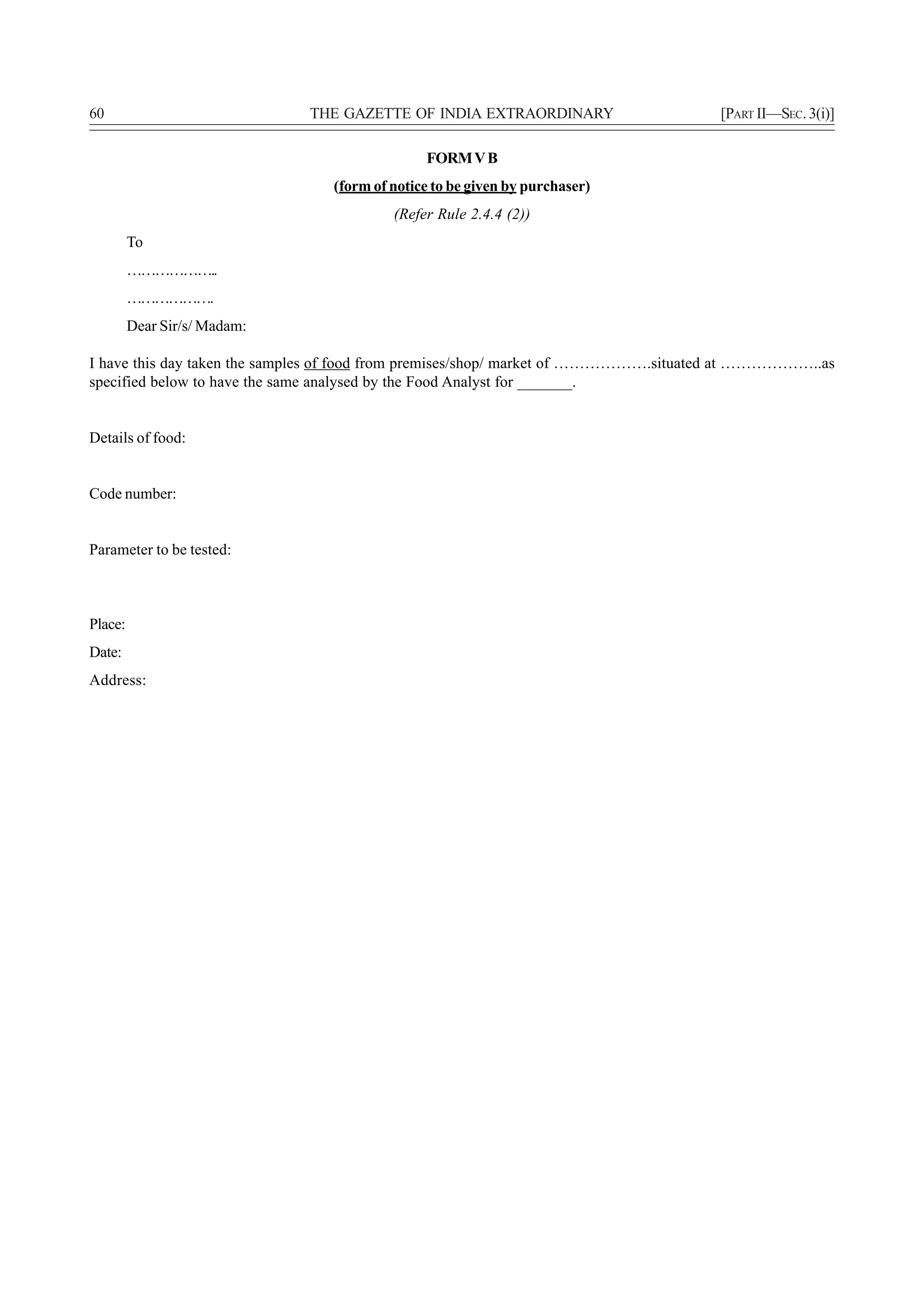 60                            THE GAZETTE OF INDIA EXTRAORDINARY                     [PART II—SEC. 3(i)]

                                               FORM V B
                                 (form of notice to be given by purchaser)
                                          (Refer Rule 2.4.4 (2))
         To
         ………………..
         ……………….
         Dear Sir/s/ Madam:

I have this day taken the samples of food from premises/shop/ market of ……………….situated at ………………..as
specified below to have the same analysed by the Food Analyst for _______.


Details of food:


Code number:


Parameter to be tested:



Place:
Date:
Address:
 