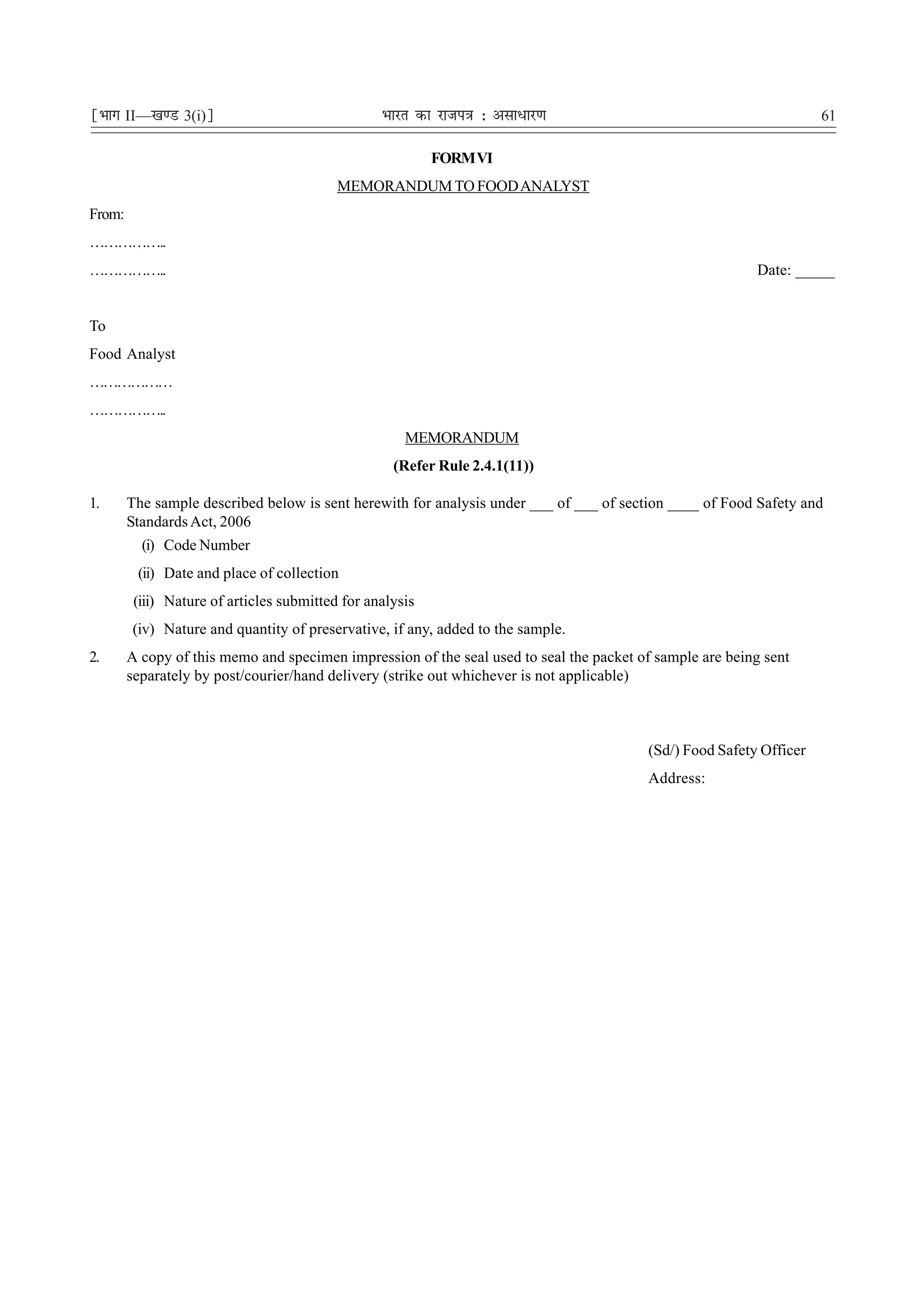 ¹Hkkx II—[k.M 3(i)º                               Hkkjr dk jkti=k % vlk/kj.k                                         61

                                                           FORM VI
                                           MEMORANDUM TO FOOD ANALYST
From:
……………..
……………..                                                                                                   Date: _____


To
Food Analyst
………………
……………..
                                                      MEMORANDUM
                                                    (Refer Rule 2.4.1(11))

1.      The sample described below is sent herewith for analysis under ___ of ___ of section ____ of Food Safety and
        Standards Act, 2006
          (i) Code Number
         (ii) Date and place of collection
         (iii) Nature of articles submitted for analysis
        (iv) Nature and quantity of preservative, if any, added to the sample.
2.      A copy of this memo and specimen impression of the seal used to seal the packet of sample are being sent
        separately by post/courier/hand delivery (strike out whichever is not applicable)



                                                                                         (Sd/) Food Safety Officer
                                                                                         Address:
 