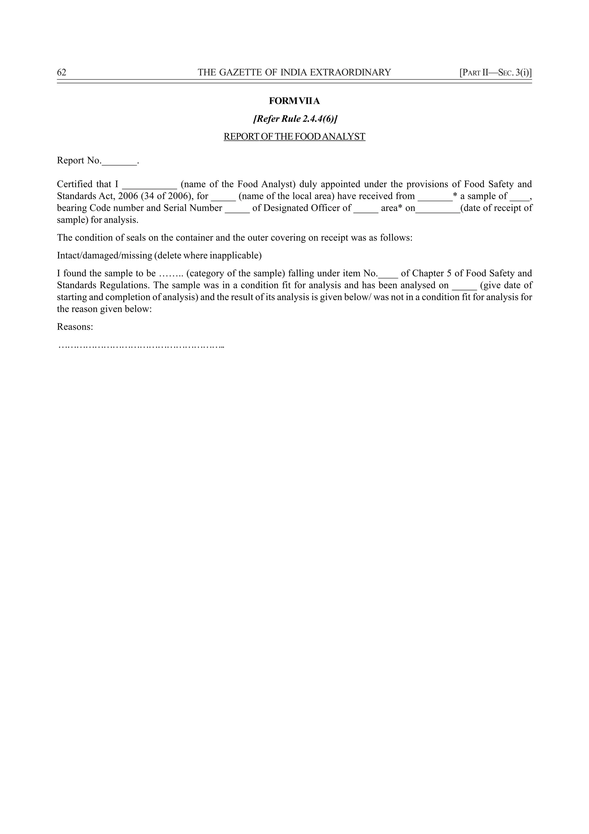 62                                   THE GAZETTE OF INDIA EXTRAORDINARY                                    [PART II—SEC. 3(i)]

                                                        FORM VII A
                                                    [Refer Rule 2.4.4(6)]
                                            REPORT OF THE FOOD ANALYST

Report No._______.

Certified that I ___________ (name of the Food Analyst) duly appointed under the provisions of Food Safety and
Standards Act, 2006 (34 of 2006), for _____ (name of the local area) have received from _______* a sample of ____,
bearing Code number and Serial Number _____ of Designated Officer of _____ area* on_________(date of receipt of
sample) for analysis.
The condition of seals on the container and the outer covering on receipt was as follows:
Intact/damaged/missing (delete where inapplicable)
I found the sample to be …….. (category of the sample) falling under item No.____ of Chapter 5 of Food Safety and
Standards Regulations. The sample was in a condition fit for analysis and has been analysed on _____ (give date of
starting and completion of analysis) and the result of its analysis is given below/ was not in a condition fit for analysis for
the reason given below:
Reasons:
………………………………………………..
 