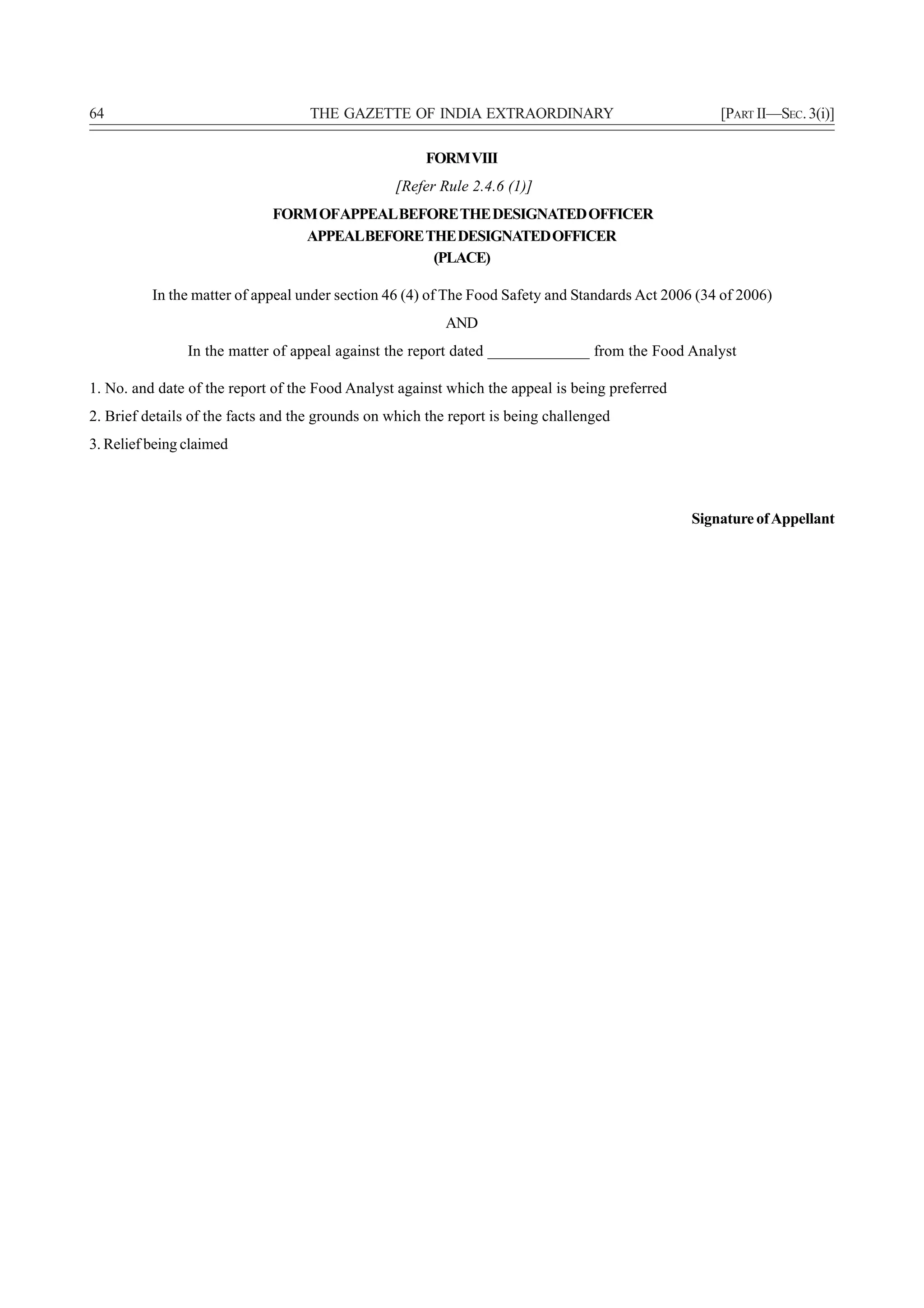 64                                  THE GAZETTE OF INDIA EXTRAORDINARY                              [PART II—SEC. 3(i)]

                                                      FORM VIII
                                                 [Refer Rule 2.4.6 (1)]
                             FORM OFAPPEAL BEFORE THE DESIGNATED OFFICER
                                APPEALBEFORE THE DESIGNATED OFFICER
                                               (PLACE)

          In the matter of appeal under section 46 (4) of The Food Safety and Standards Act 2006 (34 of 2006)
                                                          AND
                In the matter of appeal against the report dated _____________ from the Food Analyst

1. No. and date of the report of the Food Analyst against which the appeal is being preferred
2. Brief details of the facts and the grounds on which the report is being challenged
3. Relief being claimed



                                                                                                Signature of Appellant
 