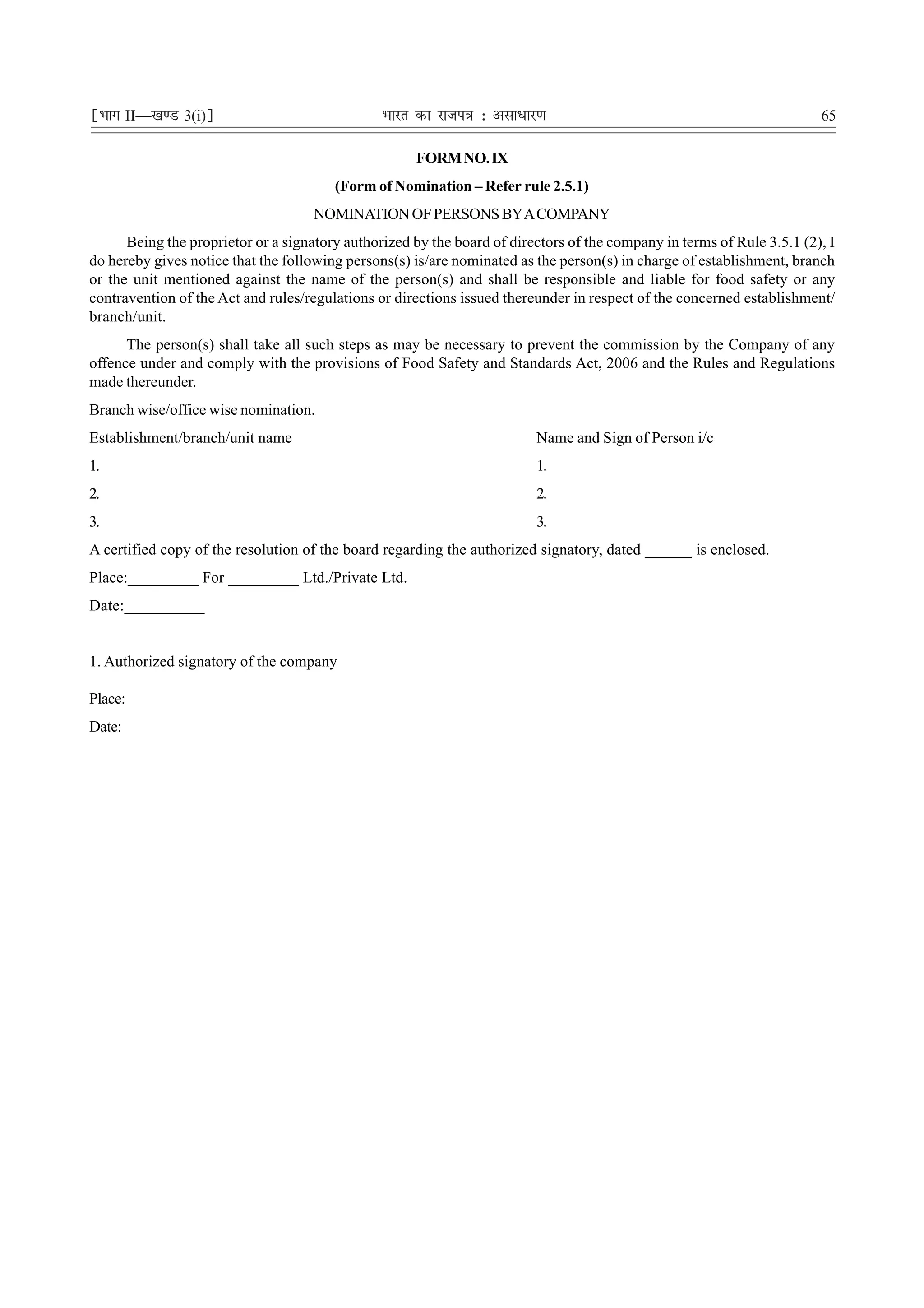 ¹Hkkx II—[k.M 3(i)º                             Hkkjr dk jkti=k % vlk/kj.k                                              65

                                                     FORM NO. IX
                                        (Form of Nomination – Refer rule 2.5.1)
                                     NOMINATION OF PERSONS BY A COMPANY
      Being the proprietor or a signatory authorized by the board of directors of the company in terms of Rule 3.5.1 (2), I
do hereby gives notice that the following persons(s) is/are nominated as the person(s) in charge of establishment, branch
or the unit mentioned against the name of the person(s) and shall be responsible and liable for food safety or any
contravention of the Act and rules/regulations or directions issued thereunder in respect of the concerned establishment/
branch/unit.
      The person(s) shall take all such steps as may be necessary to prevent the commission by the Company of any
offence under and comply with the provisions of Food Safety and Standards Act, 2006 and the Rules and Regulations
made thereunder.
Branch wise/office wise nomination.
Establishment/branch/unit name                                           Name and Sign of Person i/c
1.                                                                       1.
2.                                                                       2.
3.                                                                       3.
A certified copy of the resolution of the board regarding the authorized signatory, dated ______ is enclosed.
Place:_________ For _________ Ltd./Private Ltd.
Date:__________


1. Authorized signatory of the company

Place:
Date:
 